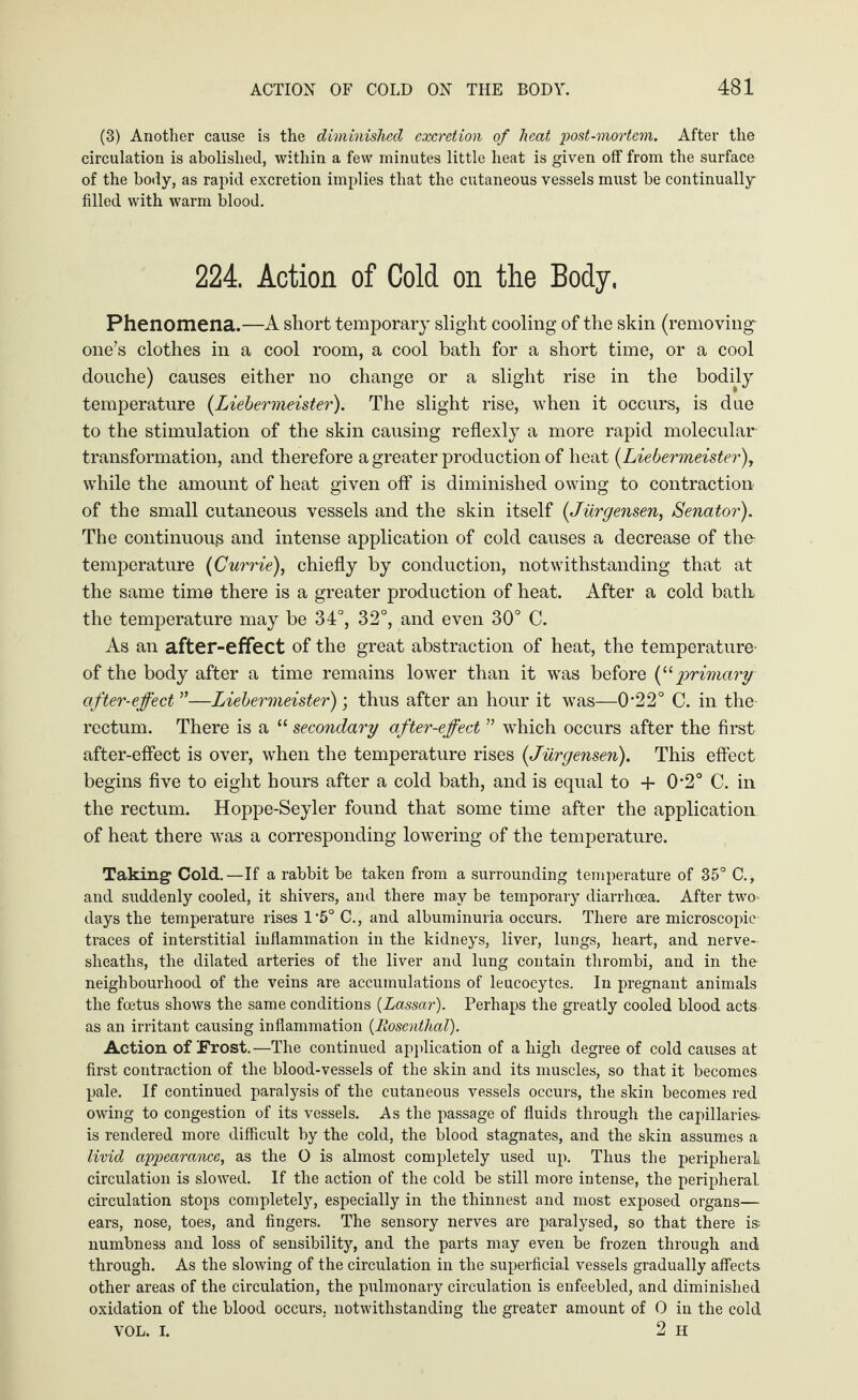 (3) Another cause is the diminished excretion of heat post-mortem. After the circulation is abolished, within a few minutes little heat is given off from the surface of the body, as rapid excretion implies that the cutaneous vessels must be continually filled with warm blood. 224. Action of Cold on the Body. Phenomena.—A short temporary slight cooling of the skin (removing one’s clothes in a cool room, a cool bath for a short time, or a cool douche) causes either no change or a slight rise in the bodily temperature (.Liebermeister). The slight rise, when it occurs, is due to the stimulation of the skin causing reflexly a more rapid molecular transformation, and therefore a greater production of heat (Liebermeister), while the amount of heat given off is diminished owing to contraction of the small cutaneous vessels and the skin itself (Jiirgensen, Senator). The continuouß and intense application of cold causes a decrease of the- temperature (Currie), chiefly by conduction, notwithstanding that at the same time there is a greater production of heat. After a cold bath the temperature may be 34°, 32°, and even 30° C. As an after-effect of the great abstraction of heat, the temperature- of the body after a time remains lower than it was before (‘£ primary after-effect”—Liebermeister); thus after an hour it was—022° C. in the rectum. There is a “ secondary after-effect ” which occurs after the first after-effect is over, when the temperature rises (Jiirgensen). This effect begins five to eight hours after a cold bath, and is equal to + 0-2° C. in the rectum. Hoppe-Seyler found that some time after the application of heat there was a corresponding lowering of the temperature. Taking Cold.—If a rabbit be taken from a surrounding temperature of 35° C., and suddenly cooled, it shivers, and there may be temporary diarrhoea. After two days the temperature rises 1*5° C., and albuminuria occurs. There are microscopic traces of interstitial inflammation in the kidneys, liver, lungs, heart, and nerve- sheaths, the dilated arteries of the liver and lung contain thrombi, and in the neighbourhood of the veins are accumulations of leucocytes. In pregnant animals the foetus shows the same conditions (Lassar). Perhaps the greatly cooled blood acts as an irritant causing inflammation (Rosenthal). Action of Frost.—The continued application of a high degree of cold causes at first contraction of the blood-vessels of the skin and its muscles, so that it becomes pale. If continued paralysis of the cutaneous vessels occurs, the skin becomes red owing to congestion of its vessels. As the passage of fluids through the capillaries is rendered more difficult by the cold, the blood stagnates, and the skin assumes a livid appearance, as the O is almost completely used up. Thus the peripheral circulation is slowed. If the action of the cold be still more intense, the peripheral circulation stops completely, especially in the thinnest and most exposed organs— ears, nose, toes, and fingers. The sensory nerves are paralysed, so that there is-, numbness and loss of sensibility, and the parts may even be frozen through and through. As the slowing of the circulation in the superficial vessels gradually affects other areas of the circulation, the pulmonary circulation is enfeebled, and diminished oxidation of the blood occurs, notwithstanding the greater amount of 0 in the cold VOL. I. 2 H