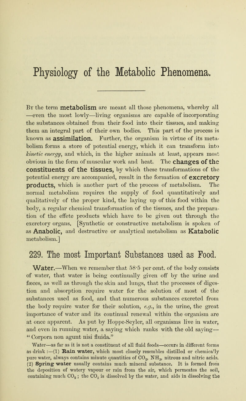 Physiology of the Metabolic Phenomena. By the term metabolism are meant all those phenomena, whereby all —even the most lowly—living organisms are capable of incorporating the substances obtained from their food into their tissues, and making them an integral part of their own bodies. This part of the process is known as assimilation. Further, the organism in virtue of its meta¬ bolism forms a store of potential energy, which it can transform into kinetic energy, and which, in the higher animals at least, appears most obvious in the form of muscular work and heat. The changes of the constituents of the tissues, by which these transformations of the potential energy are accompanied, result in the formation of excretory products, which is another part of the process of metabolism. The normal metabolism requires the supply of food quantitatively and qualitatively of the proper kind, the laying up of this food within the body, a regular chemical transformation of the tissues, and the prepara¬ tion of the effete products which have to be given out through the excretory organs, [Synthetic or constructive metabolism is spoken of as Anabolic, and destructive or analytical metabolism as Katabolic metabolism.] 229. The most Important Substances used as Food. Water.—When we remember that 58-5 per cent, of the body consists of water, that water is being continually given off by the urine and faeces, as well as through the skin and lungs, that the processes of diges¬ tion and absorption require water for the solution of most of the substances used as food, and that numerous substances excreted from the body require water for their solution, e.g., in the urine, the great importance of water and its continual renewal within the organism are at once apparent. As put by Hoppe-Seyler, all organisms live in water, and even in running water, a saying which ranks with the old saying— “ Corpora non agunt nisi fluida.” Water—as far as it is not a constituent of all fluid foods—occurs in different forms as drink :—(1) Rain water, which most closely resembles distilled or chemica'ly pure water, always contains minute quantities of C02, NH3, nitrous and nitric acids. (2) Spring water usually contains much mineral substance. It is formed from the deposition of watery vapour or rain from the air, which permeates the soil, containing much C02; the C02 is dissolved by the water, and aids in dissolving the