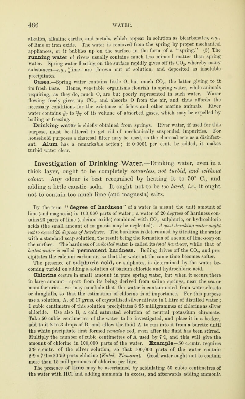 alkalies, alkaline earths, and metals, which appear in solution as bicarbonates, e.g., of lime or iron oxide. The water is removed from the spring by proper mechanical appliances, or it bubbles up on the surface in the form of a “spring.” (3) The running water of rivers usually contains much less mineral matter than spring water. Spring water floating on the surface rapidly gives off its C02, whereby many substances—e.g., ‘lime—are thrown out of solution, and deposited as insoluble precipitates. Gases.—Spring water contains little 0, but much C02, the latter giving to it its fresh taste. Hence, vegetable organisms flourish in spring water, while animals requiring, as they do, much 0, are but poorly represented in such water. Water flowing freely gives up C02, and absorbs 0 from the air, and thus affords the necessary conditions for the existence of fishes and other marine animals. River Avater contains to of' its volume of absorbed gases, which may be expelled by boiling or freezing. Drinking water is chiefly obtained from springs. River water, if used for this ]impose, must be filtered to get rid of mechanically suspended impurities. For household purposes a charcoal filter may be used, as the charcoal acts as a disinfect¬ ant. Alum has a remarkable action ; if O'OOOl per cent. be. added, it makes turbid water clear. Investigation of Drinking Water.—Drinking water, even in a thick layer, ought to be completely colourless, not turbid, and without odour. Any odour is best recognised by heating it to 50° C., and adding a little caustic soda. It ought not to be too hard, i.e., it ought not to contain too much lime (and magnesia) salts. By the term “ degree of hardness” of a water is meant the unit amount of lime (and magnesia) in 100,000 parts of water ; a water of 20 degrees of hardness con¬ tains 20 parts of lime (calcium oxide) combined with C02, sulphuric, or hydrochloric acids (the small amount of magnesia may be neglected). A good drinking water ought not to exceed 20 degrees of hardness. The hardness is determined by titrating the water with a standard soap solution, the result being the formation of a scum of lime-soap on the surface. The hardness of unboiled water is called its total hardness, while that of boiled water is called permanent hardness. Boiling drives off the C02, and pre¬ cipitates the calcium carbonate, so that the water at the same time becomes softer. The presence of sulphuric acid, or sulphates, is determined by the water be¬ coming turbid on adding a solution of barium chloride and hydrochloric acid. Chlorine occurs in small amount in pure spring water, but when it occurs there in large amount—apart from its being derived from saline springs, near the sea or manufactories—we may conclude that the water is contaminated from water-closets or dunghills, so that the estimation of chlorine is of importance. For this purpose use a solution, A, of 17 grms. of crystallised silver nitrate in 1 litre of distilled water ; 1 cubic centimetre of this solution precipitates 3 -55 milligrammes of chlorine as silver chloride. Use also B, a cold saturated solution of neutral potassium chromate. Take 50 cubic centimetres of the water to be investigated, and place it in a beaker, add to it 2 to 3 drops of B, and allow the fluid A to run into it from a burette until the white precipitate first formed remains red, even after the fluid has been stirred. Multiply the number of cubic centimetres of A used by 7T, and this will give the amount of chlorine in 100,000 parts of the water. Example—50 c.cmtr. requires 2*9 c.cmtr. of the silver solution, so that 100,000 parts of the water contain 2*9 x 7-1 = 20-59 parts chlorine (Kubel, Tiemann). Good water ought not to contain more than 15 milligrammes of chlorine per litre. The presence of lime may be ascertained by acidulating 50 cubic centimetres of the water with HC1 and adding ammonia in excess, and afterwards adding ammonia