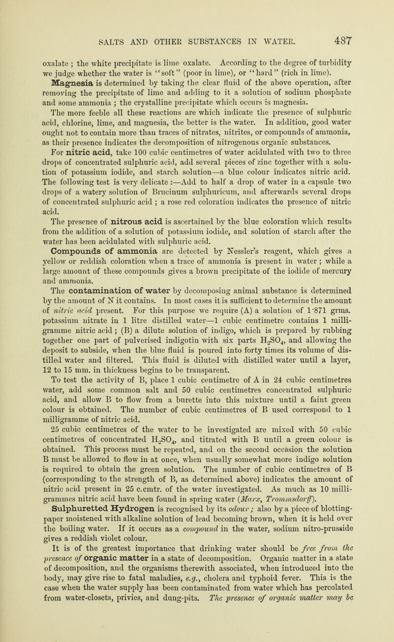 oxalate ; the white precipitate is lime oxalate. According to the degree of turbidity we judge whether the water is “soft” (poor in lime), or “hard” (rich in lime). Magnesia is determined by taking the clear fluid of the above operation, after removing the precipitate of lime and adding to it a solution of sodium phosphate and some ammonia ; the crystalline precipitate which occurs is magnesia. The more feeble all these reactions are which indicate the presence of sulphuric acid, chlorine, lime, and magnesia, the better is the water. In addition, good water ought not to contain more than traces of nitrates, nitrites, or compounds of ammonia, as their presence indicates the decomposition of nitrogenous organic substances. For nitric acid, take 100 cubic centimetres of water acidulated with two to three drops of concentrated sulphuric acid, add several pieces of zinc together with a solu¬ tion of potassium iodide, and starch solution—a blue colour indicates nitric acid. The following test is very delicate :—Add to half a drop of water in a capsule two drops of a watery solution of Brueinum sulphuricum, and afterwards several drops of concentrated sulphuric acid ; a rose red coloration indicates the presence of nitric acid. The presence of nitrous acid is ascertained by the blue coloration which results from the addition of a solution of potassium iodide, and solution of starch after the water has been acidulated with sulphuric acid. Compounds of ammonia are detected by Nessler’s reagent, which gives a yellow or reddish coloration when a trace of ammonia is present in water ; while a large amount of these compounds gives a brown precipitate of the iodide of mercury and ammonia. The contamination of water by decomposing animal substance is determined by the amount of N it contains. In most cases it is sufficient to determine the amount of nitric acid present. For this purpose we require (A) a solution of 1 '871 grms. potassium nitrate in 1 litre distilled water—1 cubic centimetre contains 1 milli¬ gramme nitric acid; (B) a dilute solution of indigo, which is prepared by rubbing together one part of pulverised indigotin with six parts H2S04, and allowing the deposit to subside, when the blue fluid is poured into forty times its volume of dis¬ tilled water and filtered. This fluid is diluted with distilled water until a layer, 12 to 15 mm. in thickness begins to be transparent. To test the activity of B, place 1 cubic centimetre of A in 24 cubic centimetres water, add some common salt and 50 cubic centimetres concentrated sulphuric acid, and allow B to flow from a burette into this mixture until a faint green colour is obtained. The number of cubic centimetres of B used correspond to 1 milligramme of nitric acid. 25 cubic centimetres of the water to be investigated are mixed with 50 cubic centimetres of concentrated H2S04, and titrated with B until a green colour is obtained. This process must be repeated, and on the second occasion the solution B must be allowed to flow in at once, when usually somewhat more indigo solution is required to obtain the green solution. The number of cubic centimetres of B (corresponding to the strength of B, as determined above) indicates the amount of nitric acid present in 25 c.cmtr. of the water investigated. As much as 10 milli¬ grammes nitric acid have been found in spring water {Marx, Trommsdorff). Sulphuretted Hydrogen is recognised by its odour ; also by a piece of blotting- paper moistened with alkaline solution of lead becoming brown, when it is held over the boiling water*. If it occurs as a compound in the water, sodium nitro-prusside gives a reddish violet colour. It is of the greatest importance that drinking water should be free from the presence of organic matter in a state of decomposition. Organic matter in a state of decomposition, and the organisms therewith associated, when introduced into the body, may give rise to fatal maladies, e.g., cholera and typhoid fever. This is the case when the water supply has been contaminated from water which has percolated from water-closets, privies, and dung-pits. The presence of organic matter may be