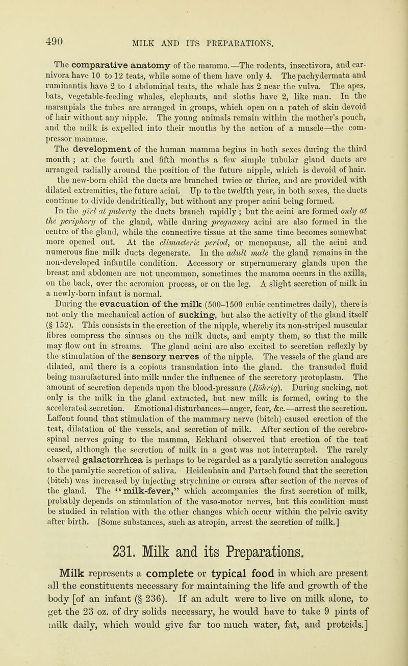 The comparative anatomy of the mamma.—The rodents, insectivora, and car¬ nivora have 10 to 12 teats, while some of them have only 4. The pachydermata and ruminantia have 2 to 4 abdominal teats, the whale has 2 near the vulva. The apes, bats, vegetable-feeding whales, elephants, and sloths have 2, like man. In the marsupials the tubes are arranged in groups, which open on a patch of skin devoid of hair without any nipple. The young animals remain within the mother’s pouch, and the milk is expelled into their mouths by the action of a muscle—the com¬ pressor mammae. The development of the human mamma begins in both sexes during the third month ; at the fourth and fifth months a few simple tubular gland ducts are arranged radially around the position of the future nipple, which is devoid of hair. the new-born child the ducts are branched twice or thrice, and are provided with dilated extremities, the future acini. Up to the twelfth year, in both sexes, the ducts continue to divide dendritically, but without any proper acini being formed. In the girl at puberty the ducts branch rapidly ; but the acini are formed only at the periphery of the gland, while during pregnancy acini are also formed in the centre of the gland, while the connective tissue at the same time becomes somewhat more opened out. At the climacteric period, or menopause, all the acini and numerous fine milk ducts degenerate. In the adult male the gland remains in the non-developed infantile condition. Accessory or supernumerary glands upon the breast and abdomen are not uncommon, sometimes the mamma occurs in the axilla, on the back, over the acromion process, or on the leg. A slight secretion of milk in a newly-born infant is normal. During the evacuation of the milk (500-1500 cubic centimetres daily), there is not only the mechanical action of sucking1, but also the activity of the gland itself (§ 152). This consists in the erection of the nipple, whereby its non-striped muscular fibres compress the sinuses on the milk ducts, and empty them, so that the milk may flow out in streams. The gland acini are also excited to secretion reflexly by the stimulation of the sensory nerves of the nipple. The vessels of the gland are dilated, and there is a copious transudation into the gland, the transuded fluid being manufactured into milk under the influence of the secretory protoplasm. The amount of secretion depends upon the blood-pressure (Rohrig). During sucking, not only is the milk in the gland extracted, but new milk is formed, owing to the accelerated secretion. Emotional disturbances—anger, fear, &c.—arrest the secretion. Laffont found that stimulation of the mammary nerve (bitch) caused erection of the teat, dilatation of the vessels, and secretion of milk. After section of the cerebro¬ spinal nerves going to the mamma, Eckhard observed that erection of the teat ceased, although the secretion of milk in a goat was not interrupted. The rarely observed galactorrhoea is perhaps to be regarded as a paralytic secretion analogous to the paralytic secretion of saliva. Heidenhain and Partsch found that the secretion (bitch) was increased by injecting strychnine or curara after section of the nerves of the gland. The “milk-fever,” which accompanies the first secretion of milk, probably depends on stimulation of the vaso-motor nerves, but this condition must be studied in relation with the other changes which occur within the pelvic cavity after birth. [Some substances, such as atropin, arrest the secretion of milk.] 231. Milk and its Preparations. Milk represents a complete or typical food in which are present all the constituents necessary for maintaining the life and growth of the body [of an infant (§ 236). If an adult were to live on milk alone, to get the 23 oz. of dry solids necessary, he would have to take 9 pints of milk daily, which would give far too much water, fat, and proteids.]