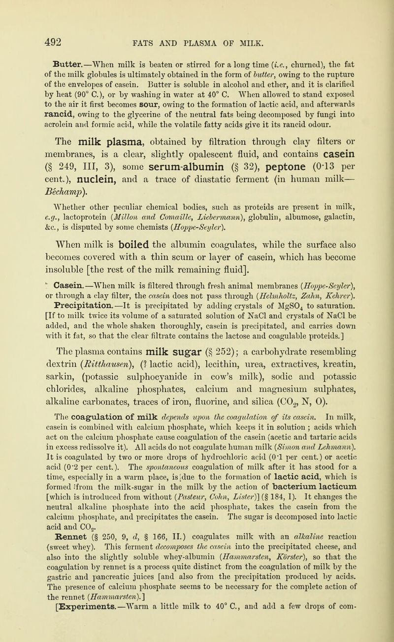 Butter.—When milk is beaten or stirred for a long time (i.e., churned), the fat of the milk globules is ultimately obtained in the form of butter, owing to the rupture of the envelopes of casein. Butter is soluble in alcohol and ether, and it is clarified by heat (90° C.), or by washing in water at 40° C. When allowed to stand exposed to the air it first becomes sour, owing to the formation of lactic acid, and afterwards rancid, owing to the glycerine of the neutral fats being decomposed by fungi into acrolein and formic acid, while the volatile fatty acids give it its rancid odour. The milk plasma, obtained by filtration through clay filters or membranes, is a clear, slightly opalescent fluid, and contains casein (§ 249, III, 3), some serum-albumin (§ 32), peptone (0T3 per cent.), nuclein, and a trace of diastatic ferment (in human milk— Bechamp). Whether other peculiar chemical bodies, such as proteids are present in milk, e.g., lactoprotein (Millon and Comaille, Liebermann), globulin, albumose, galactin, &c., is disputed by some chemists (Hoppe-Seyler). When milk is boiled the albumin coagulates, while the surface also becomes covered with a thin scum or layer of casein, which has become insoluble [the rest of the milk remaining fluid]. Casein.—When milk is filtered through fresh animal membranes {Hoppe-Scyler), or through a clay filter, the casein does not pass through {Helmholtz, Zahn, Kehrer). Precipitation.—It is precipitated by adding crystals of MgS04 to saturation. [If to milk twice its volume of a saturated solution of NaCl and crystals of NaCl be added, and the whole shaken thoroughly, casein is precipitated, and carries down with it fat, so that the clear filtrate contains the lactose and coagulable proteids.] The plasma contains milk sugar (§ 252); a carbohydrate resembling dextrin (.Ritthausen), (? lactic acid), lecithin, urea, extractives, kreatin, sarkin, (potassic sulphocyanide in cow’s milk), sodic and potassic chlorides, alkaline phosphates, calcium and magnesium sulphates, alkaline carbonates, traces of iron, fluorine, and silica (C02, N, 0). The coagulation of milk depends upon the coagulation of its casein. In milk, casein is combined with calcium phosphate, which keeps it in solution ; acids which act on the calcium phosphate cause coagulation of the casein (acetic and tartaric acids in excess redissolve it). All acids do not coagulate human milk {Simon and Lehmann). It is coagulated by two or more drops of hydrochloric acid (O'l per cent.) or acetic acid (0‘2 per cent.). The spontaneous coagulation of milk after it has stood for a time, especially in a warm place, is .due to the formation of lactic acid, which is formed .'from the milk-sugar in the milk by the action of bacterium lacticum [which is introduced from without {Pasteur, Cohn, Lister)] (§ 184, I). It changes the neutral alkaline phosphate into the acid phosphate, takes the casein from the calcium phosphate, and precipitates the casein. The sugar is decomposed into lactic acid and C02. Rennet (§ 250, 9, d, § 166, II.) coagulates milk with an alkaline reaction (sweet whey). This ferment decomposes the casein into the precipitated cheese, and also into the slightly soluble whey-albumin {Hammarsten, Kbrster), so that the coagulation by rennet is a process quite distinct from the coagulation of milk by the gastric and pancreatic juices [and also from the precipitation produced by acids. The presence of calcium phosphate seems to be necessary for the complete action of the rennet {Hammarsten).] [Experiments.—Warm a little milk to 40° C., and add a few drops of com-