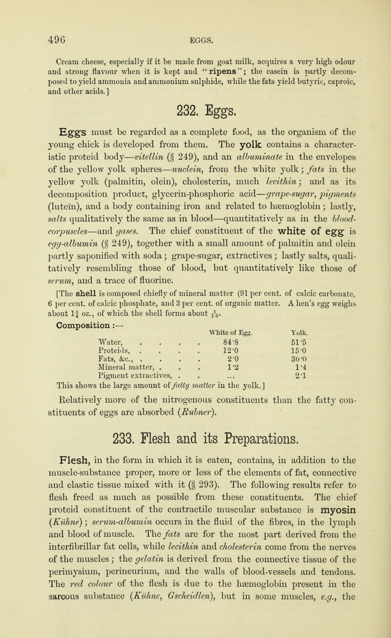 Cream cheese, especially if it be made from goat milk, acquires a very high odour and strong flavour when it is kept and “ripens”; the casein is partly decom¬ posed to yield ammonia and ammonium sulphide, while the fats yield butyric, caproic, and other acids. ] 232. Eggs. Eggs must be regarded as a complete food, as the organism of the young chick is developed from them. The yolk contains a character¬ istic proteid body—vitellin (§ 249), and an albuminate in the envelopes of the yellow yolk spheres—nuclein, from the white yolk; fats in the yellow yolk (palmitin, olein), cholesterin, much lecithin; and as its decomposition product, glycerin-phosphoric acid—grape-sugar, pigments (lutein), and a body containing iron and related to haemoglobin; lastly, salts qualitatively the same as in blood—quantitatively as in the blood- corpuscles—and gases. The chief constituent of the white of egg is egg-albumin (§ 249), together with a small amount of palmitin and olein partly saponified with soda; grape-sugar, extractives; lastly salts, quali¬ tatively resembling those of blood, but quantitatively like those of serum, and a trace of fluorine. [The shell is composed chiefly of mineral matter (91 per cent, of calcic carbonate, 6 per cent, of calcic phosphate, and 3 per cent, of organic matter. A hen’s egg weighs about If oz., of which the shell forms about XV Composition White of Egg. Yolk. Water, .... 84 -8 51'5 Proteids, .... 12-0 15‘0 Fats, &c., .... 2'0 30’0 Mineral matter, ... 1 '2 1 ’4 Pigment extractives, . . ... 21 This shows the large amount of fatty matter in the yolk.] Relatively more of the nitrogenous constituents than the fatty con¬ stituents of eggs are absorbed [Eubner). 233. Flesh and its Preparations. Flesh, in the form in which it is eaten, contains, in addition to the muscle-substance proper, more or less of the elements of fat, connective and elastic tissue mixed with it (§ 293). The following results refer to flesh freed as much as possible from these constituents. The chief proteid constituent of the contractile muscular substance is myosin [Kühne); serum-albumin occurs in the fluid of the fibres, in the lymph and blood of muscle. The fats are for the most part derived from the interfibrillar fat cells, while lecithin and cholesterin come from the nerves of the muscles; the gelatin is derived from the connective tissue of the perimysium, perineurium, and the walls of blood-vessels and tendons. The red colour of the flesh is due to the haemoglobin present in the sarcous substance [Kühne, G scheid len), but in some muscles, e.g., the