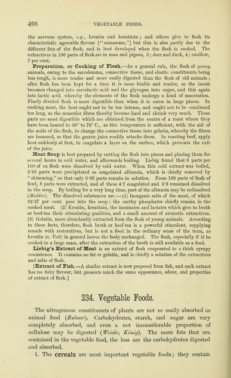 the nervous system, e.g., kreatin and kreatinin ; and others give to flesh its characteristic agreeable flavour [“ osmasome,”] but this is also partly due to the different fats of the flesh, and is best developed when the flesh is cooked. The extractives in 100 parts of flesh are in man and pigeon, 3 ; deer and duck, 4 ; swallow, 7 per cent. Preparation, or Cooking’ of Flesh.—As a general rule, the flesh of young animals, owing to the sarcolemma, connective tissue, and elastic constituents being less tough, is more tender and more easily digested than the flesh of old animals ; after flesh has been kept for a time it is more friable and tender, as the inosit becomes changed into sarcolactic acid and the glycogen into sugar, and this again into lactic acid, whereby the elements of the flesh undergo a kind of maceration. Finely divided flesh is more digestible than when it is eaten in large pieces. In cooking meat, the heat ought not to be too intense, and ought not to be continued too long, as the muscular fibres thereby become hard and shrink very much. Those parts are most digestible which are obtained from the centre of a roast where they have been heated to 60° to 70° C., as this temperature is sufficient, with the aid of the acids of the flesh, to change the connective tissue into gelatin, whereby the fibres are loosened, so that the gastric juice readily attacks them. In roasting beef, apply heat suddenly at first, to coagulate a layer on the surface, which prevents the exit of the juice. Meat Soup is best prepared by cutting the flesh into pieces and placing them for several hours in cold water, and afterwards boiling. Liebig found that 6 parts per 100 of ox flesh were dissolved by cold water. When this cold extract was boiled, 2‘95 parts were precipitated as coagulated albumin, which is chiefly removed by skimming,” so that only 3’05 parts remain in solution. From 100 parts of flesh of fowl, 8 parts were extracted, and of these 47 coagulated and 3*3 remained dissolved in the soup. By boiling for a very long time, part of the albumin may be redissolved (Mulder). The dissolved substances are :—(1) Inorganic salts of the meat, of which 82’27 per cent, pass into the soup ; the earthy phosphates chiefly remain in the cooked meat. (2) Kreatin, kreatinin, the inosinates and lactates which give to broth or beef-tea their stimulating qualities, and a small amount of aromatic extractives. (3) Gelatin, more abundantly extracted from the flesh of young animals. According to these facts, therefore, flesh broth or beef-tea is a powerful stimulant, supplying muscle with restoratives, but is not a food in the ordinary sense of the term, as kreatin (v. Voit) in general leaves the body unchanged. The flesh, especially if it be •cooked in a large mass, after the extraction of the broth is still available as a food. Liebig’s Extract of Meat is an extract of flesh evaporated to a thick syrupy consistence. It contains no fat or gelatin, and is chiefly a solution of the extractives and salts of flesh. [Extract of Fish.—A similar extract is now prepared from fish, and such extract has no fishy flavour, but presents much the same appearance, odour, and properties •of extract of flesh. ] 234. Vegetable Foods. The nitrogenous constituents of plants are not so easily absorbed as animal food (Rubner). Carbohydrates, starch, and sugar are very completely absorbed, and even a not inconsiderable proportion of cellulose may be digested (Weiske, König). The more fats that are contained in the vegetable food, the less are the carbohydrates digested and absorbed. 1. The cereals are most important vegetable foods \ they contain