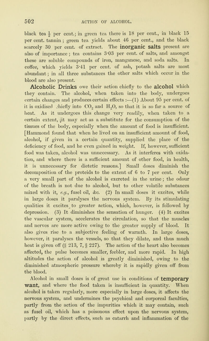 black tea J per cent.; in green tea there is 18 per cent., in black 15 per cent, tannin; green tea yields about 46 per cent., and the black scarcely 30 per cent, of extract. The inorganic salts present are also of importance ; tea contains 3-03 per cent, of salts, and amongst these are soluble compounds of iron, manganese, and soda salts. In coffee, which yields 3-41 per cent, of ash, potash salts are most abundant; in all three substances the other salts which occur in the blood are also present. Alcoholic Drinks owe their action chiefly to the alcohol which they contain. The alcohol, when taken into the body, undergoes certain changes and produces certain effects :—(1) About 95 per cent, of it is oxidised chiefly into C02 and H20, so that it is so far a source of heat. As it undergoes this change very readily, when taken to a certain extent, [it may act as a substitute for the consumption of the tissues of the body, especially when the amount of food is insufficient. [Hammond found that when he lived on an insufficient amount of food, alcohol, if given in a certain quantity, supplied the place of the deficiency of food, and he even gained in weight. If, however, sufficient food was taken, alcohol was unnecessary. As it interferes with oxida¬ tion, and where there is a sufficient amount of other food, in health, it is unnecessary for dietetic reasons.] Small doses diminish the decomposition of the proteids to the extent of 6 to 7 per cent. Only a very small part of the alcohol is excreted in the urine; the odour of the breath is not due to alcohol, but to other volatile substances mixed with it, e.g., fusel oil, &c. (2) In small doses it excites, while in large doses it paralyses the nervous system. By its stimulating qualities it excites^to greater action, which, however, is followed by depression. (3) It diminishes the sensation of hunger. (4) It excites the vascular system, accelerates the circulation, so that the muscles and nerves are more active owing to the greater supply of blood. It also gives rise to a subjective feeling of warmth. In large doses, however, it paralyses the vessels, so that they dilate, and thus much heat is given off (§ 213, 7, § 227). The action of the heart also becomes affected, the pulse becomes smaller, feebler, and more rapid. In high altitudes the action of alcohol is greatly diminished, owing to the diminished atmospheric pressure whereby it is rapidly given off from the blood. Alcohol in small doses is of great use in conditions of temporary want, and where the food taken is insufficient in quantity. When alcohol is taken regularly, more especially in large doses, it affects the nervous system, and undermines the psychical and corporeal faculties, partly from the action of the impurities which it may contain, such as fusel oil, which has a poisonous effect upon the nervous system, partly by the direct effects, such as catarrh and inflammation of the