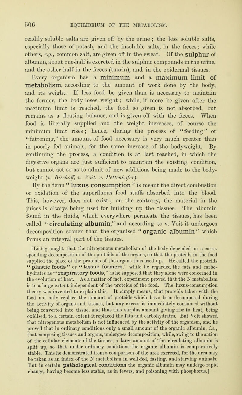 readily soluble salts are given off by the urine; the less soluble salts, especially those of potash, and the insoluble salts, in the faeces; while others, e.g., common salt, are given off in the sweat. Of the sulphur of albumin, about one-half is excreted in the sulphur compounds in the urine, and the other half in the faeces (taurin), and in the epidermal tissues. Every organism has a minimum and a maximum limit of metabolism, according to the amount of work done by the body, and its weight. If less food be given than is necessary to maintain the former, the body loses weight; while, if more be given after the maximum limit is reached, the food so given is not absorbed, but remains as a floating balance, and is given olf with the faeces. When food is liberally supplied and the weight increases, of course the minimum limit rises; hence, during the process of “feeding” or “ fattening,” the amount of food necessary is very much greater than in poorly fed animals, for the same increase of the bodyweight. By continuing the process, a condition is at last reached, in which the digestive organs are just sufficient to maintain the existing condition, but cannot act so as to admit of new additions being made to the body- weight (v. Bischof,’ v. Voit, v. Pettenkofer). By the term “ luxus consumption ” is meant the direct combustion or oxidation of the superfluous food stuffs absorbed into the blood. This, however, does not exist; on the contrary, the material in the juices is always being used for building up the tissues. The albumin found in the fluids, which everywhere permeate the tissues, has been called “ circulating albumin,” and according to v. Voit it undergoes decomposition sooner than the organised “ organic albumin ” which forms an integral part of the tissues. [Liebig taught that the nitrogenous metabolism of the body depended on a corre¬ sponding decomposition of the proteids of the organs, so that the proteids in the food supplied the place of the proteids of the organs thus used up. He called the proteids “ plastic foods ” or “tissue formers,” while he regarded the fats and carbo¬ hydrates as “respiratory foods,” as he supposed that they alone were concerned in the evolution of heat. As a matter of fact, experiment proved that the N metabolism is to a large extent independent of the proteids of the food. The luxus-consumption theory was invented to explain this. It simply means, that proteids taken with the food not only replace the amount of proteids which have been decomposed during the activity of organs and tissues, but any excess is immediately consumed without being converted into tissue, and thus this surplus amount giving rise to heat, being oxidised, to a certain extent it replaced the fats and carbohydrates. But Voit showed that nitrogenous metabolism is not influenced by the activity of the organism, and he proved that in ordinary conditions only a small amount of the organic albumin, i.e., that composing tissues and organs, undergoes decomposition, while,owing to the action of the cellular elements of the tissues, a large amount of the circulating albumin is split up, so that under ordinary conditions the organic albumin is comparatively stable. This he demonstrated from a comparison of the urea excreted, for the urea may be taken as an index of the N metabolism in well-fed, fasting, and starving animals. But in certain pathological conditions the organic albumin may undergo rapid change, having become less stable, as in fevers, and poisoning with phosphorus.]