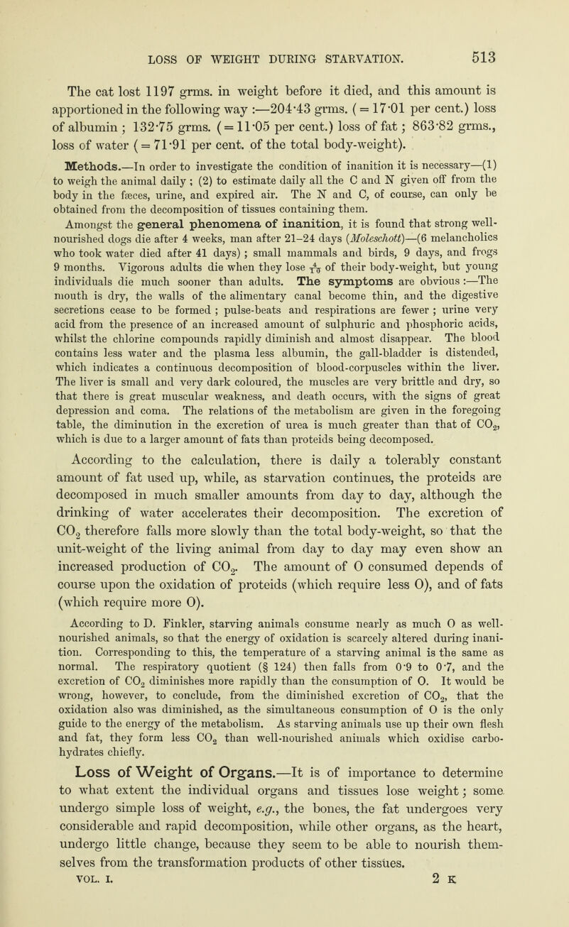 The cat lost 1197 grms. in weight before it died, and this amount is apportioned in the following way :—204*43 grms. (= 17*01 per cent.) loss of albumin ; 132*75 grms. ( = 11*05 per cent.) loss of fat; 863*82 grms., loss of water ( = 71*91 per cent, of the total body-weight). Methods.—In order to investigate the condition of inanition it is necessary—(1) to weigh the animal daily ; (2) to estimate daily all the C and N given off from the body in the fseces, urine, and expired air. The N and C, of course, can only he obtained from the decomposition of tissues containing them. Amongst the general phenomena of inanition, it is found that strong well- nourished dogs die after 4 weeks, man after 21-24 days {Moleschott)—(6 melancholics who took water died after 41 days); small mammals and birds, 9 days, and frogs 9 months. Vigorous adults die when they lose Ax of their body-weight, but young individuals die much sooner than adults. The symptoms are obvious :—The mouth is dry, the walls of the alimentary canal become thin, and the digestive secretions cease to be formed ; pulse-beats and respirations are fewer ; urine very acid from the presence of an increased amount of sulphuric and phosphoric acids, whilst the chlorine compounds rapidly diminish and almost disappear. The blood contains less water and the plasma less albumin, the gall-bladder is distended, which indicates a continuous decomposition of blood-corpuscles within the liver. The liver is small and very dark coloured, the muscles are very brittle and dry, so that there is great muscular weakness, and death occurs, with the signs of great depression and coma. The relations of the metabolism are given in the foregoing table, the diminution in the excretion of urea is much greater than that of C02, which is due to a larger amount of fats than proteids being decomposed. According to the calculation, there is daily a tolerably constant amount of fat used up, while, as starvation continues, the proteids are decomposed in much smaller amounts from day to day, although the drinking of water accelerates their decomposition. The excretion of C02 therefore falls more slowly than the total body-weight, so that the unit-weight of the living animal from day to day may even show an increased production of C02. The amount of 0 consumed depends of course upon the oxidation of proteids (which require less 0), and of fats (which require more 0). According to D. Finkler, starving animals consume nearly as much 0 as well- nourished animals, so that the energy of oxidation is scarcely altered during inani¬ tion. Corresponding to this, the temperature of a starving animal is the same as normal. The respiratory quotient (§ 124) then falls from 0*9 to 0*7, and the excretion of C02 diminishes more rapidly than the consumption of O. It would be wrong, however, to conclude, from the diminished excretion of C02, that the oxidation also was diminished, as the simultaneous consumption of 0 is the only guide to the energy of the metabolism. As starving animals use up their own flesh and fat, they form less C02 than well-nourished animals which oxidise carbo¬ hydrates chiefly. Loss of Weight of Organs.—It is of importance to determine to what extent the individual organs and tissues lose weight; some, undergo simple loss of weight, e.g., the bones, the fat undergoes very considerable and rapid decomposition, while other organs, as the heart, undergo little change, because they seem to be able to nourish them¬ selves from the transformation products of other tissues. vol. i. 2 k