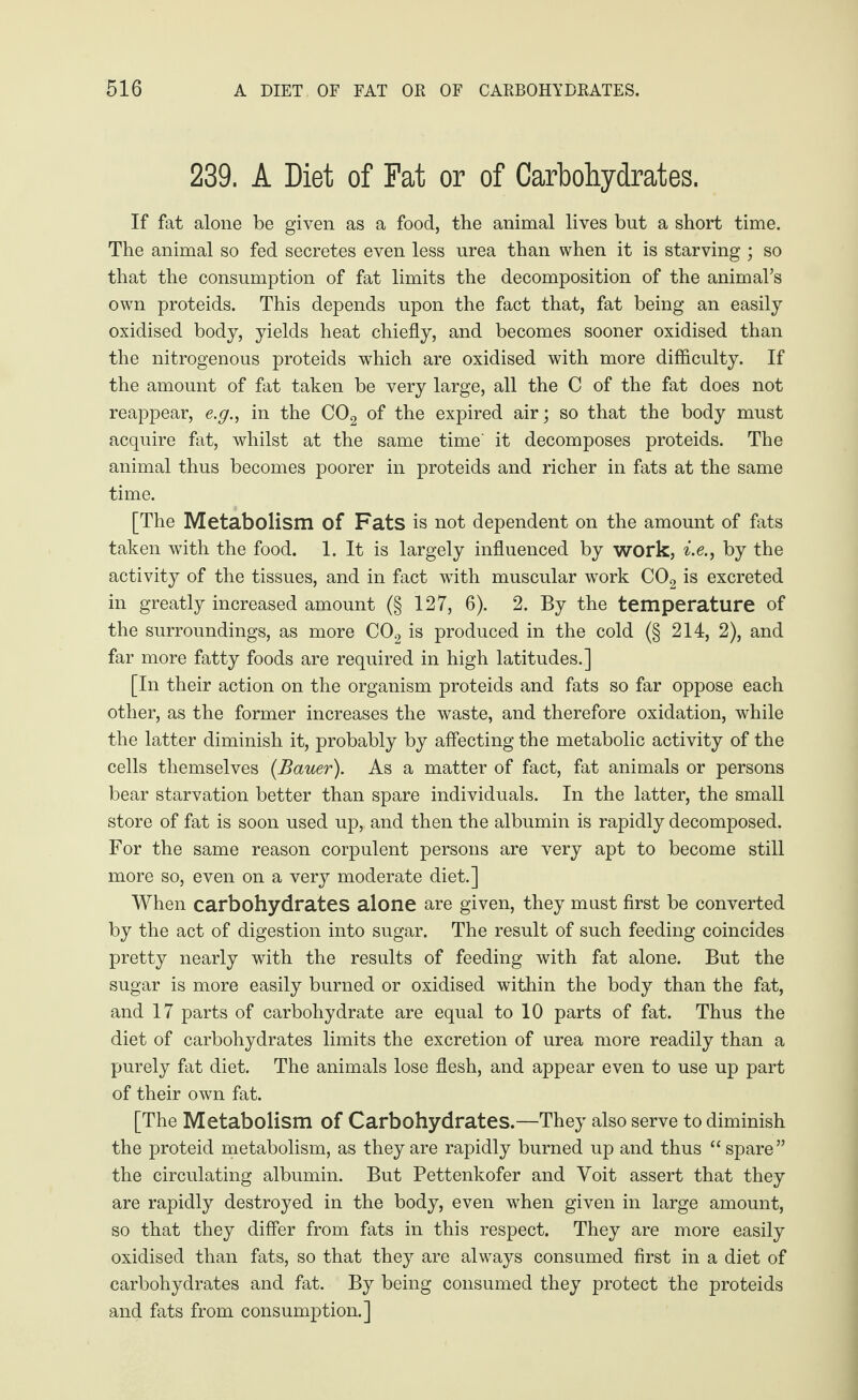 239. A Diet of Fat or of Carbohydrates. If fat alone be given as a food, the animal lives but a short time. The animal so fed secretes even less urea than when it is starving ; so that the consumption of fat limits the decomposition of the animal’s own proteids. This depends upon the fact that, fat being an easily oxidised body, yields heat chiefly, and becomes sooner oxidised than the nitrogenous proteids which are oxidised with more difficulty. If the amount of fat taken be very large, all the C of the fat does not reappear, e.g., in the C02 of the expired air; so that the body must acquire fat, whilst at the same time' it decomposes proteids. The animal thus becomes poorer in proteids and richer in fats at the same time. [The Metabolism of Fats is not dependent on the amount of fats taken with the food. 1. It is largely influenced by work, i.en by the activity of the tissues, and in fact with muscular work C02 is excreted in greatly increased amount (§ 127, 6). 2. By the temperature of the surroundings, as more C02 is produced in the cold (§ 214, 2), and far more fatty foods are required in high latitudes.] [In their action on the organism proteids and fats so far oppose each other, as the former increases the waste, and therefore oxidation, while the latter diminish it, probably by affecting the metabolic activity of the cells themselves (Bauer). As a matter of fact, fat animals or persons bear starvation better than spare individuals. In the latter, the small store of fat is soon used up, and then the albumin is rapidly decomposed. For the same reason corpulent persons are very apt to become still more so, even on a very moderate diet.] When carbohydrates alone are given, they must first be converted by the act of digestion into sugar. The result of such feeding coincides pretty nearly with the results of feeding with fat alone. But the sugar is more easily burned or oxidised within the body than the fat, and 17 parts of carbohydrate are equal to 10 parts of fat. Thus the diet of carbohydrates limits the excretion of urea more readily than a purely fat diet. The animals lose flesh, and appear even to use up part of their own fat. [The Metabolism of Carbohydrates.—They also serve to diminish the proteid metabolism, as they are rapidly burned up and thus “spare” the circulating albumin. But Pettenkofer and Yoit assert that they are rapidly destroyed in the body, even when given in large amount, so that they differ from fats in this respect. They are more easily oxidised than fats, so that they are always consumed first in a diet of carbohydrates and fat. By being consumed they protect the proteids and fats from consumption.]
