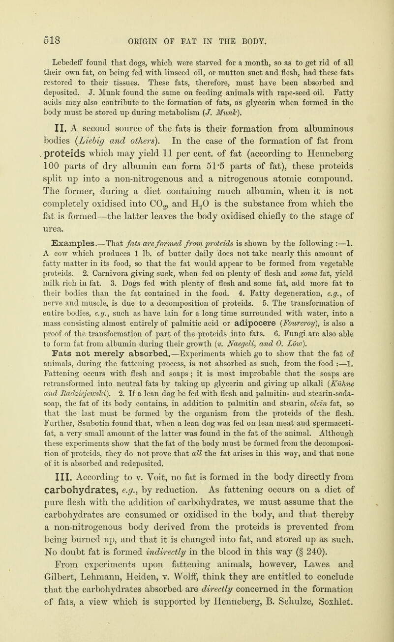 LebedefF found that dogs, which were starved for a month, so as to get rid of all their own fat, on being fed with linseed oil, or mutton suet and flesh, had these fats restored to their tissues. These fats, therefore, must have been absorbed and deposited. J. Munk found the same on feeding animals with rape-seed oil. Fatty acids may also contribute to the formation of fats, as glycerin when formed in the body must be stored up during metabolism (J'. Munk). II. A second source of the fats is their formation from albuminous bodies (Liebig and others). In the case of the formation of fat from . proteids which may yield 11 per cent, of fat (according to Henneberg 100 parts of dry albumin can form 51 '5 parts of fat), these proteids split up into a non-nitrogenous and a nitrogenous atomic compound. The former, during a diet containing much albumin, when it is not completely oxidised into C02, and H20 is the substance from which the fat is formed—the latter leaves the body oxidised chiefly to the stage of urea. Examples.—That fats are formed from proteids is shown by the following:—1. A cow which produces 1 lb. of butter daily does not take nearly this amount of fatty matter in its food, so that the fat would appear to be formed from vegetable proteids. 2. Carnivora giving suck, when fed on plenty of flesh and some fat, yield milk rich in fat. 3. Dogs fed with plenty of flesh and some fat, add more fat to their bodies than the fat contained in the food. 4. Fatty degeneration, e.g., of nerve and muscle, is due to a decomposition of proteids. 5. The transformation of entire bodies, e.g., such as have lain for a long time surrounded with water, into a mass consisting almost entirely of palmitic acid or adipocere (Four crop), is also a proof of the transformation of part of the proteids into fats. 6. Fungi are also able to form fat from albumin during their growth (v. Naegeli, and 0. Low). Fats not merely absorbed.—Experiments which go to show that the fat of animals, during the fattening process, is not absorbed as such, from the food :—1. Fattening occurs with flesh and soaps ; it is most improbable that the soaps are retransformed into neutral fats by taking up glycerin and giving up alkali (Kühne and Radziejewski). 2. If a lean dog be fed with flesh and palmitin- and stearin-soda- soap, the fat of its body contains, in addition to palmitin and stearin, olein fat, so that the last must be formed by the organism from the proteids of the flesh. Further, Ssubotin found that, when a lean dog was fed on lean meat and spermaceti- fat, a very small amount of the latter was found in the fat of the animal. Although these experiments show that the fat of the body must be formed from the decomposi¬ tion of proteids, they do not prove that all the fat arises in this way, and that none of it is absorbed and redeposited. III. According to v. Yoit, no fat is formed in the body directly from carbohydrates, e.g., by reduction. As fattening occurs on a diet of pure flesh with the addition of carbohydrates, we must assume that the carbohydrates are consumed or oxidised in the body, and that thereby a non-nitrogenous body derived from the proteids is prevented from being burned up, and that it is changed into fat, and stored up as such. No doubt fat is formed indirectly in the blood in this way (§ 240). From experiments upon fattening animals, however, Lawes and Gilbert, Lehmann, Heiden, v. Wolff, think they are entitled to conclude that the carbohydrates absorbed are directly concerned in the formation of fats, a view which is supported by Henneberg, B. Schulze, Soxhlet.