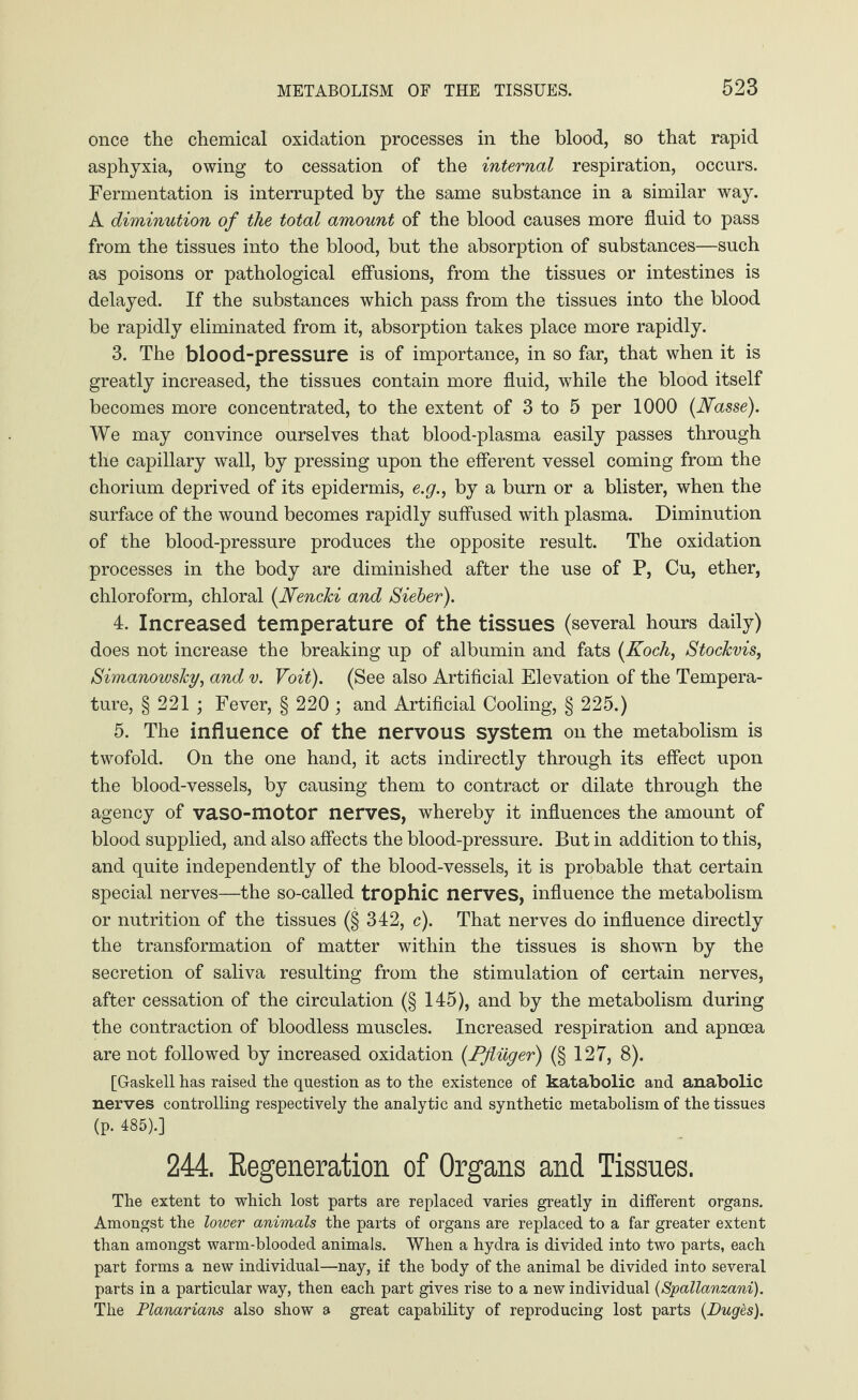 once the chemical oxidation processes in the blood, so that rapid asphyxia, owing to cessation of the internal respiration, occurs. Fermentation is interrupted by the same substance in a similar way. A diminution of the total amount of the blood causes more fluid to pass from the tissues into the blood, but the absorption of substances—such as poisons or pathological effusions, from the tissues or intestines is delayed. If the substances which pass from the tissues into the blood be rapidly eliminated from it, absorption takes place more rapidly. 3. The blood-pressure is of importance, in so far, that when it is greatly increased, the tissues contain more fluid, while the blood itself becomes more concentrated, to the extent of 3 to 5 per 1000 {Nasse). We may convince ourselves that blood-plasma easily passes through the capillary wall, by pressing upon the efferent vessel coming from the chorium deprived of its epidermis, e.g., by a burn or a blister, when the surface of the wound becomes rapidly suffused with plasma. Diminution of the blood-pressure produces the opposite result. The oxidation processes in the body are diminished after the use of P, Cu, ether, chloroform, chloral {NencJci and Sieber). 4. Increased temperature of the tissues (several hours daily) does not increase the breaking up of albumin and fats {Koch, Stockvis, Simanowsky, and v. Voit). (See also Artificial Elevation of the Tempera¬ ture, § 221 ; Fever, § 220 ; and Artificial Cooling, § 225.) 5. The influence of the nervous system Oil the metabolism is twofold. On the one hand, it acts indirectly through its effect upon the blood-vessels, by causing them to contract or dilate through the agency of vaso-motor nerves, whereby it influences the amount of blood supplied, and also affects the blood-pressure. But in addition to this, and quite independently of the blood-vessels, it is probable that certain special nerves—the so-called trophic nerves, influence the metabolism or nutrition of the tissues (§ 342, c). That nerves do influence directly the transformation of matter within the tissues is shown by the secretion of saliva resulting from the stimulation of certain nerves, after cessation of the circulation (§ 145), and by the metabolism during the contraction of bloodless muscles. Increased respiration and apncea are not followed by increased oxidation {Pflüger) (§ 127, 8). [Gaskell has raised the question as to the existence of katabolic and anabolic nerves controlling respectively the analytic and synthetic metabolism of the tissues (p. 485).] 244. Regeneration of Organs and Tissues. The extent to which lost parts are replaced varies greatly in different organs. Amongst the lower animals the parts of organs are replaced to a far greater extent than amongst warm-blooded animals. When a hydra is divided into two parts, each part forms a new individual—nay, if the body of the animal be divided into several parts in a particular way, then each part gives rise to a new individual (Spallanzani). The Planarians also show a great capability of reproducing lost parts {Duges).