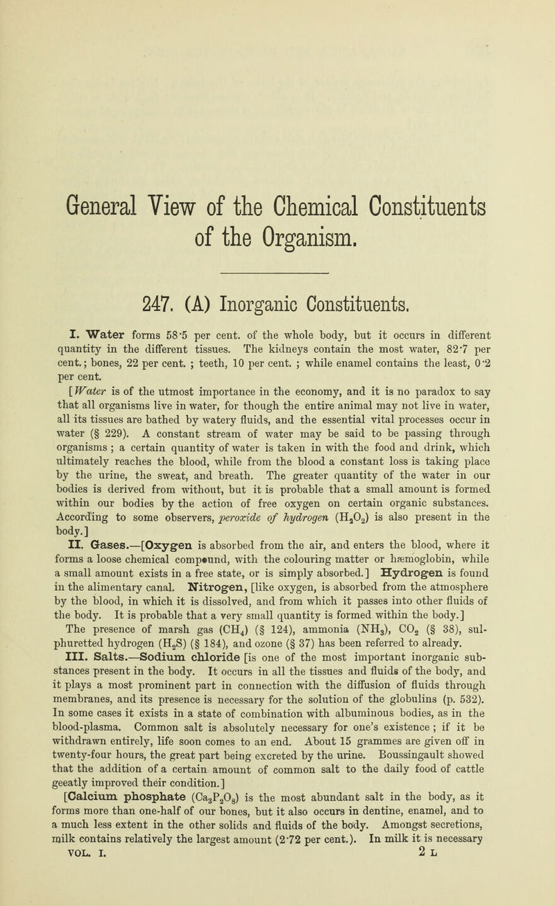 General Yiew of the Chemical Constituents of the Organism. 247. (A) Inorganic Constituents. I. Water forms 58*5 per cent, of the whole body, but it occurs in different quantity in the different tissues. The kidneys contain the most water, 82*7 per cent.; bones, 22 per cent. ; teeth, 10 per cent. ; while enamel contains the least, 0'2 per cent. {Water is of the utmost importance in the economy, and it is no paradox to say that all organisms live in water, for though the entire animal may not live in water, all its tissues are bathed by watery fluids, and the essential vital processes occur in water (§ 229). A constant stream of water may be said to be passing through organisms ; a certain quantity of water is taken in with the food and drink, which ultimately reaches the blood, while from the blood a constant loss is taking place by the urine, the sweat, and breath. The greater quantity of the water in our bodies is derived from without, but it is probable that a small amount is formed within our bodies by the action of free oxygen on certain organic substances. According to some observers, peroxide of hydrogen (H202) is also present in the body.] II. Gases.—[Oxygen is absorbed from the air, and enters the blood, where it forms a loose chemical compound, with the colouring matter or haemoglobin, while a small amount exists in a free state, or is simply absorbed.] Hydrogen is found in the alimentary canal. Nitrogen, [like oxygen, is absorbed from the atmosphere by the blood, in which it is dissolved, and from which it passes into other fluids of the body. It is probable that a very small quantity is formed within the body.] The presence of marsh gas (CH4) (§ 124), ammonia (NH3), C02 (§ 38), sul¬ phuretted hydrogen (H2S) (§ 184), and ozone (§ 37) has been referred to already. III. Salts.—Sodium chloride [is one of the most important inorganic sub¬ stances present in the body. It occurs in all the tissues and fluids of the body, and it plays a most prominent part in connection with the diffusion of fluids through membranes, and its presence is necessary for the solution of the globulins (p. 532). In some cases it exists in a state of combination with albuminous bodies, as in the blood-plasma. Common salt is absolutely necessary for one’s existence ; if it be withdrawn entirely, life soon comes to an end. About 15 grammes are given off in twenty-four hours, the great part being excreted by the urine. Boussingault showed that the addition of a certain amount of common salt to the daily food of cattle geeatly improved their condition.] [Calcium phosphate (Ca3P208) is the most abundant salt in the body, as it forms more than one-half of our bones, but it also occurs in dentine, enamel, and to a much less extent in the other solids and fluids of the body. Amongst secretions, milk contains relatively the largest amount (272 per cent.). In milk it is necessary