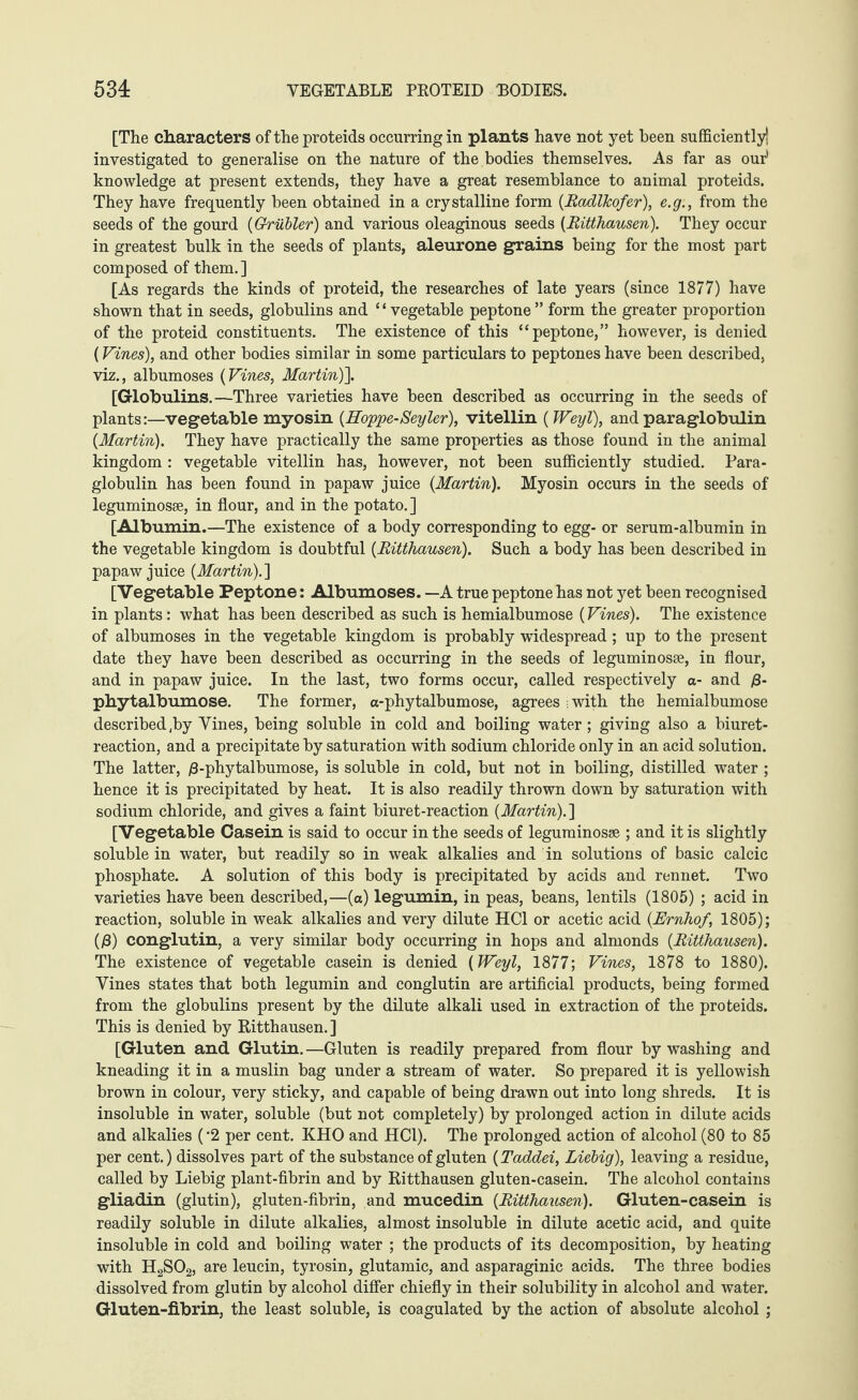 [The characters of the proteids occurring in plants have not yet been sufficiently! investigated to generalise on the nature of the bodies themselves. As far as our' knowledge at present extends, they have a great resemblance to animal proteids. They have frequently been obtained in a crystalline form (RadlJcofer), e.g., from the seeds of the gourd (Grübler) and various oleaginous seeds (Ritthausen). They occur in greatest bulk in the seeds of plants, aleurone grains being for the most part composed of them.] [As regards the kinds of proteid, the researches of late years (since 1877) have shown that in seeds, globulins and ‘ ‘ vegetable peptone ” form the greater proportion of the proteid constituents. The existence of this “peptone,” however, is denied (Vines), and other bodies similar in some particulars to peptones have been described, viz., albumoses (Vines, Martin)]. [Globulins.—Three varieties have been described as occurring in the seeds of plants:—vegetable myosin (Hoppe-Seyler), vitellin (Weyl), and para globulin (Martin). They have practically the same properties as those found in the animal kingdom : vegetable vitellin has, however, not been sufficiently studied. Para- globulin has been found in papaw juice (Martin). Myosin occurs in the seeds of leguminosse, in flour, and in the potato.] [Albumin.—The existence of a body corresponding to egg- or serum-albumin in the vegetable kingdom is doubtful (Ritthausen). Such a body has been described in papaw juice (Martin).] [Vegetable Peptone: Albumoses. —A true peptone has not yet been recognised in plants: what has been described as such is hemialbumose (Vines). The existence of albumoses in the vegetable kingdom is probably widespread; up to the present date they have been described as occurring in the seeds of legumin osse, in flour, and in papaw juice. In the last, two forms occur, called respectively a- and ß- pbytalbumose. The former, a-phytalbumose, agrees ; with the hemialbumose described ,by Vines, being soluble in cold and boiling water ; giving also a biuret- reaction, and a precipitate by saturation with sodium chloride only in an acid solution. The latter, ß-phytalbumose, is soluble in cold, but not in boiling, distilled water ; hence it is precipitated by heat. It is also readily thrown down by saturation with sodium chloride, and gives a faint biuret-reaction (Martin).] [Vegetable Casein is said to occur in the seeds of leguminosse ; and it is slightly soluble in water, but readily so in weak alkalies and in solutions of basic calcic phosphate. A solution of this body is precipitated by acids and rennet. Two varieties have been described,—(a) legumin, in peas, beans, lentils (1805) ; acid in reaction, soluble in weak alkalies and very dilute HC1 or acetic acid (Ernhof, 1805); (ß) conglutin, a very similar body occurring in hops and almonds (Ritthausen). The existence of vegetable casein is denied (Weyl, 1877; Vines, 1878 to 1880). Vines states that both legumin and conglutin are artificial products, being formed from the globulins present by the dilute alkali used in extraction of the proteids. This is denied by Ritthausen.] [Gluten and Glutin. —Gluten is readily prepared from flour by washing and kneading it in a muslin bag under a stream of water. So prepared it is yellowish brown in colour, very sticky, and capable of being drawn out into long shreds. It is insoluble in water, soluble (but not completely) by prolonged action in dilute acids and alkalies ('2 per cent. KHO and HC1). The prolonged action of alcohol (80 to 85 per cent.) dissolves part of the substance of gluten (Taddei, Liebig), leaving a residue, called by Liebig plant-fibrin and by Ritthausen gluten-casein. The alcohol contains gliadin (glutin), gluten-fibrin, and mucedin (Ritthausen). Gluten-casein is readily soluble in dilute alkalies, almost insoluble in dilute acetic acid, and quite insoluble in cold and boiling water ; the products of its decomposition, by heating with H2S02, are leucin, tyrosin, glutamic, and asparaginic acids. The three bodies dissolved from glutin by alcohol differ chiefly in their solubility in alcohol and water. Gluten-fibrin, the least soluble, is coagulated by the action of absolute alcohol ;