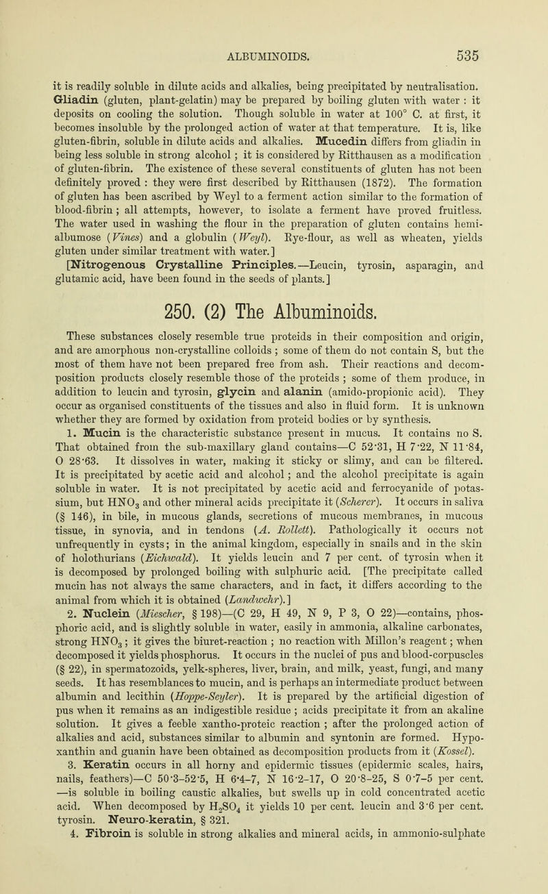 it is readily soluble in dilute acids and alkalies, being precipitated by neutralisation. Gliadin (gluten, plant-gelatin) may be prepared by boiling gluten with water : it deposits on cooling the solution. Though soluble in water at 100° C. at first, it becomes insoluble by the prolonged action of water at that temperature. It is, like gluten-fibrin, soluble in dilute acids and alkalies. Mucedin differs from gliadin in being less soluble in strong alcohol; it is considered by Ritthausen as a modification of gluten-fibrin. The existence of these several constituents of gluten has not been definitely proved : they were first described by Ritthausen (1872). The formation of gluten has been ascribed by Weyl to a ferment action similar to the formation of blood-fibrin ; all attempts, however, to isolate a ferment have proved fruitless. The water used in washing the flour in the preparation of gluten contains hemi- albumose (Vines) and a globulin (Weyl). Rye-flour, as well as wheaten, yields gluten under similar treatment with water. ] [Nitrogenous Crystalline Principles.—Leucin, tyrosin, asparagin, and glutamic acid, have been found in the seeds of plants.] 250. (2) The Albuminoids. These substances closely resemble true proteids in their composition and origin, and are amorphous non-crystalline colloids ; some of them do not contain S, but the most of them have not been prepared free from ash. Their reactions and decom¬ position products closely resemble those of the proteids ; some of them produce, in addition to leucin and tyrosin, glycin and alanin (amido-propionic acid). They occur as organised constituents of the tissues and also in fluid form. It is unknown whether they are formed by oxidation from proteid bodies or by synthesis. 1. Mucin is the characteristic substance present in mucus. It contains no S. That obtained from the sub-maxillary gland contains—C 52-31, H 7-22, N 11‘84, 0 28‘63. It dissolves in water, making it sticky or slimy, and can be filtered. It is precipitated by acetic acid and alcohol; and the alcohol precipitate is again soluble in water. It is not precipitated by acetic acid and ferrocyanide of potas¬ sium, but HN03 and other mineral acids precipitate it {Scherer). It occurs in saliva (§ 146), in bile, in mucous glands, secretions of mucous membranes, in mucous tissue, in synovia, and in tendons {A. Bollett). Pathologically it occurs not unfrequently in Cysts; in the animal kingdom, especially in snails and in the skin of holothurians {Eichwald). It yields leucin and 7 per cent, of tyrosin when it is decomposed by prolonged boiling with sulphuric acid. [The precipitate called mucin has not always the same characters, and in fact, it differs according to the animal from which it is obtained {Landwehr). ] 2. Nuclein {Miescher, § 198)—(C 29, H 49, N 9, P 3, 0 22)—contains, phos¬ phoric acid, and is slightly soluble in water, easily in ammonia, alkaline carbonates, strong HN03; it gives the biuret-reaction ; no reaction with Millon’s reagent; when decomposed it yields phosphorus. It occurs in the nuclei of pus and blood-corpuscles (§ 22), in spermatozoids, yelk-spheres, liver, brain, and milk, yeast, fungi, and many seeds. It has resemblances to mucin, and is perhaps an intermediate product between albumin and lecithin {Hoppe-Seyler). It is prepared by the artificial digestion of pus when it remains as an indigestible residue ; acids precipitate it from an akaline solution. It gives a feeble xantho-proteic reaction ; after the prolonged action of alkalies and acid, substances similar to albumin and syntonin are formed. Hypo¬ xanthin and guanin have been obtained as decomposition products from it {Kossel). 3. Keratin occurs in all horny and epidermic tissues (epidermic scales, hairs, nails, feathers)—C 50’3-52 *5, H 6’4-7, N 16-2-17, 0 20-8-25, S 07-5 per cent. —is soluble in boiling caustic alkalies, but swells up in cold concentrated acetic acid. When decomposed by H2S04 it yields 10 per cent, leucin and 3 6 per cent, tyrosin. Neuro-keratin, § 321. 4. Fibroin is soluble in strong alkalies and mineral acids, in ammonio-sulphate