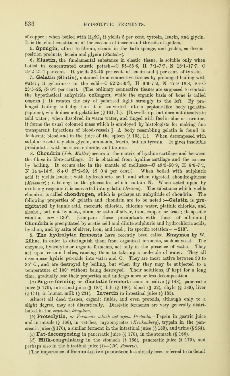 of copper ; when boiled with H2S04 it yields 5 per cent, tyrosin, leucin, and glycin. It is the chief constituent of the cocoons of insects and threads of spiders. 5. Spongin, allied to fibroin, occurs in the bath-sponge, and yields, as decom¬ position products, leucin and glycin (Städeler). 6. Elastin, the fundamental substance in elastic tissue, is soluble only when boiled in concentrated caustic potash—C 55-55*6, H 7*l*-7*7, N 16*1-17*7, 0 19*2-21*1 per cent. It yields 36-45 per cent, of leucin and \ per cent, of tyrosin. 7. Gelatin (Glutin), obtained from connective tissues by prolonged boiling with water; it gelatinises in the cold—0 52*2-50*7, H 6*6-7*2, N 17*9-18*8, S + O 23*5-25, (S 0*7 per cent). [The ordinary connective tissues are supposed to contain the hypothetical anhydride collagen, while the organic basis of bone is called ossein.] It rotates the ray of polarised light strongly to the left. By pro¬ longed boiling and digestion it is converted into a peptone-like body (gelatin- peptone), which does not gelatinise (§ 161, I.). [It swells up, but does not dissolve in cold water ; when dissolved in warm water, and tinged with Berlin blue or carmine, it forms the usual coloured mass which is employed by histologists for making fine transparent injections of blood-vessels.] A body resembling gelatin is found in leukgemic blood and in the juice of the spleen (§ 103, L). When decomposed with sulphuric acid it yields glycin, ammonia, leucin, but no tyrosin. It gives insoluble precipitates with mercuric chloride, and tannin. 8. Chondrin (Joh. Müller) occurs in the matrix of hyaline cartilage and between the fibres in fibro-cartilage. It is obtained from hyaline cartilage and the cornea by boiling. It occurs also in the mantle of molluscs—C 49*5-50*9, H 6 *6-7*1, N 14*4-14*9, S + O 27*2-29, (S 0*4 per cent.). When boiled with sulphuric acid it yields leucin ; with hydrochloric acid, and when digested, chondro-glucose {Meissner) ; it belongs to the glucosides, which contain N. When acted upon by oxidising reagents it is converted into gelatin {Brame). The substance which yields chondrin is called chondrogen, which is perhaps an anhydride of chondrin. The following properties of gelatin and chondrin are to be noted :—Gelatin is pre¬ cipitated by tannic acid, mercuric chloride, chlorine water, platinic chloride, and alcohol, but not by acid^, alum, or salts of silver, iron, copper, or lead ; its specific rotation is =-130°. [Compare these precipitants with those of albumin.] Chondrin is precipitated by acetic acid and dilute sulphuric and hydrochloric acids, by alum, and by salts of silver, iron, and lead ; its specific rotation = - 213°. 9. The hydrolytic ferments have recently been called Enzymes by W. Kühne, in order to distinguish them from organised ferments, such as yeast. The enzymes, hydrolytic or organic ferments, act only in the presence of water. They act upon certain bodies, causing them to take up a molecule of water. They all decompose hydric peroxide into water and O. They are most active between 30 to 35° C., and are destroyed by boiling, but when dry they may be subjected to a temperature of 100° without being destroyed. Their solutions, if kept for a long time, gradually lose their properties and undergo more or less decomposition. {a) Sugar-forming or diastatic ferment occurs in saliva (§ 148), pancreatic juice (§ 170), intestinal juice (§ 183), bile (§ 180), blood (§ 22), chyle (§ 189), liver (§ 174), in human milk (§ 231). Invertin in intestinal juice (§ 183). Almost all dead tissues, organic fluids, and even proteids, although only to a slight degree, may act diastatically. Diastatic ferments are very generally distri¬ buted in the vegetable kingdom. {b) Proteolytic, or Ferments which act upon Proteids.—Pepsin in gastric juice and in muscle (§ 166), in vetches, myxomycetes {Krukenberg), trypsin in the pan¬ creatic juice (§ 170), a similar ferment in the intestinal juice (§ 183), and urine (§ 264). (c) Fat-decomposing in pancreatic juice (§ 170), in the stomach (§ 166). {d) Milk-coagulating in the stomach (§ 166), pancreatic juice (§ 170), and perhaps also in the intestinal juice (?)—(W. Roberts). [The importance of fermentative processes has already been referred to in detail