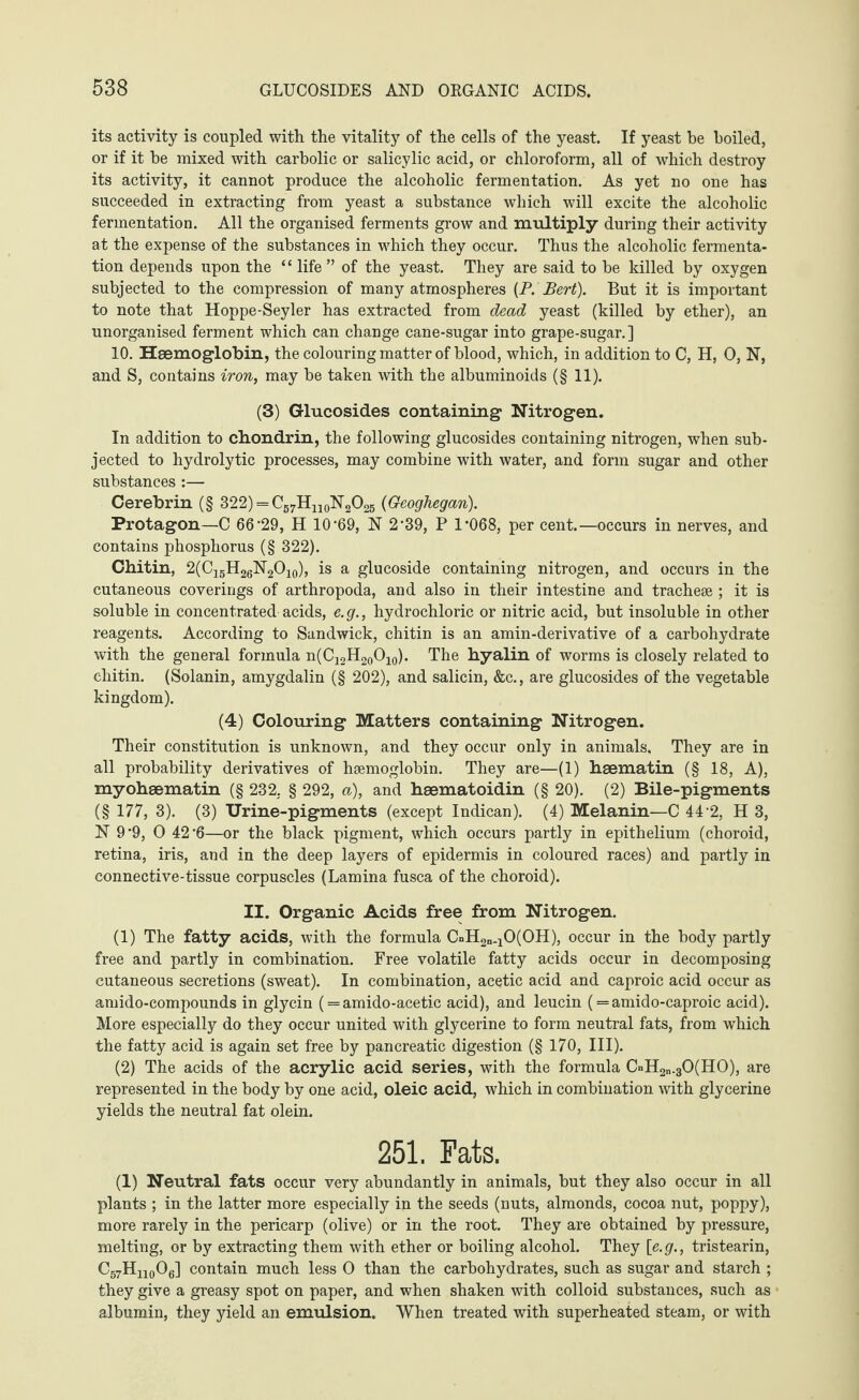 its activity is coupled with the vitality of the cells of the yeast. If yeast be boiled, or if it he mixed with carbolic or salicylic acid, or chloroform, all of which destroy its activity, it cannot produce the alcoholic fermentation. As yet no one has succeeded in extracting from yeast a substance which will excite the alcoholic fermentation. All the organised ferments grow and multiply during their activity at the expense of the substances in which they occur. Thus the alcoholic fermenta¬ tion depends upon the “ life ” of the yeast. They are said to be killed by oxygen subjected to the compression of many atmospheres (P. Bert). But it is important to note that Hoppe-Seyler has extracted from dead yeast (killed by ether), an unorganised ferment which can change cane-sugar into grape-sugar.] 10. Haemoglobin, the colouring matter of blood, which, in addition to C, H, 0, N, and S, contains iron, may be taken with the albuminoids (§ 11). (3) Glucosides containing Nitrogen. In addition to chondrin, the following glucosides containing nitrogen, when sub¬ jected to hydrolytic processes, may combine with water, and form sugar and other substances :— Cerebrin (§ 322) = (Geoghegan). Protagon—C 66#29, H 10'69, N 2 ‘39, P 1’068, per cent.—occurs in nerves, and contains phosphorus (§ 322). Chitin, 2(CigH26N2O10), is a glucoside containing nitrogen, and occurs in the cutaneous coverings of arthropoda, and also in their intestine and tracheae ; it is soluble in concentrated acids, e.g., hydrochloric or nitric acid, but insoluble in other reagents. According to Sandwick, chitin is an amin-derivative of a carbohydrate with the general formula n(C12H20O10). The hyalin of worms is closely related to chitin. (Solanin, amygdalin (§ 202), and salicin, &c., are glucosides of the vegetable kingdom). (4) Colouring Matters containing Nitrogen. Their constitution is unknown, and they occur only in animals. They are in all probability derivatives of hsemoglobin. They are—(1) heematin (§ 18, A), myohsematin (§ 232. § 292, a), and haematoidin (§ 20). (2) Bile-pigments (§ 177, 3). (3) Urine-pigments (except Indican). (4) Melanin—C 44% H 3, N 9‘9, O 42'6—or the black pigment, which occurs partly in epithelium (choroid, retina, iris, and in the deep layers of epidermis in coloured races) and partly in connective-tissue corpuscles (Lamina fusca of the choroid). II. Organic Acids free from Nitrogen. (1) The fatty acids, with the formula CnH2n.10(OH), occur in the body partly free and partly in combination. Free volatile fatty acids occur in decomposing cutaneous secretions (sweat). In combination, acetic acid and caproic acid occur as amido-compounds in glycin ( = amido-acetic acid), and leucin (= amido-caproic acid). More especially do they occur united with glycerine to form neutral fats, from which the fatty acid is again set free by pancreatic digestion (§ 170, III). (2) The acids of the acrylic acid series, with the formula CnH2„.30(H0), are represented in the body by one acid, oleic acid, which in combination with glycerine yields the neutral fat olein. 251. Fats. (1) Neutral fats occur very abundantly in animals, but they also occur in all plants ; in the latter more especially in the seeds (nuts, almonds, cocoa nut, poppy), more rarely in the pericarp (olive) or in the root. They are obtained by pressure, melting, or by extracting them with ether or boiling alcohol. They \e.g., tristearin, C57Hn0O6] contain much less O than the carbohydrates, such as sugar and starch ; they give a greasy spot on paper, and when shaken with colloid substances, such as albumin, they yield an emulsion. When treated with superheated steam, or with