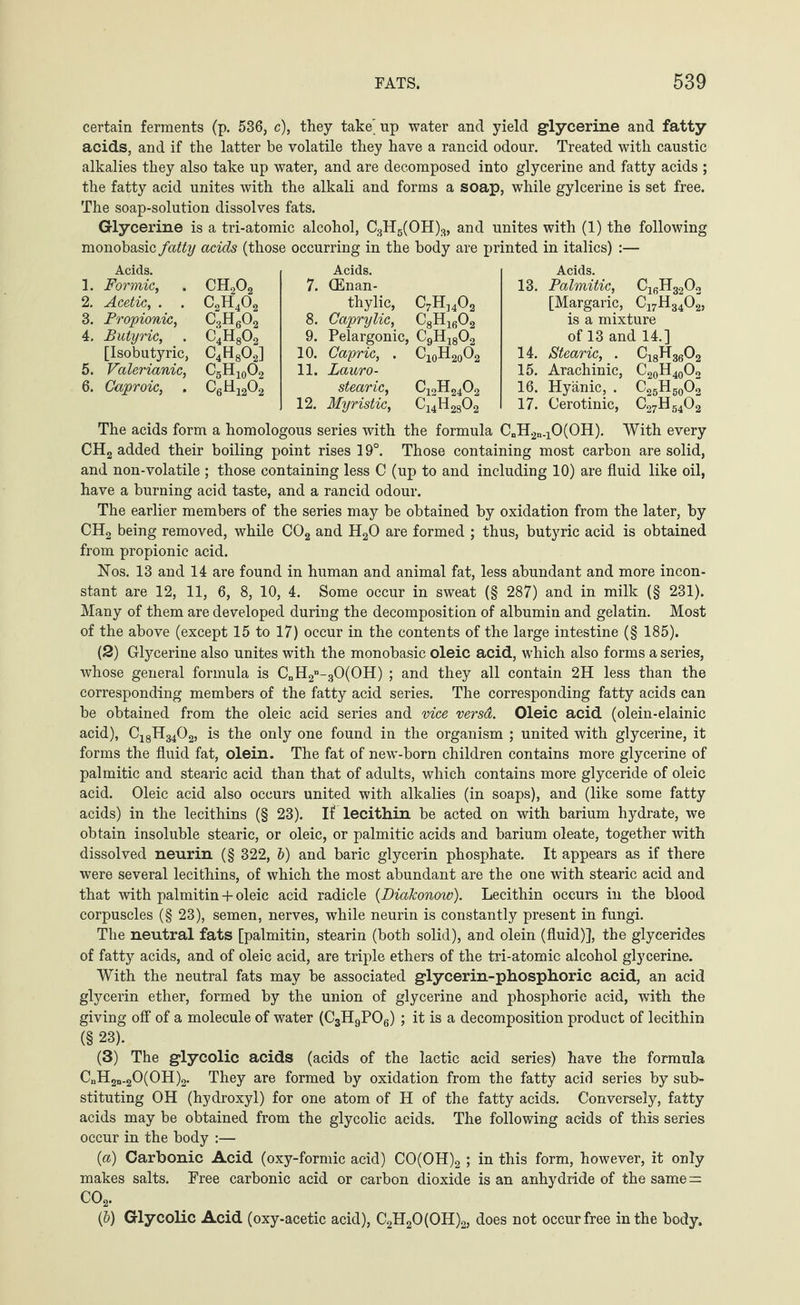 certain ferments (p. 536, c), they take' up water and yield glycerine and fatty acids, and if the latter be volatile they have a rancid odour. Treated with caustic alkalies they also take up water, and are decomposed into glycerine and fatty acids ; the fatty acid unites with the alkali and forms a soap, while gylcerine is set free. The soap-solution dissolves fats. Glycerine is a tri-atomic alcohol, C3H5(OH)3, and unites with (1) the following monobasic fatty acids (those occurring in the body are printed in italics) :— Acids. 1. Formic, . CH202 2. Acetic, . . C2H402 3. Propionic, C3H602 4. Butyric, . C4H802 [Isobutyric, C4H802] 5. Valerianic, C5H10O2 6. Caproic, . C6H1202 Acids. 7. (Enan- thylic, C7H]402 8. Caprylic, C8H1602 9. Pelargonie, C9H1802 10. Gapric, . C10H20O2 11. Lauro- stearic, C12H2402 12. Myristic, ^14^28^2 Acids. 13. Palmitic, C16H3202 [Margaric, C17H3402, is a mixture of 13 and 14.] 14. Stearic, . C18H3602 15. Arachinic, C20H40O2 16. Hyänic, . ^25^50^2 17. Cerotinic, ^27^54^2 The acids form a homologous series with the formula CnH2n.10(0H). With every CH2 added their boiling point rises 19°. Those containing most carbon are solid, and non-volatile ; those containing less C (up to and including 10) are fluid like oil, have a burning acid taste, and a rancid odour. The earlier members of the series may be obtained by oxidation from the later, by CH2 being removed, while C02 and H20 are formed ; thus, butyric acid is obtained from propionic acid. Nos. 13 and 14 are found in human and animal fat, less abundant and more incon¬ stant are 12, 11, 6, 8, 10, 4. Some occur in sweat (§ 287) and in milk (§ 231). Many of them are developed during the decomposition of albumin and gelatin. Most of the above (except 15 to 17) occur in the contents of the large intestine (§ 185). (2) Glycerine also unites with the monobasic oleic acid, which also forms a series, whose general formula is CnH2n-30(0H) ; and they all contain 2H less than the corresponding members of the fatty acid series. The corresponding fatty acids can be obtained from the oleic acid series and vice versa. Oleic acid (olein-elainic acid), CjgH^Og, is the only one found in the organism ; united with glycerine, it forms the fluid fat, olein. The fat of new-born children contains more glycerine of palmitic and stearic acid than that of adults, which contains more glyceride of oleic acid. Oleic acid also occurs united with alkalies (in soaps), and (like some fatty acids) in the lecithins (§ 23). If lecithin be acted on with barium hydrate, we obtain insoluble stearic, or oleic, or palmitic acids and barium oleate, together with dissolved neurin (§ 322, b) and baric glycerin phosphate. It appears as if there were several lecithins, of which the most abundant are the one with stearic acid and that with palmitin + oleic acid radicle (DiaJconow). Lecithin occurs in the blood corpuscles (§ 23), semen, nerves, while neurin is constantly present in fungi. The neutral fats [palmitin, stearin (both solid), and olein (fluid)], the glycerides of fatty acids, and of oleic acid, are triple ethers of the tri-atomic alcohol glycerine. With the neutral fats may be associated glycerin-phosphoric acid, an acid glycerin ether, formed by the union of glycerine and phosphorie acid, with the giving off of a molecule of water (C3H9P06) ; it is a decomposition product of lecithin (§ 23). (3) The glycolic acids (acids of the lactic acid series) have the formula CnH2n_20(0H)2. They are formed by oxidation from the fatty acid series by sub¬ stituting OH (hydroxyl) for one atom of H of the fatty acids. Conversely, fatty acids may be obtained from the glycolic acids. The following acids of this series occur in the body :— (a) Carbonic Acid (oxy-formic acid) CO(OH)2 ; in this form, however, it only makes salts. Free carbonic acid or carbon dioxide is an anhydride of the same= C02. (b) Glycolic Acid (oxy-acetic acid), C2H20(0H)2, does not occur free in the body.