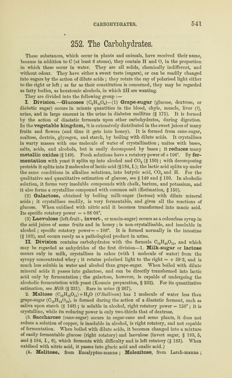 252. The Carbohydrates. These substances, which occur in plants and animals, have received their name, because in addition to C (at least 6 atoms), they contain H and 0, in the proportion in which these occur in water. They are all solids, chemically indifferent, and without odour. They have either a sweet taste (sugars), or can be readily changed into sugars by the action of dilute acids ; they rotate the ray of polarised light either to the right or left; as far as their constitution is concerned, they may be regarded as fatty bodies, as hexatomic alcohols, in which 2H are wanting. They are divided into the following group :— 1. Division.—Glucoses (C6H1206)—(1) Grape-sugar (glucose, dextrose, or diabetic sugar) occurs in minute quantities in the blood, chyle, muscle, liver (?), urine, and in large amount in the urine in diabetes mellitus (§ 175). It is formed by the action of diastatic ferments upon other carbohydrates, during digestion. In the vegetable kingdom, it is extensively distributed in the sweet juices of many fruits and flowers (and thus it gets into honey). It is formed from cane-sugar, maltose, dextrin, glycogen, and starch, by boiling with dilute acids. It crystallises in warty masses with one molecule of water of crystallisation; unites with bases, salts, acids, and alcohols, but is easily decomposed by bases ; it reduces many metallic oxides (§ 149). Fresh solutions have a rotatory power of +106°. By fer¬ mentation with yeast it splits up into alcohol and C02 (§ 150); with decomposing proteids it splits into 2 molecules of lactic acid (§184,1.); the lactic acid splits up under the same conditions in alkaline solutions, into butyric acid, C02 and H. For the qualitative and quantitative estimation of glucose, see § 149 and § 150. In alcoholic solution, it forms very insoluble compounds with chalk, barium, and potassium, and it also forms a crystalline compound with common salt (Estimation, § 150). (2) Galactose, obtained by boiling milk-sugar (lactose) with dilute mineral acids ; it crystallises readily, is very fermentable, and gives all the reactions of glucose. When oxidised with nitric acid it becomes transformed into mucic acid. Its specific rotatory power = +88'08°. (3) Laevulose (left-fruit-, invert-, or mucin-sugar) occurs as a colourless syrup in the acid juices of some fruits and in honey ; is non-crystallisable, and insoluble in alcohol; specific rotatory power = -106°. It is formed normally in the intestine (§ 183), and occurs rarely as a pathological product in urine. II. Division contains carbohydrates with the formula C12H22Ou, and which may be regarded as anhydrides of the first division—1. Milk-sugar or lactose occurs only in milk, crystallises in cakes (with 1 molecule of water) from the syrupy concentrated whey ; it rotates polarised light to the right = + 59 ’3, and is much less soluble in water and alcohol than grape-sugar. When boiled with dilute mineral acids it passes into galactose, and can be directly transformed into lactic acid only by fermentation ; the galactose, however, is capable of undergoing the alcoholic fermentation with yeast (Koumis preparation, § 232). For its quantitative estimation, see Milk (§ 231). Rare in urine (§ 267). 2. Maltose (C12H22Ou) + H20 (O'Sullivan) has 1 molecule of water less than grape-sugar (C12H240J2), is formed during the action of a diastatic ferment, such as saliva upon starch (§ 148); is soluble in alcohol, right rotatory power = 150°; it is crystalline, while its reducing power is only two-thirds that of dextrose. (3. Saccharose (cane-sugar) occurs in sugar-cane and some plants, it does not reduce a solution of copper, is insoluble in alcohol, is right rotatory, and not capable of fermentation. When boiled with dilute acids, it becomes changed into a mixture of easily fermentable glucose (right rotatory) and laevulose (invert sugar, § 183, 5, and § 184, I., 6), which ferments with difficulty and is left rotatory (§ 183). When oxidised with nitric acid, it passes into glucic acid and oxalic acid.) (4. Melitose, from Eucalyptus-manna; Melezitose, from Larch-manna ;