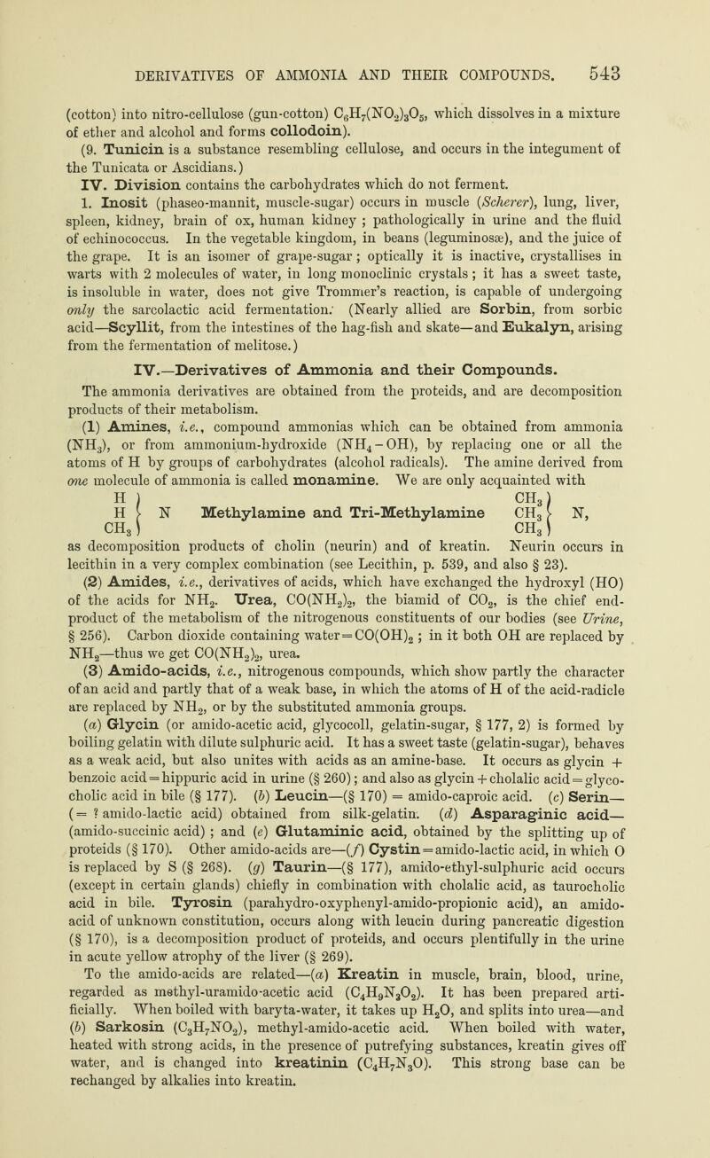 (cotton) into nitro-cellulose (gun-cotton) C6H7(N02)305, which dissolves in a mixture of ether and alcohol and forms collodoin). (9. Tunicin is a substance resembling cellulose, and occurs in the integument of the Tunicata or Ascidians.) IV. Division contains the carbohydrates which do not ferment. 1. Inosit (phaseo-mannit, muscle-sugar) occurs in muscle {Scherer), lung, liver, spleen, kidney, brain of ox, human kidney ; pathologically in urine and the fluid of echinococcus. In the vegetable kingdom, in beans (leguminosse), and the juice of the grape. It is an isomer of grape-sugar; optically it is inactive, crystallises in warts with 2 molecules of water, in long monoclinic crystals; it has a sweet taste, is insoluble in water, does not give Trommer’s reaction, is capable of undergoing only the sarcolactic acid fermentation: (Nearly allied are Sorbin, from sorbic acid—Scyllit, from the intestines of the hag-fish and skate—and Eukalyn, arising from the fermentation of melitose.) IV.—Derivatives of Ammonia and their Compounds. The ammonia derivatives are obtained from the proteids, and are decomposition products of their metabolism. (1) Amines, i.e., compound ammonias which can be obtained from ammonia (NH3), or from ammonium-hydroxide (NH4-OH), by replacing one or all the atoms of H by groups of carbohydrates (alcohol radicals). The amine derived from one molecule of ammonia is called monamine. We are only acquainted with HI CH3) H > N Methylamine and Tri-Methylamine CH3 > N, CH81 CH3) as decomposition products of cholin (neurin) and of kreatin. Neurin occurs in lecithin in a very complex combination (see Lecithin, p. 539, and also § 23). (2) Amides, i.e., derivatives of acids, which have exchanged the hydroxyl (HO) of the acids for NH2. Urea, CO(NH2)2, the biamid of C02, is the chief end- product of the metabolism of the nitrogenous constituents of our bodies (see Urine, § 256). Carbon dioxide containing water=CO(OH)2; in it both OH are replaced by NH2—thus we get CO(NH2)2, urea. (3) Amido-acids, i.e., nitrogenous compounds, which show partly the character of an acid and partly that of a weak base, in which the atoms of H of the acid-radicle are replaced by NH2, or by the substituted ammonia groups. (a) Glycin (or amido-acetic acid, glycocoll, gelatin-sugar, § 177, 2) is formed by boiling gelatin with dilute sulphuric acid. It has a sweet taste (gelatin-sugar), behaves as a weak acid, but also unites with acids as an amine-base. It occurs as glycin + benzoic acid = hippuric acid in urine (§ 260); and also as glycin + cholalic acid = glyco- cholic acid in bile (§ 177). (&) Leucin—(§ 170) = amido-caproic acid, (c) Serin— (= ? amido-lactic acid) obtained from silk-gelatin, (d) Asparaginic acid— (amido-succinic acid) ; and (e) Glutaminic acid, obtained by the splitting up of proteids (§ 170). Other amido-acids are—(/) Cystin = amido-lactic acid, in which 0 is replaced by S (§ 268). (g) Taurin—(§ 177), amido-ethyl-sulphuric acid occurs (except in certain glands) chiefly in combination with cholalic acid, as taurocholie acid in bile. Tyrosin (parahydro-oxyphenyl-amido-propionic acid), an amido- acid of unknown constitution, occurs along with leucin during pancreatic digestion (§170), is a decomposition product of proteids, and occurs plentifully in the urine in acute yellow atrophy of the liver (§ 269). To the amido-acids are related—(a) Kreatin in muscle, brain, blood, urine, regarded as methyl-uramido-acetic acid (C4H9N302). It has been prepared arti¬ ficially. When boiled with baryta-water, it takes up H20, and splits into urea—and (b) Sarkosin (C3H7N02), methyl-amido-acetic acid. When boiled with water, heated with strong acids, in the presence of putrefying substances, kreatin gives off water, and is changed into kreatinin (C4H7N30). This strong base can be rechanged by alkalies into kreatin.