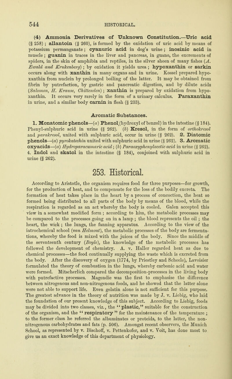 (4) Ammonia Derivatives of Unknown Constitution.—Uric acid (§ 258) ; allantoin (§ 260), is formed by the oxidation of uric acid by means of potassium permanganate; cyanuric acid in dog’s urine; inosinic acid in muscle; guanin in traces in the liver and pancreas, in guano, the excrements of spiders, in the skin of amphibia and reptiles, in the silver sheen of many fishes (A. Ewald and Krukenberg) ; by oxidation it yields urea; hypoxanthin or sarkin occurs along with xanthin in many organs and in urine. Kossel prepared hypo¬ xanthin from nuclein by prolonged boiling of the latter. It may be obtained from fibrin by putrefaction, by gastric and pancreatic digestion, and by dilute acids {Salomon, H. Krause, Chittenden); xanthin is prepared by oxidation from hypo¬ xanthin. It occurs very rarely in the form of a urinary calculus. Paraxanthin in urine, and a similar body carnin in flesh (§ 233). Aromatic Substances. 1. Monatomic phenols—(a) Phenol (hydroxyl of benzol) in the intestine (§ 184). Phenyl-sulphuric acid in urine (§ 262). (b) Kresol, in the form of orthokresol and parakresol, united with sulphuric acid, occur in urine (§ 262). 2. Diatomic phenols—(a) pyrokatechin united with sulphuric acid in urine (§ 262). 3. Aromatic oxyacids—(a) Hydroparacumaric acid; (b) Paraoxyphenylacetic acid in urine (§ 262). 4. Indol and skatol in the intestine (§ 184), conjoined with sulphuric acid in urine (§ 262). 253. Historical. According to Aristotle, the organism requires food for three purposes—for growth, for the production of heat, and to compensate for the loss of the bodily excreta. The formation of heat takes place in the heart by a process of concoction, the heat so formed being distributed to all parts of the body by means of the blood, while the respiration is regarded as an act whereby the body is cooled. Galen accepted this view in a somewhat modified form; according to him, the metabolic processes may be compared to the processes going on in a lamp ; the blood represents the oil; the heart, the wick ; the lungs, the fanning apparatus. According to the view of the iatrochemical school {van Helmont), the metabolic processes of the body are fermenta¬ tions, whereby the food is mixed with the juices of the body. Since the middle of the seventeenth century {Boyle), the knowledge of the metabolic processes has followed the development :of chemistry. A. v. Haller regarded heat as due to chemical processes—the food continually supplying the waste which is excreted from the body. After the discovery of oxygen (1774, by Priestley and Scheele), Lavoisier formulated the theory of combustion in the lungs, whereby carbonic acid and water were formed. Mitscherlich compared the decomposition-processes in the living body with putrefactive processes. Magendie was the first to emphasise the difference between nitrogenous and non-nitrogenous foods, and he showed that the latter alone were not able to support life. Even gelatin alone is not sufficient for this purpose. The greatest advance in the theory of nutrition was made by J. v. Liebig, who laid the foundation of our present knowledge of this subject. According to Liebig, foods may be divided into two classes, viz., the “plastic,” suitable for the construction of the organism, and the “ respiratory ” for the maintenance of the temperature ; to the former class he referred the albuminates or proteids, to the latter, the non- nitrogenous carbohydrates and fats (p. 506). Amongst recent observers, the Munich School, as represented by v. Bischoff, v. Pettenkofer, and v. Yoit, has done most to give us an exact knowledge of this department of physiology.