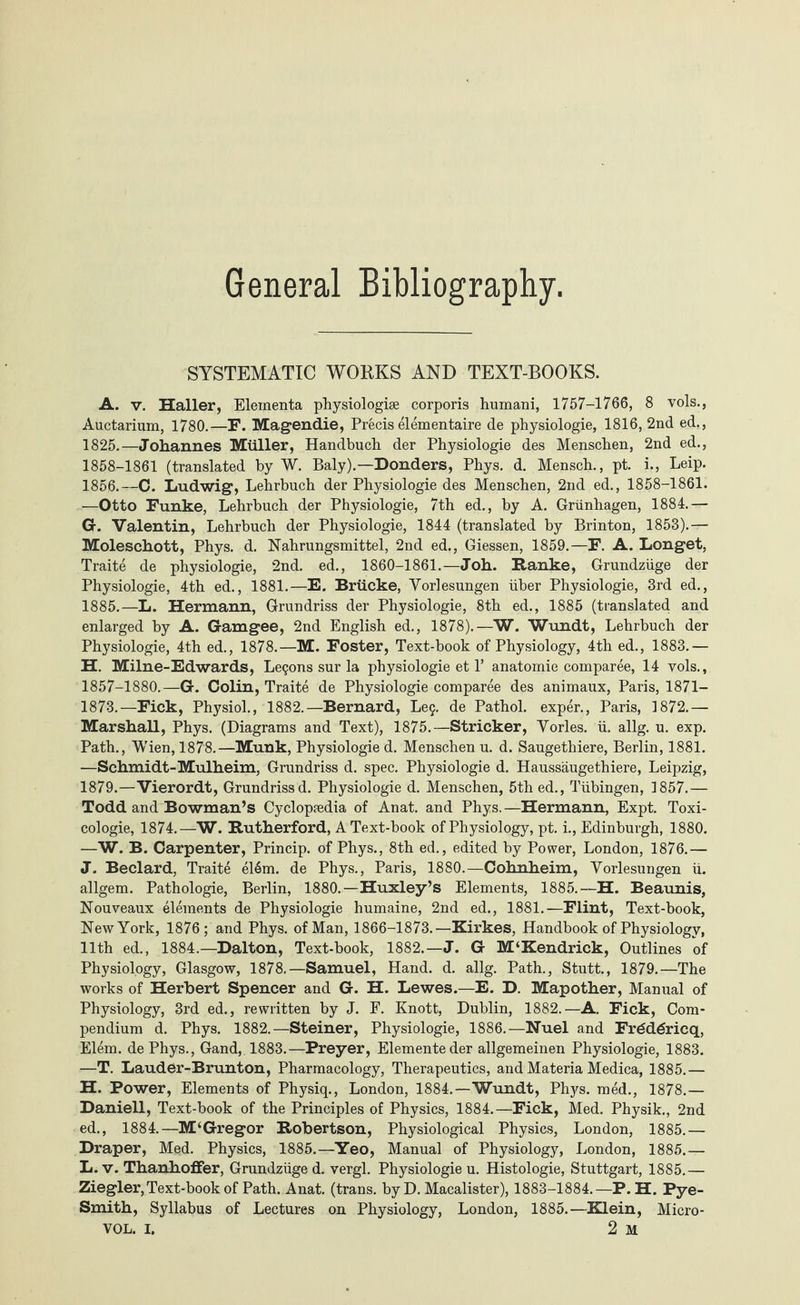 SYSTEMATIC WORKS AND TEXT-BOOKS. A. v. Haller, Eleinenta physiologiae corporis humani, 1757-1766, 8 vols., Auctarium, 1780.—F. Magendie, Precis elementaire de physiologie, 1816, 2nd ed., 1825.—Johannes Müller, Handbuch der Physiologie des Menschen, 2nd ed., 1858-1861 (translated by W. Baly).—Donders, Phys. d. Mensch., pt. i., Leip. 1856.—C. Ludwig, Lehrbuch der Physiologie des Menschen, 2nd ed., 1858-1861. —Otto Funke, Lehrbuch der Physiologie, 7th ed., by A. Grünhagen, 1884.— G. Valentin, Lehrbuch der Physiologie, 1844 (translated by Brinton, 1853).— Moleschott, Phys. d. Nahrungsmittel, 2nd ed., Giessen, 1859.—F. A. Longet, Traite de physiologie, 2nd. ed., 1860-1861.—Joh. Ranke, Grundzüge der Physiologie, 4th ed., 1881.—E. Brücke, Vorlesungen über Physiologie, 3rd ed., 1885.—L. Hermann, Grundriss der Physiologie, 8th ed., 1885 (translated and enlarged by A. Gamgee, 2nd English ed., 1878).—W. Wundt, Lehrbuch der Physiologie, 4th ed., 1878.—M. Foster, Text-book of Physiology, 4th ed., 1883.— H. Milne-Edwards, Legons sur la physiologie et P anatomic comparee, 14 vols., 1857-1880.—G. Colin, Traite de Physiologie comparee des animaux, Paris, 1871— 1873.—Fick, Physiol., 1882.—Bernard, Leg. de Pathol, exper., Paris, 1872.— Marshall, Phys. (Diagrams and Text), 1875.—Strieker, Vorles. ü. allg. u. exp. Path., Wien, 1878.—Munk, Physiologie d. Menschen u. d. Saugethiere, Berlin, 1881. —Schmidt-Mulheim, Grundriss d. spec. Physiologie d. Haussäugethiere, Leipzig, 1879.—Vierordt, Grundrissd. Physiologie d. Menschen, 5th ed., Tübingen, 1857.— Todd and Bowman’s Cyclopedia of Anat. and Phys. —Hermann, Expt. Toxi- cologie, 1874.—W. Rutherford, A Text-book of Physiology, pt. i., Edinburgh, 1880. —W. B. Carpenter, Princip. of Phys., 8th ed., edited by Power, London, 1876.— J. Beclard, Traite el6m. de Phys., Paris, 1880.—Cohnheim, Vorlesungen ü. allgem. Pathologie, Berlin, 1880.—Huxley’s Elements, 1885.—H. Beaunis, Nouveaux elements de Physiologie humaine, 2nd ed., 1881.—Flint, Text-book, New York, 1876 ; and Phys. of Man, 1866-1873.—Kirkes, Handbook of Physiology, 11th ed., 1884.—Dalton, Text-book, 1882.—J. G M‘Kendrick, Outlines of Physiology, Glasgow, 1878.—Samuel, Hand. d. allg. Path., Stutt., 1879.—The works of Herbert Spencer and G. H. Lewes.—E. D. Mapother, Manual of Physiology, 3rd ed., rewritten by J. F. Knott, Dublin, 1882.—A. Fick, Com¬ pendium d. Phys. 1882.—Steiner, Physiologie, 1886.—Nuel and Frddgricq, Elem. de Phys., Gand, 1883.—Preyer, Elemente der allgemeinen Physiologie, 1883. —T. Lauder-Brunton, Pharmacology, Therapeutics, and Materia Medica, 1885.— H. Power, Elements of Physiq., London, 1884.—Wundt, Phys. roed., 1878.— Daniell, Text-book of the Principles of Physics, 1884.—Fick, Med. Physik., 2nd ed., 1884.—M‘Gregor Robertson, Physiological Physics, London, 1885.— Draper, Med. Physics, 1885.—Yeo, Manual of Physiology, London, 1885.— L. v. Thanhoffer, Grundzüge d. vergl. Physiologie u. Histologie, Stuttgart, 1885.— Ziegler, Text-book of Path. Anat. (trans. by D. Macalister), 1883-1884.—P. H. Pye- Smith, Syllabus of Lectures on Physiology, London, 1885.—Klein, Micro-