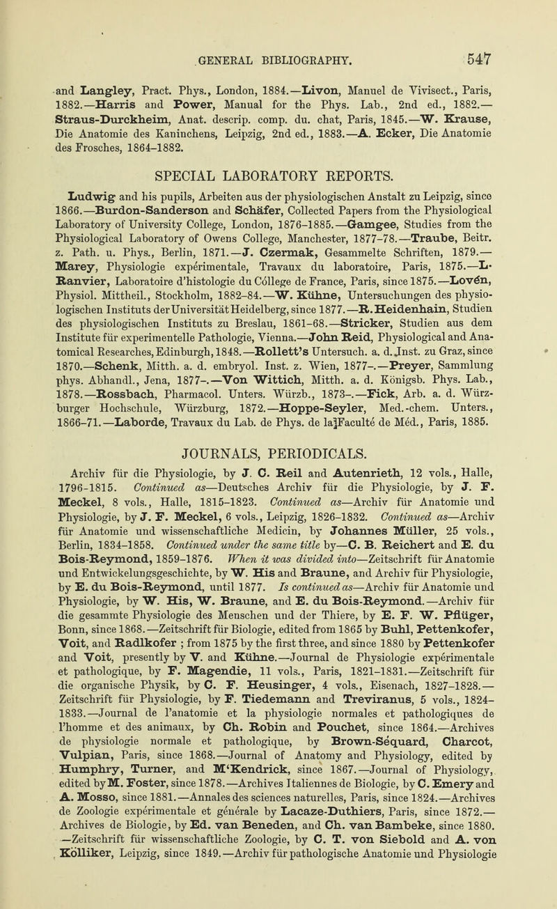 and Langley, Pract. Phys., London, 1884.—Livon, Manuel de Vivisect., Paris, 1882.—Harris and Power, Manual for the Phys. Lab., 2nd ed., 1882.— Straus-Durckheim, Anat. descrip, comp. du. chat, Paris, 1845.—W. Krause, Die Anatomie des Kaninchens, Leipzig, 2nd ed., 1883.—A. Ecker, Die Anatomie des Frosches, 1864-1882. SPECIAL LABORATORY REPORTS. Ludwig and his pupils, Arbeiten aus der physiologischen Anstalt zu Leipzig, since 1866.—Burdon-Sanderson and Schäfer, Collected Papers from the Physiological Laboratory of University College, London, 1876-1885.—Gamgee, Studies from the Physiological Laboratory of Owens College, Manchester, 1877-78.—Traube, Beitr. z. Path. u. Phys., Berlin, 1871.—J. Czermak, Gesammelte Schriften, 1879.— Marey, Physiologie experimentale, Travaux du laboratoire, Paris, 1875.—L* Ran vier, Laboratoire d’histologie du College de France, Paris, since 1875.—Lov6n, Physiol. Mittheil., Stockholm, 1882-84.—W. Kühne, Untersuchungen des physio¬ logischen Instituts der Universität Heidelberg, since 1877.—R.Heidenhain, Studien des physiologischen Instituts zu Breslau, 1861-68.—Stricker, Studien aus dem Institute für experimentelle Pathologie, Vienna.—John Reid, Physiological and Ana¬ tomical Researches, Edinburgh, 1848.—Rollett’s Untersuch, a. d. Jnst. zu Graz, since 1870.—Schenk, Mitth. a. d. embryol. Inst. z. Wien, 1877-.—Prey er, Sammlung phys. Abhandl., Jena, 1877-—Von Wittich, Mitth. a. d. Königsb. Phys. Lab., 1878.—Rossbach, Pharmacol. Unters. Würzb., 1873-—Fick, Arb. a. d. Würz¬ burger Hochschule, Würzburg, 1872.—Hoppe-Seyler, Med.-ehern. Unters., 1866-71.—Laborde, Travaux du Lab. de Phys. de lafFaculte de Med., Paris, 1885. JOURNALS, PERIODICALS. Archiv für die Physiologie, by J. 0. Reil and Autenrieth, 12 vols., Halle, 1796-1815. Continued as—Deutsches Archiv für die Physiologie, by J. F. Meckel, 8 vols., Halle, 1815-1823. Continued as—Archiv für Anatomie und Physiologie, by J. F. Meckel, 6 vols., Leipzig, 1826-1832. Continued as—Archiv für Anatomie und wissenschaftliche Medicin, by Johannes Müller, 25 vols., Berlin, 1834-1858. Continued under the same title by—C. B. Reichert and E. du Bois-Reymond, 1859-1876. When it was divided into—Zeitschrift für Anatomie und Entwickelungsgeschichte, by W. His and Braune, and Archiv für Physiologie, by E. du Bois-Reymond, until 1877. Is continued as—Archiv für Anatomie und Physiologie, by W. His, W. Braune, and E. du Bois-Reymond.—Archiv für die gesammte Physiologie des Menschen und der Thiere, by E. F. W. Pflüger, Bonn, since 1868.—Zeitschrift für Biologie, edited from 1865 by Buhl, Pettenkofer, Voit, and Radlkofer ; from 1875 by the first three, and since 1880 by Pettenkofer and Voit, presently by V. and Kühne.—Journal de Physiologie experimentale et pathologique, by F. Magendie, 11 vols., Paris, 1821-1831.—Zeitschrift für die organische Physik, by C. F. Heusinger, 4 vols., Eisenach, 1827-1828.— Zeitschrift für Physiologie, by F. Tiedemann and Treviranus, 5 vols., 1824- 1833.—Journal de l’anatomie et la physiologie normales et pathologiques de l’homme et des animaux, by Ch. Robin and Pouchet, since 1864.—Archives de physiologie normale et pathologique, by Brown-Sequard, Charcot, Vulpian, Paris, since 1868.—Journal of Anatomy and Physiology, edited by Humphry, Turner, and M‘Kendrick, since 1867.—Journal of Physiology, edited byM. Foster, since 1878.—Archives Italiennes de Biologie, by C. Emery and A. Mosso, since 1881.—Annalesdes sciences naturelles, Paris, since 1824.—Archives de Zoologie experimentale et generale by Lacaze-Duthiers, Paris, since 1872.— Archives de Biologie, by Ed. van Beneden, and Ch. vanBambeke, since 1880. —Zeitschrift für wissenschaftliche Zoologie, by C. T. von Siebold and A. von Kölliker, Leipzig, since 1849.—Archiv für pathologische Anatomie und Physiologie