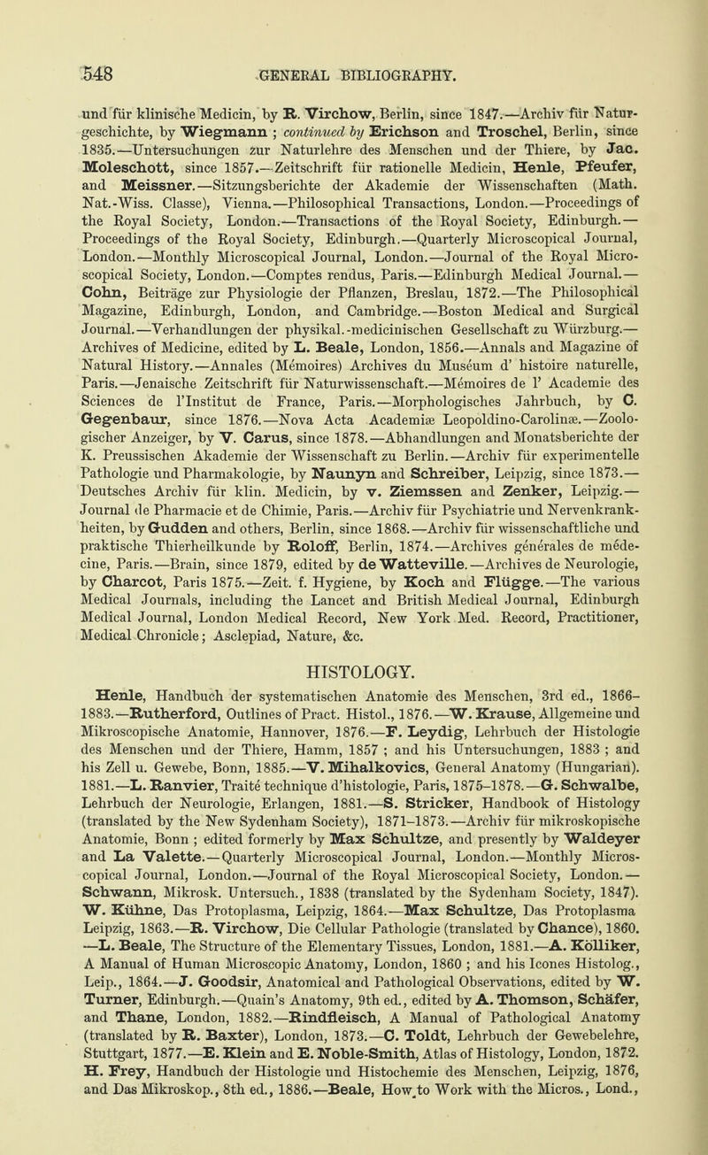 und für klinische Medicin, by R. Virchow, Berlin, since 1847.—Archiv für Natur¬ geschichte, by Wiegmann ; continued by Erichson and Troschel, Berlin, since 1835.—Untersuchungen zur Naturlehre des Menschen und der Thiere, by Jac. Moleschott, since 1857.—Zeitschrift für rationelle Medicin, Henle, Pfeufer, and Meissner.—Sitzungsberichte der Akademie der Wissenschaften (Math. Nat.-Wiss. Classe), Vienna.—Philosophical Transactions, London.—Proceedings of the Royal Society, London.—Transactions of the Royal Society, Edinburgh.— Proceedings of the Royal Society, Edinburgh.—Quarterly Microscopical Journal, London.—Monthly Microscopical Journal, London.—Journal of the Royal Micro¬ scopical Society, London.—Comptes rendus, Paris.—Edinburgh Medical Journal.— Cohn, Beiträge zur Physiologie der Pflanzen, Breslau, 1872.—The Philosophical Magazine, Edinburgh, London, and Cambridge.—Boston Medical and Surgical Journal.—Verhandlungen der physikal.-medicinischen Gesellschaft zu Würzburg.— Archives of Medicine, edited by L. Beale, London, 1856.—Annals and Magazine of Natural History.—Annales (Memoires) Archives du Museum d’ histoire naturelle, Paris.—Jenaische Zeitschrift für Naturwissenschaft.—Memoires de P Academie des Sciences de 1’Institut de France, Paris.—Morphologisches Jahrbuch, by C. Gegenbaur, since 1876.—Nova Acta Academise Leopoldino-Carolinse.—Zoolo¬ gischer Anzeiger, by V. Carus, since 1878.—Abhandlungen and Monatsberichte der K. Preussischen Akademie der Wissenschaft zu Berlin.—Archiv für experimentelle Pathologie und Pharmakologie, by Naunyn and Schreiber, Leipzig, since 1873.— Deutsches Archiv für klin. Medicin, by v. Ziemssen and Zenker, Leipzig.— Journal de Pharmacie et de Chimie, Paris.—Archiv für Psychiatrie und Nervenkrank¬ heiten, by Gudden and others, Berlin, since 1868.—Archiv für wissenschaftliche und praktische Thierheilkunde by Roloff, Berlin, 1874.—Archives generales de mede- cine, Paris.—Brain, since 1879, edited by de Watteville.—Archives de Neurologie, by Charcot, Paris 1875.—Zeit. f. Hygiene, by Koch and Flügge.—The various Medical Journals, including the Lancet and British Medical Journal, Edinburgh Medical Journal, London Medical Record, New York Med. Record, Practitioner, Medical Chronicle; Asclepiad, Nature, &c. HISTOLOGY. Henle, Handbuch der systematischen Anatomie des Menschen, 3rd ed., 1866- 1883.—Rutherford, Outlines of Pract. Histol., 1876.—W. Krause, Allgemeine und Mikroscopische Anatomie, Hannover, 1876.—F. Leydig, Lehrbuch der Histologie des Menschen und der Thiere, Hamm, 1857 ; and his Untersuchungen, 1883 ; and his Zell u. Gewebe, Bonn, 1885.—V. Mihalkovics, General Anatomy (Hungarian). 1881.—L. Ranvier, Traite technique d’histologie, Paris, 1875-1878.—G. Schwalbe, Lehrbuch der Neurologie, Erlangen, 1881.—S. Stricker, Handbook of Histology (translated by the New Sydenham Society), 1871-1873.—Archiv für mikroskopische Anatomie, Bonn ; edited formerly by Max Schultze, and presently by Waldeyer and La Valette.—Quarterly Microscopical Journal, London.—Monthly Micros¬ copical Journal, London.—Journal of the Royal Microscopical Society, London.— Schwann, Mikrosk. Untersuch., 1838 (translated by the Sydenham Society, 1847). W. Kühne, Das Protoplasma, Leipzig, 1864.—Max Schultze, Das Protoplasma Leipzig, 1863.—R. Virchow, Die Cellular Pathologie (translated by Chance), 1860. —L. Beale, The Structure of the Elementary Tissues, London, 1881.—A. KöUiker, A Manual of Human Microscopic Anatomy, London, 1860 ; and his leones Histolog., Leip., 1864.—J. Goodsir, Anatomical and Pathological Observations, edited by W. Turner, Edinburgh.—Quain’s Anatomy, 9th ed., edited by A. Thomson, Schäfer, and Thane, London, 1882.—Rindfleisch, A Manual of Pathological Anatomy (translated by R. Baxter), London, 1873.—C. Toldt, Lehrbuch der Gewebelehre, Stuttgart, 1877.—E. Klein and E. Noble-Smith, Atlas of Histology, London, 1872. H. Frey, Handbuch der Histologie und Histochemie des Menschen, Leipzig, 1876, and Das Mikroskop., 8th ed., 1886.—Beale, How-to Work with the Micros., Lond.,