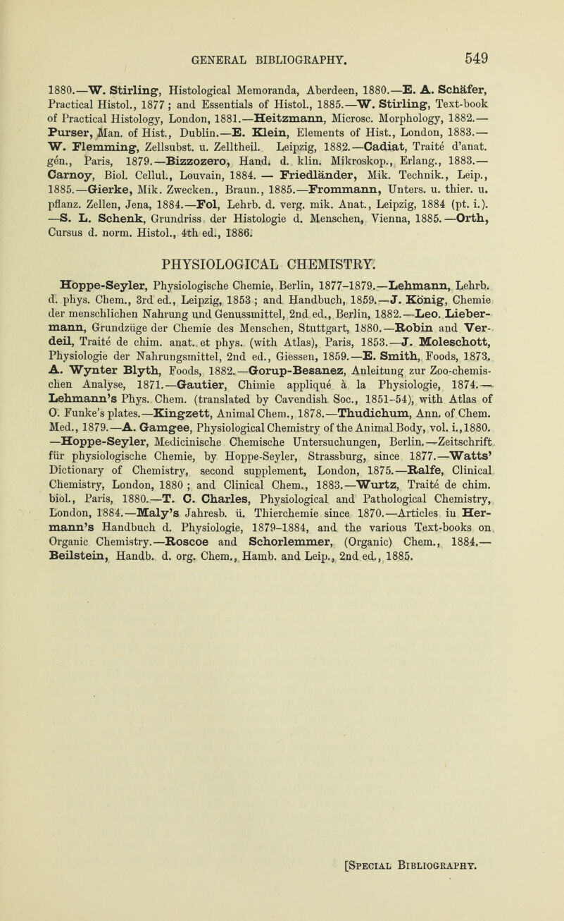 1880.—W. Stirling1, Histological Memoranda, Aberdeen, 1880.—E. A. Schafer, Practical Histol., 1877 ; and Essentials of Histol., 1885.—W. Stirling', Text-book of Practical Histology, London, 1881.—Heitzmann, Microsc. Morphology, 1882.— Purser, Man. of Hist., Dublin.—E. Klein, Elements of Hist., London, 1883.— W. Flemming, Zellsubst. u. Zelltheil. Leipzig, 1882.—Cadiat, Traite d’anat. gen., Faris, 1879.—Bizzozero, Hand; d. klin. Mikroskop., Erlang., 1883.— Carnoy, Biol. Cellul., Louvain, 1884. — Friedländer, Mik. Technik., Leip., 1885.—Gierke, Mik. Zwecken., Braun., 1885.—Frommann, Unters, u. thier. u. pflanz. Zellen, Jena, 1884.—Fol, Lehrb. d. verg. mik. Anat., Leipzig, 1884 (pt. i.). —S. L. Schenk, Grundriss der Histologie d. Menschen, Vienna, 1885.—Orth, Cursus d. norm. Histol., 4th ed., 1886. PHYSIOLOGICAL CHEMISTRY. Hoppe-Seyler, Physiologische Chemie, Berlin, 1877-1879.—Lehmann, Lehrb. d. phys. Chem., 3rd ed., Leipzig, 1853 ; and Handbuch, 1859.—J. König, Chemie der menschlichen Nahrung und Genussmittel, 2nd ed., Berlin, 1882.—Leo. Lieber¬ mann, Grundzüge der Chemie des Menschen, Stuttgart, 1880.—Robin and Ver- deil, Traite de chim. anat. et phys. (with Atlas), Paris, 1853.—J. Moleschott, Physiologie der Nahrungsmittel, 2nd ed., Giessen, 1859.—E. Smith, Foods, 1873, A. Wynter Blyth, Foods, 1882.—Gorup-Besanez, Anleitung zur Zoo-chemis¬ chen Analyse, 1871.—Gautier, Chimie applique k la Physiologie, 1874.—*- Lehmann’s Phys. Chem. (translated by Cavendish Soc., 1851-54), with Atlas of 0. Funke’s plates.—Kingzett, Animal Chem., 1878.—Thudichum, Ann. of Chem. Med., 1879.—A. Gamgee, Physiological Chemistry of the Animal Body, vol. i.,1880. —Hoppe-Seyler, Medicinische Chemische Untersuchungen, Berlin.—Zeitschrift für physiologische Chemie, by Hoppe-Seyler, Strassburg, since 1877.—Watts’ Dictionary of Chemistry, second supplement, London, 1875.—Ralfe, Clinical Chemistry, London, 1880 ; and Clinical Chem., 1883.—Wurtz, Traite de chim. biol., Paris, 1880.—T. C. Charles, Physiological and Pathological Chemistry, London, 1884.—Maly’s Jahresb. ü. Thierchemie since 1870.—-Articles in Her¬ mann’s Handbuch d. Physiologie, 1879-1884, and the various Text-books on. Organic Chemistry.—Roscoe and Schorlemmer, (Organic) Chem., 1884.— Beilstein, Handb. d. org. Chem., Hamb. and Leip., 2nd.ed., 1885. [Special Bibliography.