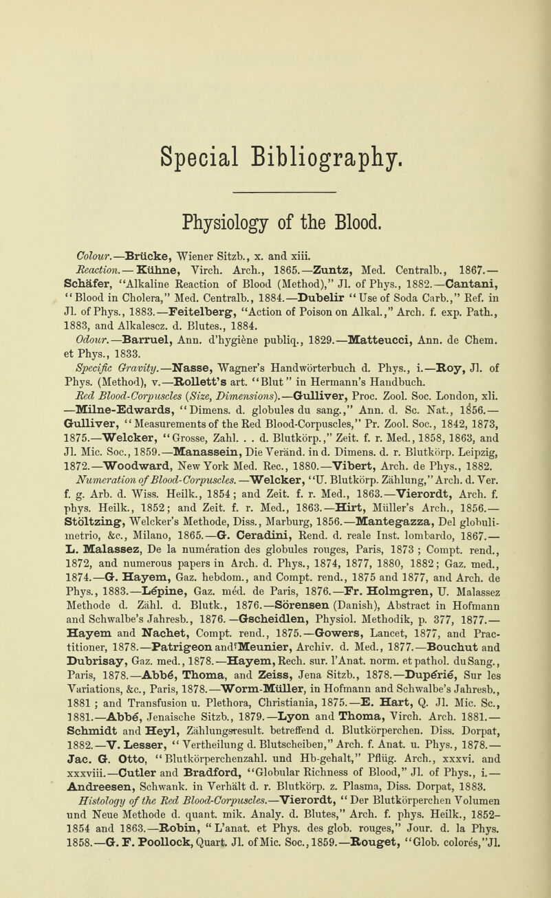 Physiology of the Blood. Colow.—Brücke, Wiener Sitzb., x. and xiii. Reaction.— Kühne, Virch. Arch., 1865.—Zuntz, Med. Centralb., 1867.— Schäfer, ‘‘Alkaline Reaction of Blood (Method),” Jl. ofPhys., 1882.—Cantani, “Blood in Cholera,” Med. Centralb., 1884.—Dubelir “ Use of Soda Carb.,” Ref. in Jl. ofPhys., 1883.—Feitelberg, “Action of Poison on Alkal.,” Arch. f. exp. Path., 1883, and Alkalescz. d. Blutes., 1884. Odow.—Barruel, Ann. d’hygiene publiq., 1829.—Matteucci, Ann. de Chem. et Phys., 1833. Specific Gravity.—Nasse, Wagner’s Handwörterbuch d. Phys., i.—Roy, Jl. of Phys. (Method), v.—RoUett’s art. “Blut” in Hermann’s Handbuch. Red Blood-Corpuscles {Size, Dimensions).—Gulliver, Proc. Zool. Soc. London, xli. —Milne-Edwards, “Dimens. d. globules du sang.,” Ann. d. Sc. Nat., 1$56.— Gulliver, “ Measurements of the Red Blood-Corpuscles,” Pr. Zool. Soc., 1842, 1873, 1875.—Welcher, “Grosse, Zahl. . . d. Blutkörp.,” Zeit. f. r. Med., 1858, 1863, and Jl. Mic. Soc., 1859.—Manassein, Die Yeränd. ind. Dimens. d. r. Blutkörp. Leipzig, 1872.—Woodward, New York Med. Rec., 1880.—Vibert, Arch, de Phys., 1882. Numeration of Blood-Corpuscles. —Welcker, “U. Blutkörp. Zählung,” Arch. d. Ver. f. g. Arb. d. Wiss. Heilk., 1854; and Zeit. f. r. Med., 1863.—Vierordt, Arch. f. phys. Heilk., 1852; and Zeit. f. r. Med., 1863.—Hirt, Müller’s Arch., 1856.— Stöltzing, Welcker’s Methode, Diss., Marburg, 1856.—Mantegazza, Del globuli- metrio, &c., Milano, 1865.—G. Ceradini, Rend. d. reale Inst, lombardo, 1867.— L. Malassez, De la numeration des globules rouges, Paris, 1873 ; Compt. rend., 1872, and numerous papers in Arch. d. Phys., 1874, 1877, 1880, 1882; Gaz. med., 1874.—G. Hayem, Gaz. hebdom., and Compt. rend., 1875 and 1877, and Arch, de Phys., 1883.—Lupine, Gaz. med. de Paris, 1876.—Fr. Holmgren, U. Malassez Methode d. Zähl. d. Blutk., 1876.—Sorensen (Danish), Abstract in Hofmann and Schwalbe’s Jahresb., 1876. — Gscheidlen, Physiol. Methodik, p. 377, 1877.— Hayem and Nacbet, Compt. rend., 1875.—Gowers, Lancet, 1877, and Prac¬ titioner, 1878.—PatrigeonamPMeunier, Archiv, d. Med., 1877.—Bouchut and Dubrisay, Gaz. med., 1878.—Hayem,Rech. sur. l’Anat. norm, etpathol. duSang., Paris, 1878.—Abb6, Thoma, and Zeiss, Jena Sitzb., 1878.— Dup6rie, Sur les Variations, &c., Paris, 1878.—Worm-Müller, in Hofmann and Schwalbe’s Jahresb., 1881 ; and Transfusion u. Plethora, Christiania, 1875.—E. Hart, Q. Jl. Mic. Sc., 1881. —Abbe, Jenaische Sitzb., 1879.—Lyon and Thoma, Virch. Arch. 1881.— Schmidt and Heyl, Zählungsresult. betreffend d. Blutkörperchen. Diss. Dorpat, 1882. —V. Lesser, “ Vertheilung d. Blutscheiben,” Arch. f. Anat. u. Phys., 1878.— Jac. G. Otto, “Blutkörperchenzahl, und Hb-gehalt,” Pflüg. Arch., xxxvi. and xxxviii.—Cutler and Bradford, “Globular Richness of Blood,” Jl. of Phys., i.— Andreesen, Schwank, in Verhält d. r. Blutkörp. z. Plasma, Diss. Dorpat, 1883. Histology of the Red Blood-Corpuscles.—Vierordt, “Der Blutkörperchen Volumen und Neue Methode d. quant, mik. Analy. d. Blutes,” Arch. f. phys. Heilk., 1852- 1854 and 1863.—Robin, “ L’anat. et Phys. des glob, rouges,” Jour. d. la Phys. 1858.—G. F. Poollock, Quart. Jl. of Mic. Soc., 1859.—Rouget, “Glob. colores,”Jl.