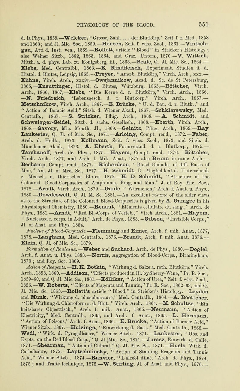 d. laPhys., 1859.—Welcker, “Grosse, Zahl. .. . der Blutkörp,” Zeit. f. r. Med., 1858 and 1863; and Jl. Mic. Soc., 1859.—Hensen, Zeit. f. wiss. Zool., 1861.—Vintsch- gau, Atti d. Inst, ven., 1862.—Rollett, article “Blood” in Strieker’s Histology ; also Weiner Sitzt)., 1862, 1863, 1864, and Graz. Unters., 1870.—V. Wittich, Mitth. a. d. phys. Lab. zu Königsberg, iii., 1863.—Beale, Q. Jl. Mic. Sc., 1864.— Klebs, Med. Centralbl., 1863.—E. Rindfleisch, Experiment. Studien ü. d. Histol. d. Blutes, Leipzig, 1863.—Preyer, “Amoeb. Blutkörp,” Yircb. Arch., xxx.— Kühne, Yirch. Arch., xxxiv.—Owsjannikow, Acad. d. Sc. de St Petersburg, 1865,—Kneuttinger, Histol. d. Blutes, Würzburg, 1865.—Böttcher, Yirch. Arch., 1866, 1867,—Klebs, “Die Kerne d. r. Blutkörp,” Yirch. Arch., 1866. —N. Friedreich, “Lebensgesch. d. r. Blutkörp,” Yirch. Arch., 1867.— Metschnikow, Yirch. Arch., 1867.—E. Brücke, “ U. d. Bau. d. r. Blutk.,” and “ Action of Boracic Acid,” Sitzb. d. Wiener Akad., 1867.—Schklarewsky, Med. Centralb., 1867. —S. Stricker, Pflüg. Arch., 1868. —A. Schmidt, and Schweigger-Seidel, Sitzb. d. sächs. Gesellsch., 1868.—Eberth, Yirch. Arch., 1868.—Savory, Mic. Month. Jl., 1869.—Geinitz, Pflüg. Arch., 1869.—Ray Lankester, Q. Jl. of Mic. Sc., 1871.— Arloing, Compt. rend., 1872.—Faber, Arch. d. Heilk., 1873.—Kollmann, Zeit. f. wiss. Zool., 1873, and Sitzb. d. Münchener Akad., 1873.—A. Eberth, Formveränd. d. r. Blutkörp., 1875.— Tarchanoff, Arch. de. Phys., 1875.—Hayem, Compt. rend., 1876.—Böttcher, Yirch. Arch., 1877, and Arch. f. Mik. Anat., 1877 also Brunn in same Arch.— Bechamp, Compt. rend., 1877.—Richardson, “Blood-Globules of diff. Races of Man,” Am. Jl. of Med. Sc., 1877.—H. Schmidt, D. Möglichkeit d. Unterscheid, z. Mensch, u. thierischen Blutes, 1872.—H. D. Schmidt, “Structure of the Coloured Blood-Corpuscles of Amphiuma, Frog, and Man,” J. of Roy. Mic. Soc., 1878.—Arndt, Yirch. Arch., 1879.—Gaule, “ Würmchen,” Arch. f. Anat. u. Phys., 1880.—Dowdeswell, Q. Jl. M. Sc. 1881.—An excellent resumd of the older views as to the Structure of the Coloured Blood-Corpuscles is given by A. Gamgee in his Physiological Chemistry, 1880.—Renaut, “Elements cellulaire du sang.,” Arch, de Phys., 1881.—Arndt, “ Red Bl.-Corps, of Yerteb.,” Virch. Arch., 1881.—Hayem, “ Nucleated r. corps, in Adult,” Arch, de Phys., 1883. —Gibson, “Invisible Corps.,” Jl. of Anat. and Phys. 1884. Nucleus of Blood-Corpuscle.—Flemming and Eimer, Arch. f. mik. Anat., 1877, 1878.—Langhans, Med. Centralb., 1876.—Brandt, Arch. f. mik. Anat. 1876.— Klein, Q. Jl. of Mic. Sc., 1879. Formation of Rouleaux.—Weber and Suchard, Arch, de Phys., 1880.—Dogiel, Arch. f. Anat. u. Phys. 1883.—Norris, Aggregation of Blood-Corps., Birmingham, 1870 ; and Roy. Soc. 1869. Action of Reagents.—H. K. Botkin, “Wirkung d. Salze a. roth. Blutkörp.” Yirch. Arch.,1858, 1860.—Addison, “Effects produced in Bl. by Sherry-Wine,” Pr. R. Soc., 1859-60, andQ. Jl. Mic. Sc., 1861.—Kölliker, “ Action of Urea,” Zeit. f. wiss. Zool., 1856.—W. Roberts, “ Effects of Magenta and Tannin,” Pr. R. Soc., 1862-63, and Q. Jl. Mic. Sc. 1863.—Rollett’s article “Blood,” in Strieker’s Histology.—Leyden and Munk, “Wirkung d. phosphorsäure,” Med. Centralb., 1864.—A. Boettcher, “Die Wirkung d. Chloroform a. d. Blut.,” Yirch. Arch., 1864.—M. Schultze, “Ein heitzbarer Objecttisch.,” Arch. f. mik. Anat., 1865.—Neumann, “Action of Electricity,” Med. Centralb., 1865, and Arch. f. Anat., 1865.—L. Hermann, “ Action of Poisons,” Arch. f. Anat., 1866.—E. Brücke, “Action of Boracic Acid,” Wiener Sitzb., 1867.—Huizinga, “Einwirkung d. Gase.,” Med. Centralb., 1868.— Wedl, “Wirk. d. Pyrogallsäure, ” Wiener Sitzb., 1871.—Lankester, “ Obs. and Expts. on the RedBlood-Corp.,” Q. Jl.^Mic. Sc., 1871.—Jurasz, Einwirk. d. Galle, 1871.—Shearman, “ Action of Chloral,” Q. Jl. Mic. Sc., 1871.— Huels, Wirk. d. Carbolsäure, 1872.—Laptschninsky, “Action of Staining Reagents and Tannic Acid,” Wiener Sitzb., 1874.—Ranvier, “L’alcoöl dilue,” Arch, de Phys., 1874, 1875 ; and Traite technique, 1875.—W. Stirling, Jl. of Anat. and Phys., 1876.—