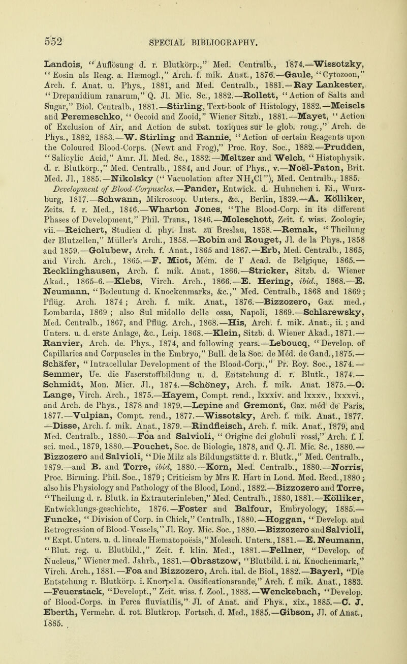 Landois, “Auflösung d. r. Blutkörp.,” Med. Centralb., 1874.—Wissotzky, “ Eosin als Reag. a. Hsemogl.,” Arch. f. mik. Anat., 1876.—Gaule, ‘ ‘ Cytozoon, ” Arch. f. Anat. u. Phys., 1881, and Med. Centralb., 1881. —Ray Lankester, “ Drepanidium ranarum,” Q. Jl. Mic. Sc., 1882.—Rollett, “Action of Salts and Sugar,” Biol. Centralb., 1881.—Stirling, Text-book of Histology, 1882.—Meisels and Peremeschko, “ Oecoid and Zooid,” Wiener Sitzb., 1881.—Mayet, “Action of Exclusion of Air, and Action de subst. toxiques sur le glob, roug.,” Arch, de Phys., 1882, 1883.—W. Stirling and Rannie, “Action of certain Reagents upon the Coloured Blood-Corps. (Newt and Frog),” Proc. Roy. Soc., 1882.—Prudden, “Salicylic Acid,” Amr. Jl. Med. Sc., 1882.—Meitzer and Welch, “ Histophysik. d. r. Blutkörp.,” Med. Centralb., 1884, and Jour, of Phys., v.—Noel-Paton, Brit. Med. Jl., 1885.—Nikolsky (“ Yacuolation after NH4C1”), Med. Centralb., 1885. Development of Blood-Corpuscles.—Pander, Entwick. d. Hühnchen i. Ei., Wurz¬ burg, 1817.—Schwann, Mikroscop. Unters., &c., Berlin, 1839.—A. Kölliker, Zeits. f. r. Med., 1846.—Wharton Jones, “The Blood-Corp. in its different Phases of Development,” Phil. Trans., 1846.—Moleschott, Zeit. f. wiss. Zoologie, vii.—Reichert, Studien d. phy. Inst, zu Breslau, 1858.—Remak, “ Theilung der Blutzellen,” Müller’s Arch., 1858.—Robin and Rouget, Jl. de la Phys., 1858 and 1859.—Golubew, Arch. f. Anat., 1865 and 1867.—Erb, Med. Centralb., 1865, and Virch. Arch., 1865.—F. Miot, Mem. de V Acad, de Belgique, 1865.— Recklinghausen, Arch. f. mik. Anat., 1866.—Strieker, Sitzb. d. Wiener Akad., 1865-6.—Klebs, Virch. Arch., 1866.—E. Hering, ibid., 1868.—E. Neumann, “Bedeutung d. Knockenmarks, &c.,” Med. Centralb., 1868 and 1869; Pflüg. Arch. 1874 ; Arch. f. mik. Anat., 1876.—Bizzozero, Gaz. med., Lombarda, 1869 ; also Sul midollo delle ossa, Napoli, 1869.—Schlarewsky, Med. Centralb., 1867, and Pflüg. Arch., 1868.—His, Arch. f. mik. Anat., ii. ; and Unters, u. d. erste Anlage, &c., Leip. 1868.—Klein, Sitzb. d. Wiener Akad., 1871.—• Ranvier, Arch. de. Phys., 1874, and following years.—Leboucq, “Develop, of Capillaries and Corpuscles in the Embryo,” Bull, de la Soc. de Med. de Gand.,1875.— Schafer, “Intracellular Development of the Blood-Corp.,” Pr. Roy. Soc., 1874.— Semmer, Ue. die Faserstoffbildung u. d. Entstehung d. r. Blutk., 1874.— Schmidt, Mon. Micr. Jl., 1874.—Schöney, Arch. f. mik. Anat. 1875.—O. Lange, Virch. Arch., 1875.—Hayem, Compt. rend., lxxxiv. and lxxxv., lxxxvi., and Arch, de Phys., 1878 and 1879.—Lepine and Gremont, Gaz. med de Paris, 1877.—Vulpian, Compt. rend., 1877.—Wissotsky, Arch. f. mik. Anat., 1877. —Disse, Arch. f. mik. Anat., 1879.—Rindfleisch, Arch. f. mik. Anat., 1879, and Med. Centralb., 1880.—Foa and Salvioli, “ Origine dei globuli rossi,” Arch. f. 1. sei. med., 1879, 1880.—Pouchet, Soc. de Biologie, 1878, and Q. Jl. Mic. Sc., 1880.— Bizzozero and Salvioli, “Die Milz als Bildungstätte d. r. Blutk.,” Med. Centralb., 1879.—and B. and Torre, ibid, 1880.—Korn, Med. Centralb., 1880.—Norris, Proc. Birming. Phil. Soc., 1879; Criticism by Mrs E. Hart in Lond. Med. Reed., 1880 ; also his Physiology and Pathology of the Blood, Lond., 1882.—Bizzozero and Torre, “Theilung d. r. Blutk. in Extrauterinleben,” Med. Centralb., 1880,1881.—Kölliker, Entwicklungs-geschichte, 1876.—Foster and Balfour, Embryology, 1885.— Funcke, “ Division of Corp. in Chick,” Centralb., 1880.—Hoggan, “ Develop, and Retrogression of Blood-Vessels,” Jl. Roy. Mic. Soc., 1880.—Bizzozero and Salvioli, “ Expt. Unters, u. d. lineale H8ematopoesiS,”Molesch. Unters., 1881.—E. Neumann, “Blut. reg. u. Blutbild.,” Zeit. f. klin. Med., 1881.—Fellner, “Develop, of Nucleus,” Wiener med. Jahrb., 1881.— Obrastzow, “Blutbild, i. m. Knochenmark,” Virch. Arch., 1881.—Foa and Bizzozero, Arch. ital. de Biol., 1882.—Bayerl, “Die Entstehung r. Blutkörp. i. Knorpel a. Ossificationsrande,” Arch. f. mik. Anat., 1883. —Feuerstack, “Developt.,” Zeit. wiss. f. Zool., 1883.—Wenckebach, “Develop, of Blood-Corps, in Perea fluviatilis,” Jl. of Anat. and Phys., xix., 1885.—C. J. Eberth, Vermehr, d. rot. Blutkrop. Fortsch. d. Med., 1885.—Gibson, Jl. of Anat., 1885. ,