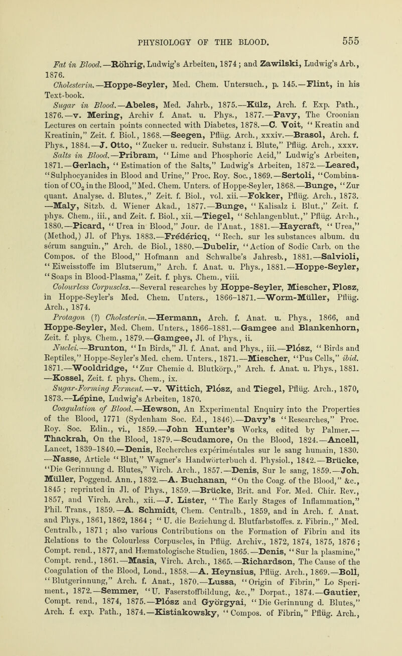 Fat in Blood.—Röhrig, Ludwig’s Arbeiten, 1874 ; and Zawilski, Ludwig’s Arb., 1876. Cholesterin. — Hoppe-Seyler, Med. Chem. Untersuch., p. 145.—Flint, in his Text-book. Sugar in Blood. —Abeles, Med. Jahrb., 1875.—Külz, Arch. f. Exp. Path., 1876.—v. Mering, Archiv f. Anat. u. Phys., 1877.—Pavy, The Croonian Lectures on certain points connected with Diabetes, 1878.—C. Voit, “ Kreatin and Kreatinin,” Zeit. f. Biol., 1868.—Seegen, Pflüg. Arch., xxxiv.—Brasol, Arch. f. Phys., 1884.—J. Otto, “Zucker u. reducir. Substanz i. Blute,” Pflüg. Arch., xxxv. Salts in Blood.—Pribram, “Lime and Phosphoric Acid,” Ludwig’s Arbeiten, 1871.—Gerlach, “ Estimation of the Salts,” Ludwig’s Arbeiten, 1872.—Leared, “Sulphocyanides in Blood and Urine,” Proc. Roy. Soc., 1869.—Sertoli, “Combina¬ tion of C02 in the Blood,” Med. Chem. Unters, of Hoppe-Seyler, 1868.—Bunge, “Zur quant. Analyse, d. Blutes.,” Zeit. f. Biol., vol. xii.—Fokker, Pflüg. Arch., 1873. —Maly, Sitzb. d. Wiener Akad., 1877.—Bunge, “Kalisalz i. Blut.,” Zeit. f. phys. Chem., iii., and Zeit. f. Biol., xii.—Tiegel, “Schlangenblut.,” Pflüg. Arch., 1880.—Picard, “Urea in Blood,” Jour, de l’Anat., 1881.—Haycraft, “Urea,” (Method,) Jl. of Phys. 1883.—Fredericq, “ Rech. sur les substances album, du serum sanguin.,” Arch, de Biol., 1880.—Dubelir, “Action of Sodic Carb. on the Compos, of the Blood,” Hofmann and Schwalbe’s Jahresb., 1881.—Salvioli, “ Eiweisstofie im Blutserum,” Arch. f. Anat. u. Phys., 1881.—Hoppe-Seyler, “Soaps in Blood-Plasma,” Zeit. f. phys. Chem., viii. Colourless Corpuscles.—Several researches by Hoppe-Seyler, Miescher, Plosz, in Hoppe-Seyler’s Med. Chem. Unters., 1866-1871.—Worm-Müller, Pflüg. Arch., 1874. Protagon (?) Cholesterin.—Hermann, Arch. f. Anat. u. Phys., 1866, and Hoppe-Seyler, Med. Chem. Unters., 1866-1881.—Gamgee and Blankenhorn, Zeit. f. phys. Chem., 1879.—Gamgee, Jl. of Phys., ii. Nuclei.—Brunton, “In Birds,” Jl. f. Anat. and Phys., iii.—Plosz, “ Birds and Reptiles,” Hoppe-Seyler’s Med. chem. Unters., 1871.—Miescher, “Pus Cells,” ibid. 1871.—Wooldridge, “Zur Chemie d. Blutkörp.,” Arch. f. Anat. u. Phys., 1881. —Kossel, Zeit. f. phys. Chem., ix. Sugar-Forming Ferment.—v. Wittich, Plosz, and Tiegel, Pflüg. Arch., 1870, 1873.—Lepine, Ludwig’s Arbeiten, 1870. Coagulation of Blood.—Hewson, An Experimental Enquiry into the Properties of the Blood, 1771 (Sydenham Soc. Ed., 1846).—Davy’s “Researches,” Proc. Roy. Soc. Edin., vi., 1859.—John Hunter’s Works, edited by Palmer.— Thackrah, On the Blood, 1879.—Scudamore, On the Blood, 1824.—Ancell, Lancet, 1839-1840.—Denis, Recherches experimentales sur le sang humain, 1830. —Nasse, Article “Blut,” Wagner’s Handwörterbuch d. Physiol., 1842.—Brücke, “Die Gerinnung d. Blutes,” Yirch. Arch., 1857.—Denis, Sur le sang, 1859.—Joh. MüUer, Poggend. Ann., 1832.—A. Buchanan, “On the Coag. of the Blood,” &c., 1845 ; reprinted in Jl. of Phys., 1859.—Brücke, Brit, and For. Med. Chir. Rev., 1857, and Yirch. Arch., xii.—J. Lister, “The Early Stages of Inflammation,” Phil. Trans., 1859.—A. Schmidt, Chem. Centralb., 1859, and in Arch. f. Anat. and Phys., 1861,1862, 1864 ; “ U. die Beziehung d. Blutfarbstoffes, z. Fibrin.,” Med. Centralb., 1871 ; also various Contributions on the Formation of Fibrin and its Relations to the Colourless Corpuscles, in Pflüg. Archiv., 1872, 1874, 1875, 1876 ; Compt. rend., 1877, and Htematologische Studien, 1865.—Denis, “Sur la plasmine,” Compt. rend., 1861.—Masia, Yirch. Arch., 1865.—Richardson, The Cause of the Coagulation of the Blood, Lond., 1858.—A. Heynsius, Pflüg. Arch., 1869.—Boll, “Blutgerinnung,” Arch. f. Anat., 1870.—Lussa, “Origin of Fibrin,” Lo Speri- ment., 1872.—Semmer, “U. Faserstoffbildung, &c.,” Dorpat., 1874.—Gautier, Compt. rend., 1874, 1875.—Plosz and Györgyai, “ Die Gerinnung d. Blutes,” Arch. f. exp. Path., 1874.—Kistiakowsky, “Compos, of Fibrin,” Pflüg. Arch.,