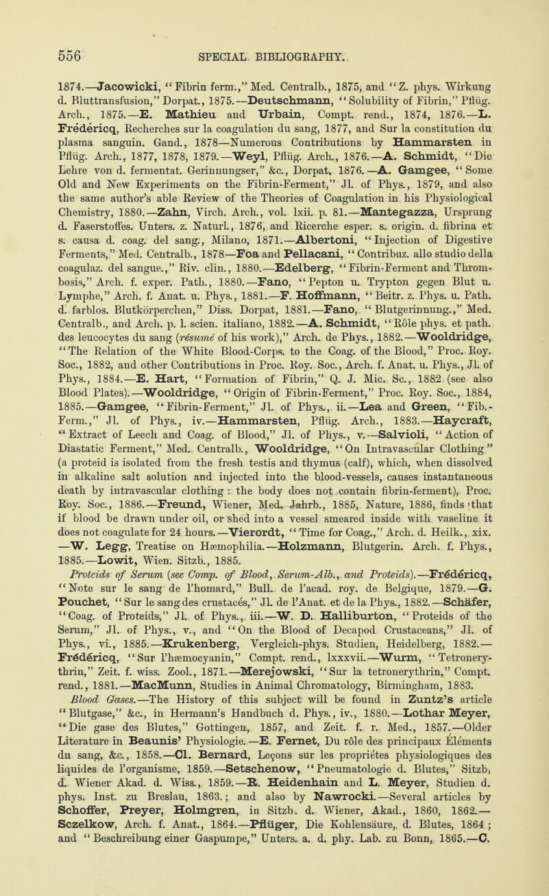 1874.—Jacowicki, “Fibrin ferm.,” Med. Centralb., 1875, and “ Z. phys. Wirkung d. Bluttransfusion,” Dorpat., 1875.—Deutschmann, “Solubility of Fibrin,” Pflüg. Arch., 1875.—E. Mathieu and TJrbain, Compt. rend., 1874, 1876.—L. Fredericq, Recherches sur la coagulation du sang, 1877, and Sur la constitution du plasma sanguin. Gand., 1878—Numerous Contributions by Hammarsten in Pflüg. Arch., 1877, 1878, 1879.—Weyl, Pflüg. Arch., 1876.—A. Schmidt, “Die Lehre von d. fermentat. Gerinnungser,” &c., Dorpat, 1876.—A. Gamgee, “Some Old and New Experiments on the Fibrin-Ferment,” Jl. of Phys., 1879, and also the same author’s able Review of the Theories of Coagulation in his Physiological Chemistry, 1880.—Zahn, Virch. Arch., vol. lxii. p. 81.—Mantegazza, Ursprung d. Faserstoffes. Unters, z. Naturl., 1876, and Ricerche esper. s. origin, d. fibrina et s. causa d. coag. del sang., Milano, 1871.—Albertoni, “Injection of Digestive Ferments,” Med. Centralb., 1878—Foa and Pellacani, “Contribuz. alio studio della coagulaz. del sangue.,” Riv. clin., 1880.—Edelberg, “ Fibrin-Ferment and Throm¬ bosis,” Arch. f. exper. Path., 1880.—Fano, “Pepton u. Trypton gegen Blut u. Lymphe,” Arch. f. Anat. u. Phys., 1881.—F. Hoffmann, “Beitr. z. Phys. u. Path, d. farblos. Blutkörperchen,” Diss. Dorpat, 1881.—Fano, “Blutgerinnung.,” Med. Centralb., and Arch. p. 1. seien, italiano, 1882.—A. Schmidt, “Role phys. et path, des leucocytes du sang (resume of his work),” Arch, de Phys., 1882.—Wooldridge, “The Relation of the White Blood-Corps, to the Coag. of the Blood,” Proc. Roy. Soc., 1882, and other Contributions in Proc. Roy. Soc., Arch. f. Anat. u. Phys., Jl. of Phys., 1884.—E. Hart, “Formation of Fibrin,” Q. J. Mic. Sc., 1882 (see also Blood Plates).—Wooldridge, “ Origin of Fibrin-Ferment,” Proc. Roy. Soc., 1884, 1885.—Gamgee, “Fibrin-Ferment,” Jl. of Phys., ii.—Lea and Green, “Fib.- Ferm.,” Jl. of Phys., iv.—Hammarsten, Pflüg. Arch., 1883.—Haycraft, “Extract of Leech and Coag. of Blood,” Jl. of Phys., v.—Salvioli, “Action of Diastatic Ferment,” Med.. Centralb., Wooldridge, “On Intravascular Clothing” (a proteid is isolated from the fresh testis and thymus (calf), which, when dissolved in alkaline salt solution and injected into the blood-vessels, causes instantaneous death by intravascular clothing : the body does not contain fibrin-ferment), Proc. Roy. Soc., 1886.—Freund, Wiener, Med. Jahrb., 1885, Nature, 1886, finds «that if blood be drawn under oil, or shed into a vessel smeared inside with vaseline it does not coagulate for 24 hours.—Vierordt, “Time for Coag.,” Arch. d. Heilk., xix. —W. Legg, Treatise on Haemophilia.—Holzmann, Blutgerin. Arch. f. Phys., 1885.—Lowit, Wien. Sitzb., 1885. Proteids of Serum (see Comp, of Blood, Serum-Alb., and Proteids).—Fredericq, “Note sur le sang de l’homard,” Bull, de l’acad. roy. de Belgique, 1879.—G. Pouchet, “ Sur le sang des crustaces,” JL de l’Anat. et de la Phys., 1882.—Schäfer, “Coag. of Proteids,” JL of Phys., iii.—W. D. Halliburton, “Proteids of the Serum,” Jl. of Phys., v., and “On the Blood of Decapod Crustaceans,” JL. of Phys., vi., 1885.—Krukenberg, Vergleich-phys. Studien, Heidelberg, 1882.— Frddericq, “Sur l’haemocyanin,” Compt. rend., lxxxvii.—Wurm, “ Tetronery- thrin,” Zeit. f. wiss. Zool., 1871.—Merejowski, “Sur la tetronerythrin,” Compt. rend., 1881.—MacMunn, Studies in Animal Chromatology, Birmingham, 1883. Blood Gases.—The History of this subject will be found in Zuntz’s article “Blutgase,” &c., in Hermann’s Handbuch d. Phys., iv., 1880.—Lothar Meyer, “Die gase des Blutes,” Gottingen, 1857, and Zeit. f. r. Med., 1857.—Older Literature in Beaunis’ Physiologie. —E. Fernet, Du role des principaux Elements du sang, &c., 1858.—Cl. Bernard, Lemons sur les proprietes physiologiques des liquides de l’organisme, 1859.—Setschenow, “ Pneumatologie d. Blutes,” Sitzb, <L. Wiener Akad. d. Wiss., 1859.—B-. Heidenhain and L. Meyer, Studien d. phys. Inst, zu Breslau, 1863.; and also by Nawrocki.—Several articles by Schoffer, Preyer, Holmgren, in Sitzb. d. Wiener, Akad., 1860, 1862.— Sczelkow, Arch. f. Anat., 1864.—Pflüger, Die Kohlensäure, d. Blutes, 1864 ; and “ Beschreibung einer Gaspumpe,” Unters, a. d. phy. Lab. zu Bonn, 1865.—C.