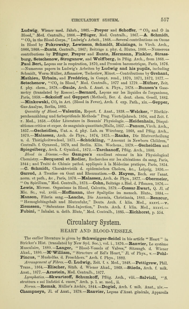 Ludwig, Wiener med. Jahrb., 1865.—Preyer and Schoffer, “ C02 and 0 in Blood,” Med. Centralb., 1866.—Pflüger, Med. Centralb., 1867.—A. Schmidt, “ C02 in the Blood-Corps.,” Ludwig’s Arbeit., 1868.—Several contributions on Ozone in Blood by Pokrowsky, Lewisson, Schmidt, Huizinga, in Yirch. Arch., 1866, 1868.—Zuntz, Centralb., 1867; Beiträge z. phy. d. Blutes, 1868.—Numerous contributions by Pflüger, Preyer and Zuntz, Hermann, Finkler, Strass¬ burg, Setschenow, Stroganow, and Wolffberg, in Pflüg. Arch., from 1868.— Paul Bert, Le§ons sur la respiration, 1870, and Pression barometrique, Paris, 1876. —Numerous papers in Ludwig’s Arbeiten by Ludwig and his pupils, including Schmidt, Worm-Müller, Affanasiew, Tscheriew, Minot.—Contributions by Grehant, Mathieu, Urbain, and Fredöricq, in Compt. rend., 1870, 1871, 1872, 1877. — Setschenow, “C02 in Blood,” Med. Centralb., 1877 and 1779. —Hüfner, Zeit, f. phy. chem., 1878.—Gaule, Arch. f. Anat. u. Phys., 1878.—Bunsen’s Gaso- metry (translated by Roscoe).—Bernard, Legons sur les liquides de l’organisme, Paris, 1859.—Sokolofi* and Geppert (Method), Ber. d. deut. chem. Gesell, 1882. —Minkowski, C02 in Art. (Blood in Fever), Arch. f. exp. Path., xix.—Gepper, Gas-Analyse, Berlin, 1885. Quantity of Blood.—Valentin, Repert. f. Anat., 1838.—Welcker, “Blutkör¬ perchenzählung und farbeprüfende Methode ” Prag. Vierteljahrsch. 1854, and Zeit. f. r. Med., 1858.—Older Literaturein Beaunis’ Physiologie.—Heidenhain, Disqui- sitiones criticse et exper. de sanguinis quantitate,jHalle, 1857.—Panum,Virch. Arch., 1857.—Gscheidlen, Unt. a. d. phy. Lab. zu Würzburg, 1868, and Pflüg. Arch., 1873.—Malassez, Arch, de Phys., 1874, 1875.—Ranke, Die Blutvertheilung u. d. Thätigkeitwechsel, 1871.— Schückling, “Amount in Newborn Children,” Centralb. f. Gynsecol., 1879, and Berlin. Klin. Wochens., 1879.—Gscheidlen and Spiegelberg, Arch. f. Gynäkol., 1872.—Tarchanoff, Pflüg. Arch., 1880. Blood in Disease.— See Gamgee’s excellent resurnt in his Physiological Chemistry.—Becquerel et Rodier, Recherches sur les alterations du sang, Paris, 1844 ; and Traite de Chimie pathol. appliquee ä la Medecine pratique, Paris, 1854. —C. Schmidt, Charakteristik d. epidemischen Cholera, &c., Leipzig, 1850._ Garrod, A Treatise on Gout and Rheumatism.—G. Hayem, Rech. sur l’anat. norm, et path., &c , Paris, 1878.—Malassez, Arch, de Phys., 1877.—Obermeier, “ On Spirillum,” Med. Centralb., 1873.—Cohn, Beiträge z.Biol. d. Pflanzen, 1876._ Lewis, Microsc. Organisms in Blood, Calcutta, 1879.—Cossar-Ewart, Q. Jl. of Mic. Sc., vol. xviii.—Hoffmann, über Spaltpilze im mensch. Blute., 1884.— Manson, Filaria sang.--Laache, Die Anaemia, Christiania, 1883.—Benzcur, “ Haemoglobingehalt und Blutzufuhr,” Deuts. Arch. f. klin. Med., xxxvi.—v. Ziemssen, “ Subcutane Blut-Injection,” Deuts. Arch. f. klin. Med., xxxvi.— Fubini, “Inhalat, u. defib. Blute,” Med. Centralb., 1885.—Eichhorst, p. 554. Circulatory System. HEART AND BLOOD-VESSELS. The earlier literature is given by Schweigger-Seidel in his article “ Heart ” in Strieker’s Hist, (translated by New Syd. Soc.), vol. i., 1870.—Ran vier, Le syst&me Musculaire, 1880.—Langer, “ Blood-Vessels of Valves,” Sitzungb. d. Wiener Akad., 1880.—M‘William, “Structure of Eel’s Heart,” Jl. of Phys., v.—Pohl- Pincus, “Muskelfas. d. Froschherz.” Arch. f. Phys., 1882. Arrangement of Fibres.— C. Ludwig, Zeit. f. r. Med., 1848.—Pettigrew, Phil. Trans., 1864.—Elischer, Sitzb. d. Wiener Akad., 1869.—Stieda, Arch. f. mik. Anat., 1877.—Arnstein, Med. Centralb., 1877. Lymphatics. —Skwartzoff, Schumkoff, Pflüg. Arch., viii.— Salvioli, “S. struttura e sui linfatici d. cuore,” Arch. p. 1. sc. med., ii. Nerves. —Remak, Müller’s Archiv, 1844.—Dogiel, Arch. f. mik. Anat., xiv._ Champneys, Jl. of Anat., 1879.—Ranvier, Lejons d’Anat. generale, Appareils