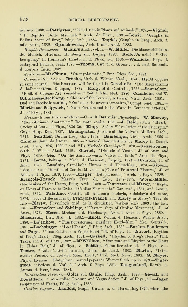 nerveux, 1880.—Pettigrew, “ Circulation in Plants and Animals,” 1874,—Vignal, “In Reptiles, Birds, Mammals,” Arch, de Phys., 1881—Löwit, “Ganglia in Bulbus Aortae of Frog,” Pflüg. Arch., 1883.—Dogiel, (Ganglia in Frog), Arch. f. mik. Anat., 1882.—Openchowski, Arch. f. mik. Anat., 1883. Weight, Dimensions.—Quain’s Anat., vol. ii.—W. Müller, Die Maasverhältnisse des Mensch. Herzens., Hamburg and Leipzig, 1883.—Rollett’s article “Blut¬ bewegung,” in Hermann’s Handbuch d. Phys., iv., 1880.—Wernicke, Phys. d. embryonal Herzens, Jena, 1876.—Thoma, Unt. u. d. Grosse . . . d. anat. Bestandt. d. Körpers, Leip., 1882. Spectrum.—MacMunn, “On myohsematin,” Proc. Phys. Soc., 1884. Coronary Circulation.—Brücke, Sitzb. d. Wiener Akad., 1854 ; Hyrtl opposes in same Journal. The literature will be found in Ceradini’s “Der Mechanismus d. halbmondförm. Klappen,” 1872.—Klug, Med. Centralb., 1876.—Samuelson, “ Einfl. d. Coronar-Art Verschlies.,” Zeit. f. klin. Med., 1880—Cohnheim and V. Schulthess-Rechberg, “ Closure of the Coronary Arteries,” Yirch. Arch., 1881.— See and Rochefontaine, “ Occlusion des arteres coronaires,” Compt. rend., 1881.— Martin and Sedgwick, “ Mean Pressure and Pulse Wave in Coronary Arteries,” Jl. of Phys., 1881. Movements and Valves of Heart.—Consult Beaunis’ Physiologie.—W. Harvey, “Exercitationes Anatomicse” De motu cordis, 1628.—J. Reid, article “Heart,” Cyclop, of Anat. and Phys., 1836-39.—King, “ Safety-Valve Action of the Tricuspid,” Guy’s Hosp. Rep., 1837.—Baumgarten (Closure of the Valves), Müller’s Arch., 1843.—Gairdner, Dublin Hosp. Gaz., 1857.—Bamberger, Virch. Arch., 1856.— Onimus, Jour, de l’Anat., 1865.—“Several Contributions by Marey in Compt. rend., 1866, 1875, 1880,” and “La Methode Graphique,” 1878.—Gussenbauer, Sitzb. d. Wiener Akad., 1868.—Garrod, “Diastole of Ventr.,” Jl. of Anat. and Phys., 1869.—See, “On the Auriculo-ventr. Valves in Birds,” Arch, de Phys., 1874.—Lutze, Beitrag, z. Mech. d. Herzcont., Leipzig, 1874.—Brunton, Jl. of Anat., 1876.—Landois, Graphische Unters, u. d. Herzschlag., 1876.—Gibson, “ Sequence and Duration of Cardiac Movements (Case of Presternal Fissure),” Jl. of Anat. and Phys., 1879, 1880.—Brieger “Ectopia cordis,” Arch. f. Phys., 1882.— Franqois-Franck, Marey’s Trav. du Lab., 1878-1879.—Worm-Müller (Mechanism of the Heart), Pflüg. Arch., 1880.—Chauveau and Marey, “ Expts. on Heart of Horse as to Order of Cardiac Movements,” Gaz. med., 1861, and Compt. rend., 1862.—Paladino, Contrib. all’ Anatomia istologia, e fisiologia del cuore, 1876.—Several Researches by Francois-Franck and Marey in Marey’s Trav. du Lab.—Marey, Physiologie med. de la circulation (various ed.), 1863 ; the last, 1881.—Kronecker and Stirling, “ Charact. Sign of Cardiac Movement,” Jl. of Anat., 1875.—Hesse, Mechanik, d. Herzbeweg., Arch. f. Anat u. Phys., 1880.— Macalister, Brit. Med. Jl., 1882.—Knoll, Volum, d. Herzens., Wiener Sitzb., 1880. —Lujankow, “Functionsstörung, einzelner Herzhöhlen,” Med. Centralb., 1881. — Luchsinger, “ Local Diastol.,” Pflüg. Arch., 1882.—Burdon-Sanderson and Page, “Time Relations in Frog’s Heart,” Jl. of Phys., ii.—Aubert, (Rhythm of Frog’s Heart), Pflüg. Arch., 1881.—Gaskell, “Rhythm of Frog’s Heart,” Phil. Trans, and Jl. of Phys., 1882.—M‘William, “ Structure and Rhythm of the Heart in Fishes (Eel),” Jl. of Phys., v.—Schäfer, Piston-Recorder, Jl. of Phys., v.— Dastre, “Lois d’activite du coeur,” Journ. de I’anat, 1882.—Martin, “Intra¬ cardiac Pressure on Isolated Mam. Heart,” Phil. Med. Hews, 1882.—S. Mayer, Phy. d. Herzens u. Blutgefässe : several papers in Wiener Sitzb. up to 1879.—Tiger - stedt, “Bedeut, d. Vorhofs.” Arch. f. Phys. 1881.—Langendorff, Rhyth. u. Antom. d. Herz,” ibid., 1884. Intracardiac Pressure.—Goltz and Gaule, Pflüg. Arch., 1878.—Sewall and Donaldson, “ Intracardiac Pressure and Vagus Action,” Jl. of Phys., iii.—Jager (Aspiration of Heart), Pflüg. Arch., 1883.