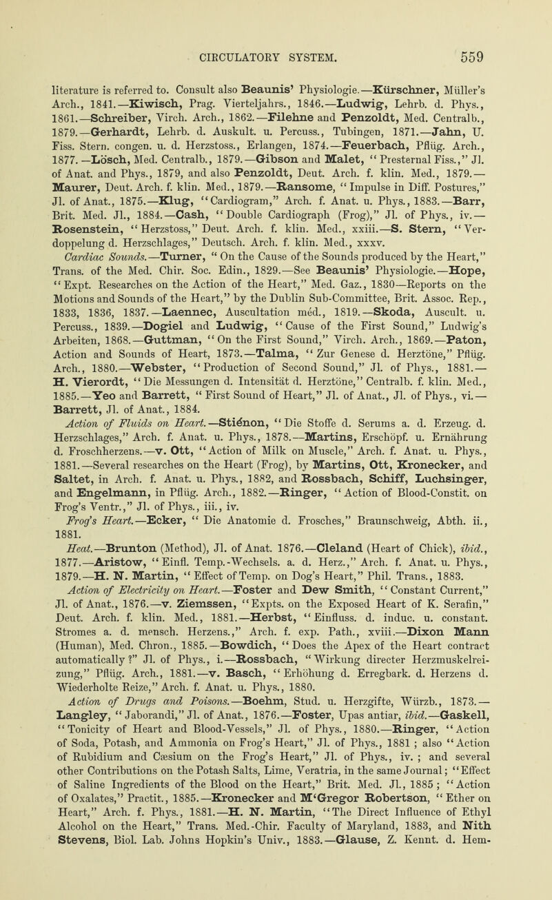 literature is referred to. Consult also Beaunis’ Physiologie.—Kürschner, Müller’s Arch., 1841.—Kiwisch, Prag. Vierteljahrs., 1846.—Ludwig-, Lehrb. d. Phys., 1861.—Schreiber, Virch. Arch., 1862.—Filehne and Penzoldt, Med. Centralb., 1879.—Gerhardt, Lehrb. d. Auskult. u. Percuss., Tubingen, 1871.—Jahn, U. Fiss. Stern, congen. u. d. Herzstoss., Erlangen, 1874.—Feuerbach, Pflüg. Arch., 1877. —Lösch, Med. Centralb., 1879.—Gibson and Malet, “ Presternal Fiss.,” Jl. of Anat. and Phys., 1879, and also Penzoldt, Deut. Arch. f. klin. Med., 1879.— Maurer, Deut. Arch. f. klin. Med., 1879.—Ransome, “ Impulse in Diff. Postures,” Jl. of Anat., 1875.—King, “Cardiogram,” Arch. f. Anat. u. Phys., 1883.—Barr, Brit. Med. Jl., 1884.—Cash, “Double Cardiograph (Frog),” Jl. of Phys., iv.— Rosenstein, “ Herzstoss, ” Deut. Arch. f. klin. Med., xxiii.—S. Stern, “Ver¬ doppelung d. Herzschlages,” Deutsch. Arch. f. klin. Med., xxxv. Cardiac Sounds.—Turner, “ On the Cause of the Sounds produced by the Heart,” Trans, of the Med. Chir. Soc. Edin., 1829.—See Beaunis’ Physiologie.—Hope, “ Expt. Researches on the Action of the Heart,” Med. Gaz., 1830—Reports on the Motions and Sounds of the Heart,” by the Dublin Sub-Committee, Brit. Assoc. Rep., 1833, 1836, 1837. —Laennec, Auscultation med., 1819.—Skoda, Auscult. u. Percuss., 1839.—Dogiel and Ludwig, “Cause of the First Sound,” Ludwig’s Arbeiten, 1868.—Guttman, “On the First Sound,” Virch. Arch., 1869.—Paton, Action and Sounds of Heart, 1873.—Talma, “Zur Genese d. Herztöne,” Pflüg. Arch., 1880.—Webster, “Production of Second Sound,” Jl. of Pliys., 1881.— H. Vierordt, “ Die Messungen d. Intensität d. Herztöne,” Centralb. f. klin. Med., 1885.—Yeo and Barrett, “ First Sound of Heart,” Jl. of Anat., Jl. of Phys., vi.— Barrett, Jl. of Anat., 1884. Action of Fluids on Heart.—Stidnon, “Die Stoffe d. Serums a. d. Erzeug, d. Herzschlages,” Arch. f. Anat. u. Phys., 1878.—Martins, Erschöpf, u. Ernährung d. Froschherzens.—v. Ott, “Action of Milk on Muscle,” Arch. f. Anat. u. Phys., 1881.—Several researches on the Heart (Frog), by Martins, Ott, Kronecker, and Saltet, in Arch. f. Anat. u. Phys., 1882, and Rossbach, Schiff, Luchsinger, and Engelmann, in Pflüg. Arch., 1882.—Ringer, “Action of Blood-Constit. on Frog’s Ventr.,” Jl. of Phys., iii., iv. Frog's Heart.—Ecker, “ Die Anatomie d. Frosches,” Braunschweig, Abth. ii., 1881. Heat.—Brunton (Method), Jl. of Anat. 1876.—Cleland (Heart of Chick), ibid., 1877.—Aristow, “Einfl. Temp.-Wechsels, a. d. Herz.,” Arch. f. Anat. u. Phys., 1879.—H. N. Martin, “ Effect of Temp, on Dog’s Heart,” Phil. Trans., 1883. Action of Electricity on Heart. —Foster and Dew Smith, ‘4 Constant Current,” Jl. of Anat., 1876.—v. Ziemssen, “Expts. on the Exposed Heart of K. Serafin,” Deut. Arch. f. klin. Med., 1881.—Herbst, “Einfluss, d. indue, u. constant. Stromes a. d. mensch. Herzens.,” Arch. f. exp. Path., xviii.—Dixon Mann (Human), Med. Chron., 1885.—Bowdich, “Does the Apex of the Heart contract automatically?” Jl. of Phys., i.—Rossbach, “Wirkung directer Herzmuskelrei¬ zung,” Pflüg. Arch., 1881.—v. Basch, “Erhöhung d. Erregbark. d. Herzens d. Wiederholte Reize,” Arch. f. Anat. u. Phys., 1880. Action of Drugs and Poisons.—Boehm, Stud. u. Herzgifte, Würzb., 1873.— Langley, “ Jaborandi,” Jl. of Anat., 1876.—Foster, Upas antiar, ibid.—Gaskell, “Tonicity of Heart and Blood-Vessels,” Jl. of Phys., 1880.—Ringer, “Action of Soda, Potash, and Ammonia on Frog’s Heart,” Jl. of Phys., 1881 ; also “Action of Rubidium and Caesium on the Frog’s Heart,” Jl. of Phys., iv. ; and several other Contributions on the Potash Salts, Lime, Veratria, in the same Journal; “Effect of Saline Ingredients of the Blood on the Heart,” Brit. Med. Jl., 1885; “Action of Oxalates,” Practit., 1885.—Kronecker and M‘Gregor Robertson, “ Ether on Heart,” Arch. f. Phys., 1881.—H. N. Martin, “The Direct Influence of Ethyl Alcohol on the Heart,” Trans. Med.-Chir. Faculty of Maryland, 1883, and Nith Stevens, Biol. Lab. Johns Hopkin’s Univ., 1883.—Glause, Z. Kennt, d. Hem-