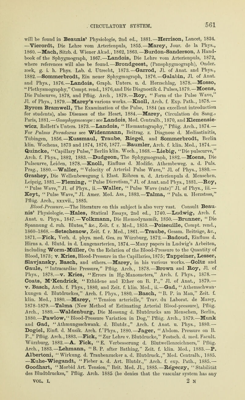 will be found in Beaunis’ Physiologie, 2nd ed., 1881.—Herrison, Lancet, 1834. —Vierordt, Die Lehre vom Arterienpuls, 1855.—Marey, Jour, de la Phys., 1860. —Mach, Sitzb. d. Wiener Akad., 1862,1863.— Bur don-Sanderson, A Hand¬ book of the Sphygmograph, 1867.—Landois, Die Lehre vom Arterienpuls, 1872, where references will also be found.—Brondgeest, (Pansphygmograph), Onder. zoek, g. i. h. Phys. Lab. d. Utrecht, 1873.—Garrod, Jl. of Anat. and Phys., 1882.—Sommerbrodt, Ein neuer Sphygmograph, 1876.—Galabin, Jl. of Anat. and Phys., 1876.—Landois, Graph. Unters, u. d. Herzschlag, 1878.—Mosso, “ Plethysmography,” Compt. rend., 1876,and Die Diagnostik d. Pulses, 1879.—Moens, Die Pulscurve, 1878, and Pflüg. Arch,, 1879.—Roy, “ Form of the Pulse Wave,” Jl. of Phys., 1879.—Marey’s various works.—Knoll, Arch. f. Exp. Path., 1878.— Byrom Bramwell, The Examination of the Pulse, 1884 (an excellent introduction for students), also Diseases of the Heart, 1884.—Marey, Circulation du Sang.» Paris, 1881.—Gassphygmoscope: see Landois, Med. Centralb., 1870, and Klemensie- wicz, Rollett’s Unters. 1873.—Landois, “ Hsemautography,” Pflüg. Arch., 1874.— For Pulsus Paradoxus see Widenmann, Beitrag, z. Diagnose d. Mediastinitis, Tübingen, 1856.—Kussmaul, Traube, Riegel, and Sommerbrodt, Berlin klin. Wochens, 1873 and 1874, 1876, 1877.—Baumler, Arch. f. klin. Med., 1874.— Quincke, “Capillary Pulse/’Berlin klin. Woch., 1868.—Liebig, “Die pulscurve,” Arch. f. Phys., 1882, 1883.—Dudgeon, The Sphygmograph, 1882.—Moens, Die Pulscurve, Leiden, 1878.—Knoll, Einfluss d. Modific. Athembeweg. a. d. Puls. Prag., 1880.—Waller, “Velocity of Arterial Pulse Wave,” Jl. of Phys., 1880.— Grashey, Die Wellenbewegung i. Elast. Röhren u. d. Arterienpuls d. Menschen. Leipzig, 1881.—Fleming, “Pulse Dicrotism,” Jl. of Anat.and Phys., 1881.—Roy, “ Pulse Wave,” Jl. of Phys., ii.—Waller, “ Pulse Wave (rate)” Jl. of Phys., iii.— Keyt, “ Pulse Wave,” Jl. Amer. Med. Ass., 1883.—Talma, “ Puls. u. Herzstoss,” Pflüg. Arch., xxxvii., 1885. Blood-Pressure.—The literature on this subject is also very vast. Consult Beau¬ nis’ Physiologie.—Hales, Statical Essays, 2nd ed., 1740.—Ludwig, Arch. f. Anat. u. Phys., 1847.—Volkmann, Die Haemodynamik, 1850.—Brunner, “Die Spannung d. ruh. Blutes,” &c., Zeit. f. r. Med., 1853.—Poiseuille, Compt. rend., 1860-1868.—Setschenow, Zeit. f. r. Med., 1861.—Traube, Gesam. Beiträge, &c., 1871.—Fick, Verh. d. phys. med. Ges. zu Würzburg, 1872.—Badoud, Einfluss d. Hirns a. d. Blutd. in d. Lungenarterien, 1874.—Many papers in Ludwig’s Arbeiten, including Worm-Müller, On the Relation of the Blood-Pressure to the Quantity of Blood, 1873; v. Kries, Blood-Pressure in the Capillaries, 1875; Tappeiner, Lesser, Slavjansky, Basch, and others.—Marey, in his various works.—Goltz and Gaule, “Intracardiac Pressure,” Pflüg. Arch., 1878.—Brown and Roy, Jl. of Phys., 1878.—v. Kries, “Errors in Hg-Manometers,” Arch. f. Phys., 1878.— Coats, M‘Kendrick, “ Ethidene and Ether on B. P.,” Jl. of Anat., 1879.— v. Basch, Arch. f. Phys., 1880, and Zeit. f. klin. Med., ii.—Gad, “ Athemschwan- kungen d. Blutdruckes,” Arch. f. Phys., 1880.—Basch, “B. P. in Man,” Zeit. f. klin. Med., 1880.—Marey, “Tension arterielle,” Trav. du Laborat. de Marey, 1878-1879.—Talma (New Method of Estimating Arterial Blood-pressure), Pflüg. Arch., 1880.—Waldenburg, Die Messung d. Blutdrucks am Menschen, Berlin, 1880.—Pawlow,“Blood-Pressure Variation in Dog,” Pflüg. Arch., 1879.—Munk and Gad, “Athmungsschwank. d. Blutdr.,” Arch. f. Anat. u. Phys., 1880.— Dogiel, Einfl. d. Musik. Arch. f/Phys., 1880.—Jager, “Abdom. Pressure on B. P.,” Pflüg. Arch., 1883.—Fick, “Zur Lehre v. Blutdrucke,” Festsch. d. med. Facult. Würzburg, 1882.—A. Fick, “E. Verbesserung d. Blutwellenzeichners,” Pflüg. Arch., 1883.—Lehmann, “ B. P. after Bathing,” Zeit. f. klin. Med., 1883.—P. Albertoni, “Wirkung, d. Traubenzucker a. d. Blutdruck.,” Med. Centralb., 1885. —Kuhe-Wiegandt, “Fieber a. d. Art. Blutdr.,” Arch. f. exp. Path., 1885.— Goodhart, “Morbid Art. Tension,” Brit. Med. Jl., 1885.—Regeczy, “Stabilität des Bludtdruckes,” Pflüg. Arch. 1885 (he denies that the vascular system has any VOL. I. 2 N