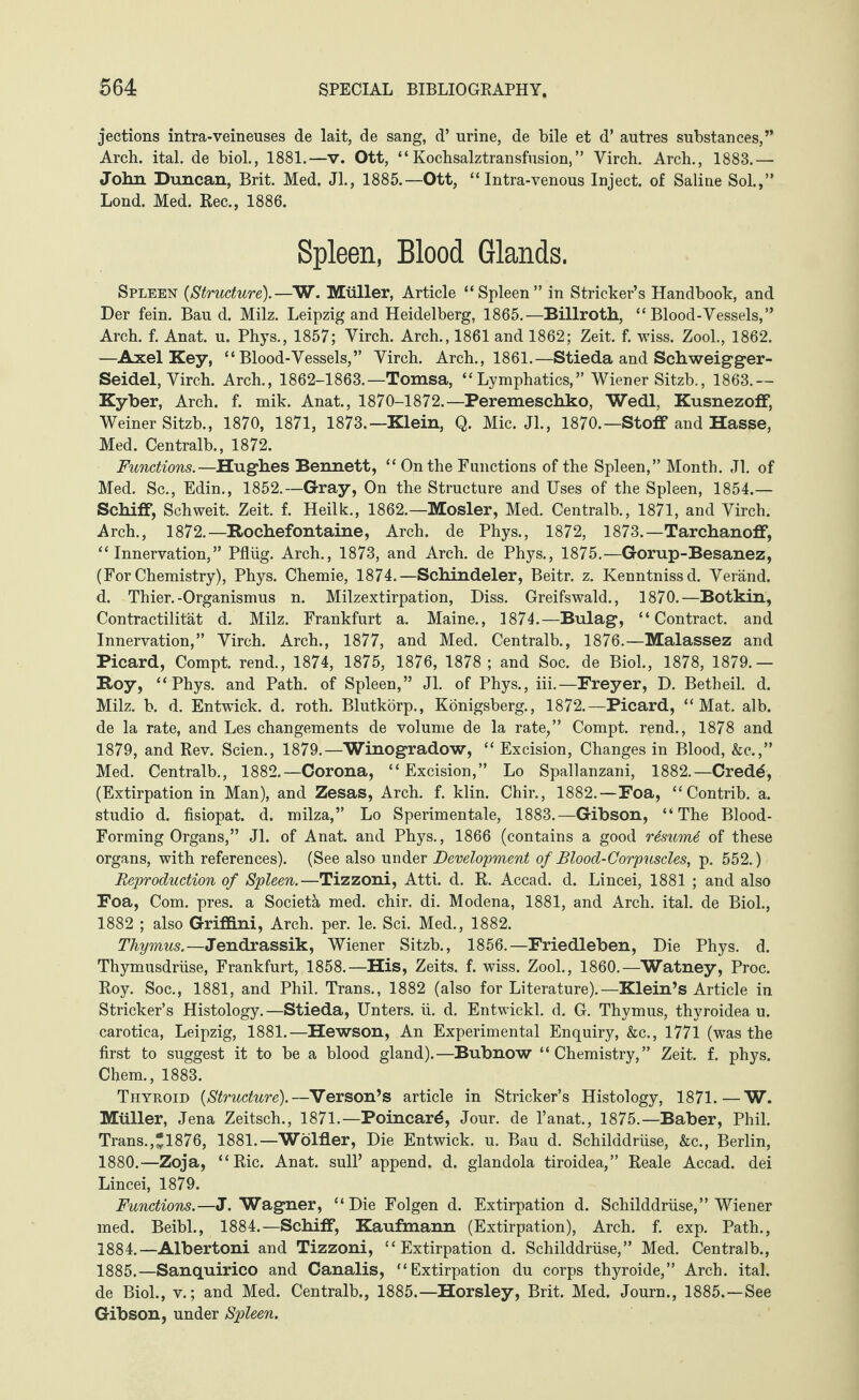 jections intra-veineuses de lait, de sang, d’ urine, de bile et d’ autres substances,” Arch. ital. de biol., 1881.—v. Ott, “Kochsalztransfusion,” Yirch. Arch., 1883.— John Duncan, Brit. Med. Jl., 1885.—Ott, “ Intra-venous Inject, of Saline Sol.,” Lond. Med. Rec., 1886. Spleen, Blood Glands. Spleen (Structure).—W. Müller, Article “Spleen” in Strieker’s Handbook, and Der fein. Bau d. Milz. Leipzig and Heidelberg, 1865.—Billroth, “Blood-Vessels,” Arch. f. Anat. u. Phys., 1857; Virch. Arch., 1861 and 1862; Zeit. f. wiss. Zool., 1862. —Axel Key, “Blood-Vessels,” Virch. Arch., 1861.—Stieda and Schweigger- Seidel, Virch. Arch., 1862-1863.—Tomsa, “Lymphatics,” Wiener Sitzb., 1863.— Kyber, Arch. f. mik. Anat., 1870-1872.—Peremeschko, Wedl, Kusnezoff, Weiner Sitzb., 1870, 1871, 1873.—Klein, Q. Mic. Jl., 1870.—Stoff and Hasse, Med. Centralb., 1872. Functions.—Hughes Bennett, “ On the Functions of the Spleen,” Month. Jl. of Med. Sc., Edin., 1852.—Gray, On the Structure and Uses of the Spleen, 1854.— Schiff, Schweit. Zeit. f. Heilk., 1862.—Mosler, Med. Centralb., 1871, and Virch. Arch., 1872.—Rochefontaine, Arch, de Phys., 1872, 1873.—Tarchanoff, “Innervation,” Pflüg. Arch., 1873, and Arch, de Phys., 1875.—Gorup-Besanez, (For Chemistry), Phys. Chemie, 1874.—Schindeier, Beitr. z. Kenntnissd. Veränd. d. Thier.-Organismus n. Milzextirpation, Diss. Greifswald., 1870.—Botkin, Contractilität d. Milz. Frankfurt a. Maine., 1874.—Bulag, “Contract, and Innervation,” Virch. Arch., 1877, and Med. Centralb., 1876.—Malassez and Picard, Compt. rend., 1874, 1875, 1876, 1878; and Soc. de Biol., 1878, 1879.— Roy, “Phys. and Path, of Spleen,” Jl. of Phys., iii.—Freyer, D. Betheil. d. Milz. b. d. Entwick. d. roth. Blutkörp., Königsberg., 1872.—Picard, “Mat. alb. de la rate, and Les changements de volume de la rate,” Compt. rend., 1878 and 1879, and Rev. Seien., 1879.—Winogradow, “ Excision, Changes in Blood, &c.,” Med. Centralb., 1882.—Corona, “Excision,” Lo Spallanzani, 1882.—Cred£, (Extirpation in Man), and Zesas, Arch. f. klin. Chir., 1882.—Foa, “Contrib. a. studio d. fisiopat. d. milza,” Lo Sperimentale, 1883.—Gibson, “The Blood- Forming Organs,” Jl. of Anat. and Phys., 1866 (contains a good r6sum6 of these organs, with references). (See also under Development of Blood-Corpuscles, p. 552.) Reproduction of Spleen.—Tizzoni, Atti. d. R. Accad. d. Lincei, 1881 ; and also Foa, Com. pres, a Societä med. chir. di. Modena, 1881, and Arch. ital. de Biol., 1882 ; also Griffini, Arch. per. le. Sei. Med., 1882. Thymus.— Jendrassik, Wiener Sitzb., 1856.—Friedleben, Die Phys. d. Thymusdrüse, Frankfurt, 1858.—His, Zeits. f. wiss. Zool., 1860.—Watney, Proc. Roy. Soc., 1881, and Phil. Trans., 1882 (also for Literature).—Klein’s Article in Strieker’s Histology.—Stieda, Unters, ü. d. Entwickl. d. G. Thymus, thyroidea u. carotica, Leipzig, 1881.— Hewson, An Experimental Enquiry, &c., 1771 (was the first to suggest it to be a blood gland).—Bubnow “Chemistry,” Zeit. f. phys. Chem., 1883. Thyroid (Structure).—Verson’s article in Strieker’s Histology, 1871.—W. Müller, Jena Zeitsch., 1871.—Poincard, Jour, de l’anat., 1875.—Baber, Phil. Trans.,“1876, 1881.—Wölfler, Die Entwick. u. Bau d. Schilddrüse, &c., Berlin, 1880. —Zoja, “Ric. Anat. sull’ append, d. glandola tiroidea,” Reale Accad. dei Lincei, 1879. Functions.—J. Wagner, “Die Folgen d. Extirpation d. Schilddrüse,” Wiener med. Beibl., 1884.—Schiff, Kaufmann (Extirpation), Arch. f. exp. Path., 1884. —Albertoni and Tizzoni, “Extirpation d. Schilddrüse,” Med. Centralb., 1885. —Sanquirico and Canalis, “Extirpation du corps thyroide,” Arch. ital. de Biol., v.; and Med. Centralb., 1885.—Horsley, Brit. Med. Journ., 1885.—See Gibson, under Spleen.