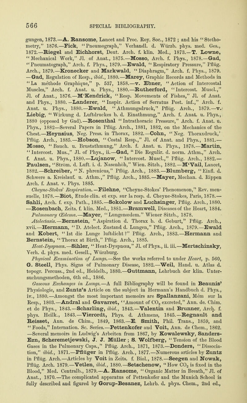 gungen, 1873.—A. Ransome, Lancet and Proc. Roy. Soc., 1872 ; and his “Stetho- metry,” 1876.—Fick, “Pneumograph,” Yerhandl. d. Würzb. phys. med. Ges., 1872.—Riegel and Eickhorst, Deut. Arch. f. klin. Med., 1873.—T. Lowne, “Mechanical Work,” Jl. of Anat., 1875.—Mosso, Arch. f. Phys., 1878.—Gad, “Pneumatograph,” Arch. f. Phys., 1879.—Ewald, “Respiratory Pressure,” Pflüg. Arch., 1879.—Kronecker and Markwald, “Diaphragm,” Arch. f. Phys., 1879. — Gad, Regulation of Resp., ibid., 1880.—Marey, Graphic Records and Methods in “La methode Graphique,” p. 537, 1858.—v. Ebner, “Action of Intercostal Muscles,” Arch. f. Anat. u. Phys., 1880.—Rutherford, “Intercost. Muscl.,” Jl. of Anat., 1876.—M'Kendrick, “Resp. Movements of Fishes,” Jl. of Anat. and Phys., 1880.—Länderer, “ Inspir. Action of Serratus Post, inf.,” Arch. f. Anat. u. Phys., 1880.—Ewald, “ Athmungsdruck,” Pflüg. Arch., 1879.—v. Liebig, “ Wirkung d. Luftdruckes b. d. Einathmung,” Arch. f. Anat. u. Phys., 1880 (opposed by Gad).—Rosenthal “ Intrathoracic Pressure,” Arch. f. Anat. u. Phys., 1882—Several Papers in Pflüg. Arch., 1881, 1882, on the Mechanics of the Chest.—Heynsius, Neg. Press, in Thorax, 1882.—Cohn, “ Neg. Thoraxdruck,’ Pflüg. Arch., 1885.—Hobson, “Costal Resp.,” Jl. of Anat. and Phys., 1881.— Mosso, “ Bauch, u. Brustathmung,” Arch. f. Anat. u. Phys., 1878.—Martin, “Intercost. Mus.,” Jl. of Phys., ii.—Gad, “Die Regulir. d. norm. Athm.,” Arch, f. Anat. u. Phys., 1880.—Lujanow, “ Intercost. Musch,” Pflüg. Arch., 1882.— Paulsen, “Ström, d. Luft. i. d. Nasenhöh,” Wien. Sitzb., 1882.—M‘Vail, Lancet, 1882.—Schreiber, “N. phrenicus,” Pflüg. Arch., 1883.—Blumberg, “Einfl. d. Schwere a. Kreislauf, u. Athm.,” Pflüg. Arch., 1885.—Mayer, Meehan, d. Rippen Arch. f. Anat. v. Phys. 1885. Gheyne-Stokes' Respiration. —Filehne, “Cheyne-Stokes’ Phenomenon,” Rev. men- suelle, 1878.—Biot, Etude clin. et exp. surlaresp. d. Cheyne-Stokes, Paris, 1878.— Sahli, Arch. f. exp. Path., 1885.—Sokolow and Luchsinger, Pflüg. Arch., 1880. •—Rosenbach, Zeits. f. klin. Med., 1881.—Bramwell, Diseases of the Heart, 1884. Pulmonary (Edema.—Mayer, “ Lungenoedem.” Wiener Sitzb., 1878. Atelectasis.—Bernstein, “Aspiration d. Thorax b. d. Geburt,” Pflüg. Arch., xvii.—Hermann, “D. Atelect. Zustand d. Lungen,” Pflüg. Arch., 1879.—Ewald and Robert, “1st die Lunge luftdicht?” Pflüg. Arch., 1883.—Hermann and Bernstein, “Thorax at Birth,” Pflüg. Arch., 1885. Heat-Dyspnoea.—Sihler, “ Heat-Dyspnoea,” Jl. of Phys., ii. iii.—Mertschinsky, Yerh. d. phys. med. Gesell., Würzburg. Physical Examination of Lungs.—See the works referred to under Heart, p. 560, G. Steell, Phys. Signs of Pulmonary Disease, 1882.—Weil, Hand. u. Atlas d. topogr. Percuss., 2nd ed., Heidelb., 1880.—Guttmann, Lehrbuch der klin. Unter¬ suchungsmethoden, 6th ed., 1886. Gaseous Exchanges in Lungs.—A full Bibliography will be found in Beaunis’ Physiologie, and Zuntz’s Article on the subject in Hermann’s Handbuch d. Phys., iv., 1880.—Amongst the most important memoirs are Spallanzani, Mem sur la Resp., 1803.—Andral and Gavarret, “Amount of C02 excreted,” Ann. de. Chim. et de Phys., 1843.—Scharling, ibid., 1843.—Valentin and Brunner, Arch. f. phys. Heilk., 1843.—Vierordt, Phys. d. Athmens, 1845.—Regnault and Reisset, Ann. de Chim., 1849, 1863.—E. Smith, Phil. Trans., 1859, and “Foods,” Internation. Sc. Series.—Pettenkofer and Voit, Ann. de Chem., 1862. —Several memoirs in Ludwig’s Arbeiten from 1867, by Kowalewsky, Sanders- Ezn, Scheremetjewski, J. J. Müller ; S. Wolfberg, “ Tension of the Blood Gases in the Pulmonary Caps.,” Pflüg. Arch., 1871, 1873.—Donders, “Dissocia¬ tion,” ibid., 1871.—Pflüger in Pflüg. Arch., 1877.—Numerous articles by Zuntz in Pflüg. Arch.—Articles by Voit in Zeits. f. Biol., 1878.—Seegen and Nowak, Pflüg. Arch. 1879.—Vetlen, ibid., 1880.—Setschenow, “How C02 is fixed in the Blood,” Med. Centralb., 1879.—A. Ransome, “ Organic Matter in Breath,” Jl. of Anat., 1870.—The complicated apparatus of Pettenkofer and the Munich School is fully described and figured by Gorup-Besanez, Lehrb. d. phys. Chem., 2nd ed.,