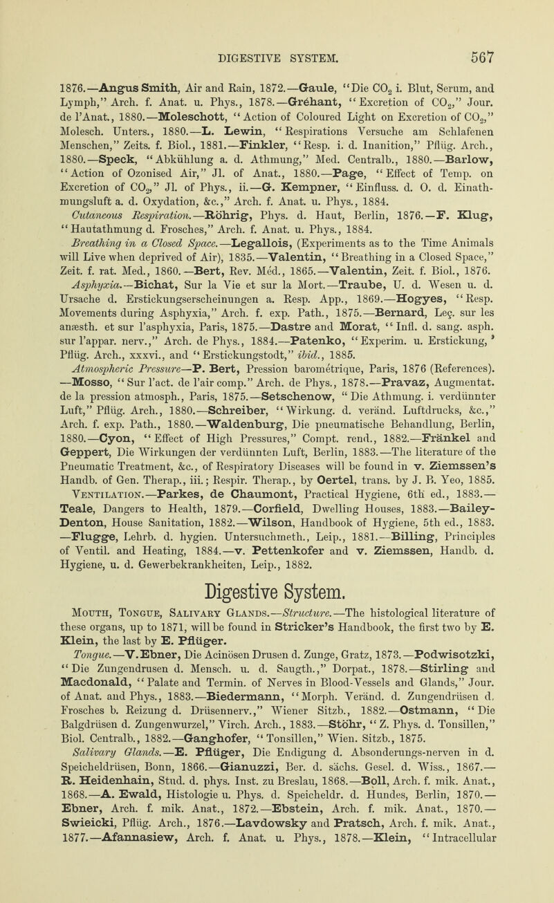 1876. —Angus Smith, Air and Rain, 1872.—Gaule, “Die C02 i. Blut, Serum, and Lymph,” Arch. f. Anat. u. Phys., 1878.—Gr^hant, “Excretion of C02,” Jour, de l’Anat., 1880.—Moleschott, “Action of Coloured Light on Excretion of C02,” Molesch. Unters., 1880.—L. Lewin, “Respirations Versuche am Schlafenen Menschen,” Zeits. f. Biol., 1881.—Finkler, “Resp. i. d. Inanition,” Pflüg. Arch., 1880.—Speck, “Abkühlung a. d. Athmung,” Med. Centralb., 1880.—Barlow, “Action of Ozonised Air,” Jl. of Anat., 1880.—Page, “Effect of Temp, on Excretion of C02,” Jl. of Phys., ii.—G. Kempner, “Einfluss, d. O. d. Einath- mungsluft a. d. Oxydation, &c.,” Arch. f. Anat. u. Phys., 1884. Cutaneous Respiration.—Röhrig, Phys. d. Haut, Berlin, 1876.—F. Klug, “Hautathmung d. Frosches,” Arch. f. Anat. u. Phys., 1884. Breathing in a Closed Space.—Legallois, (Experiments as to the Time Animals will Live when deprived of Air), 1835.—Valentin, “Breathing in a Closed Space,” Zeit. f. rat. Med., 1860.—Bert, Rev. Med., 1865.—Valentin, Zeit. f. Biol., 1876. Asphyxia.—Bichat, Sur la Vie et sur la Mort.—Traube, U. d. Wesen u. d. Ursache d. Erstickungserscheinungen a. Resp. App., 1869.—Hogyes, “Resp. Movements during Asphyxia,” Arch. f. exp. Path., 1875.—Bernard, Leg. sur les ansesth. et sur l’asphyxia, Paris, 1875.—Dastre and Morat, “ Infl. d. sang. asph. sur l’appar. nerv.,” Arch, de Phys., 1884.—Patenko, “Experim. u. Erstickung,* Pflüg. Arch., xxxvi., and “ Erstickungstod^” ibid., 1885. Atmospheric Pressure—P. Bert, Pression barometrique, Paris, 1876 (References). —Mosso, “Sur Pact, de Pair comp.” Arch, de Phys., 1878.—Pravaz, Augmentat. de la pression atmosph., Paris, 1875.—Setschenow, “ Die Athmung. i. verdünnter Luft,” Pflüg. Arch., 1880.—Schreiber, “Wirkung, d. veränd. Luftdrucks, &c.,” Arch. f. exp. Path., 1880.—Waldenburg, Die pneumatische Behandlung, Berlin, 1880.—Cyon, “Effect of High Pressures,” Compt. rend., 1882.—Frankel and Geppert, Die Wirkungen der verdünnten Luft, Berlin, 1883.—The literature of the Pneumatic Treatment, &c., of Respiratory Diseases will be found in v. Ziemssen’s Handb. of Gen. Therap., iii.; Respir. Therap., by Oertel, trans. by J. B. Yeo, 1885. Ventilation.—Parkes, de Chaumont, Practical Hygiene, 6th ed., 1883.— Teale, Dangers to Health, 1879.—Corfield, Dwelling Houses, 1883.—Bailey- Denton, House Sanitation, 1882.—Wilson, Handbook of Hygiene, 5th ed., 1883. —Flügge, Lehrb. d. hygien. Untersuchmeth., Leip., 1881.—Billing, Principles of Ventil, and Heating, 1884.—v. Pettenkofer and v. Ziemssen, Handb. d. Hygiene, u. d. Gewerbekrankheiten, Leip., 1882. Digestive System. Mouth, Tongue, Salivary Glands.—Structure.—The histological literature of these organs, up to 1871, will be found in Strieker’s Handbook, the first two by E. Klein, the last by E. Pflüger. Tongue.—V. Ebner, Die Acinösen Drusen d. Zunge, Gratz, 1873.—Podwisotzki, “Die Zungendrusen d. Mensch, u. d. Saugth.,” Dorpat., 1878.—Stirling and Macdonald, “Palate and Termin, of Nerves in Blood-Vessels and Glands,” Jour, of Anat. and Phys., 1883.—Biedermann, “Morph. Veränd. d. Zungendrüsen d, Frosches b. Reizung d. Drüsennerv.,” Wiener Sitzb., 1882.—Ostmann, “Die Balgdrüsen d. Zungenwurzel,” Virch. Arch., 1883.—Stöhr, “Z. Phys. d. Tonsillen,” Biol. Centralb., 1882.—Ganghofer, “Tonsillen,” Wien. Sitzb., 1875. Salivary Glands.—E. Pflüger, Die Endigung d. Absonderungs-nerven in d. Speicheldrüsen, Bonn, 1866.—Gianuzzi, Ber. d. sächs. Gesel. d. Wiss., 1867.— R. Heidenhain, Stud. d. phys. Inst, zu Breslau, 1868.—Boll, Arch. f. mik. Anat., 1868.—A. Ewald, Histologie u. Phys. d. Speicheldr. d. Hundes, Berlin, 1870.— Ebner, Arch. f. mik. Anat., 1872.—Ebstein, Arch. f. mik. Anat., 1870.— Swieicki, Pflüg. Arch., 1876.—Lavdowsky and Pratsch, Arch. f. mik. Anat., 1877. —Afannasiew, Arch. f. Anat. u. Phys., 1878.—Klein, “Intracellular