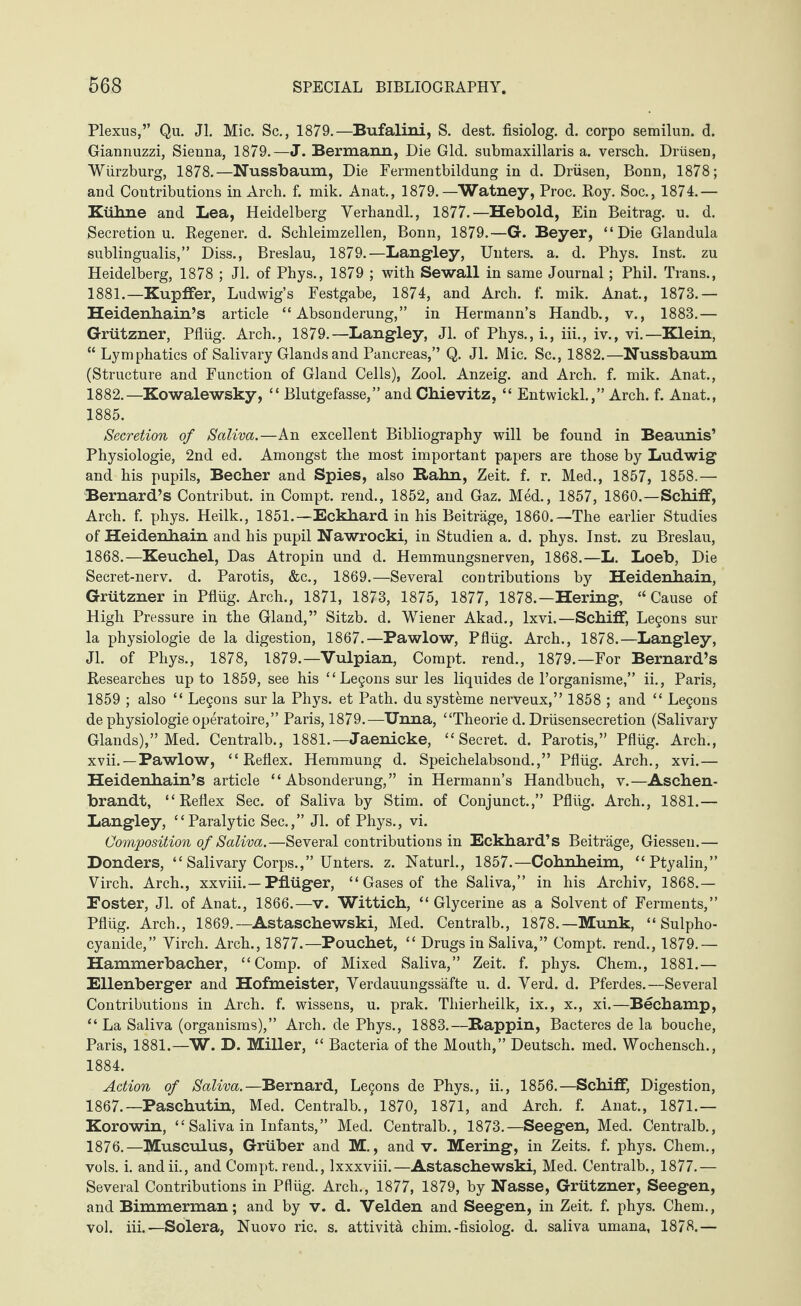 Plexus,” Qu. Jl. Mic. Sc., 1879.—Bufalini, S. dest. fisiolog. d. corpo semilun. d. Giannuzzi, Sienna, 1879.—J. Bermann, Die Gld. submaxillaris a. versch. Drüsen, Würzburg, 1878.—Nussbaum, Die Fermentbildung in d. Drüsen, Bonn, 1878; and Contributions in Arch. f. mik. Anat., 1879.—Watney, Proc. Roy. Soc., 1874.— Kühne and Lea, Heidelberg Verhandl., 1877.—Heboid, Ein Beitrag, u. d. Secretion u. Regener. d. Schleimzellen, Bonn, 1879.—G. Beyer, “Die Glandula sublingualis,” Diss., Breslau, 1879.—Langley, Unters, a. d. Phys. Inst, zu Heidelberg, 1878 ; Jl. of Phys., 1879 ; with Sewall in same Journal; Phil. Trans., 1881. —Kupffer, Ludwig’s Festgabe, 1874, and Arch. f. mik. Anat., 1873.— Heidenhain’s article “Absonderung,” in Hermann’s Handb., v., 1883.— Grützner, Pflüg. Arch., 1879.—Langley, Jl. of Phys., i., iii., iv., vi.—Klein, “ Lymphatics of Salivary Glands and Pancreas,” Q. Jl. Mic. Sc., 1882.—Nussbaum (Structure and Function of Gland Cells), Zool. Anzeig, and Arch. f. mik. Anat., 1882. —Kowalewsky, “ Blutgefässe,” and Chievitz, “ Entwickl.,” Arch. f. Anat., 1885. Secretion of Saliva.—An excellent Bibliography will be found in Beaunis’ Physiologie, 2nd ed. Amongst the most important papers are those by Ludwig and his pupils, Becher and Spies, also Rahn, Zeit. f. r. Med., 1857, 1858.— Bernard’s Contribut. in Compt. rend., 1852, and Gaz. Med., 1857, I860.—Schiff, Arch. f. phys. Heilk., 1851.—Eckhard in his Beiträge, 1860.—The earlier Studies of Heidenhain and his pupil Nawrocki, in Studien a. d. phys. Inst, zu Breslau, 1868.—Keuchel, Das Atropin und d. Hemmungsnerven, 1868.—L. Loeb, Die Secret-nerv. d. Parotis, &c., 1869.—Several contributions by Heidenhain, Grützner in Pflüg. Arch., 1871, 1873, 1875, 1877, 1878.—Hering, “ Cause of High Pressure in the Gland,” Sitzb. d. Wiener Akad., lxvi.—Schiff, Legons sur la physiologie de la digestion, 1867.—Pawlow, Pflüg. Arch., 1878.—Langley, Jl. of Phys., 1878, 1879.—Vulpian, Compt. rend., 1879.—For Bernard’s Researches up to 1859, see his “ Legons sur les liquides de l’organisme,” ii., Paris, 1859 ; also “ Legons sur la Phys. et Path, du Systeme nerveux,” 1858 ; and “ Legons de physiologie operatoire,” Paris, 1879.-—Unna, “Theorie d. Drüsensecretion (Salivary Glands),” Med. Centralb., 1881.—Jaenicke, “Secret, d. Parotis,” Pflüg. Arch., xvii. —Pawlow, “Reflex. Hemmung d. Speichelabsond.,” Pflüg. Arch., xvi.— Heidenhain’s article “Absonderung,” in Hermann’s Handbuch, v.—Aschen¬ brandt, “Reflex Sec. of Saliva by Stim. of Conjunct.,” Pflüg. Arch., 1881.— Langley, “Paralytic Sec.,” Jl. of Phys., vi. Composition of Saliva.—Several contributions in Eckhard’s Beiträge, Giessen.— Donders, “ Salivary Corps.,” Unters, z. Naturl., 1857.—Cohnheim, “Ptyalin,” Virch. Arch., xxviii.—Pflüger, “ Gases of the Saliva,” in his Archiv, 1868.— Eoster, Jl. of Anat., 1866.—v. Wittich, “ Glycerine as a Solvent of Ferments,” Pflüg. Arch., 1869.—Astaschewski, Med. Centralb., 1878.—Munk, “ Sulpho- cyanide,” Yirch. Arch., 1877.—Pouchet, “ Drugs in Saliva,” Compt. rend., 1879.— Hammerbacher, “Comp, of Mixed Saliva,” Zeit. f. phys. Chem., 1881.— Ellenberger and Hofmeister, Verdauungssäfte u. d. Verd. d. Pferdes.—Several Contributions in Arch. f. wissens, u. prak. Thierheilk, ix., x., xi.—Bechamp, “ La Saliva (organisms),” Arch, de Phys., 1883.—Rappin, Bacteres de la bouche, Paris, 1881.—W. D. Miller, “ Bacteria of the Mouth,” Deutsch, med. Wochensch., 1884. Action of Saliva.—Bernard, Legons de Phys., ii., 1856.—Schiff, Digestion, 1867.—Paschutin, Med. Centralb., 1870, 1871, and Arch. f. Anat., 1871.— Korowin, “ Saliva in Infants,” Med. Centralb., 1873.— Seegen, Med. Centralb., 1876.—Musculus, Gruber and M., and v. Mering, in Zeits. f. phys. Chem., vols. i. andii., and Compt. rend., lxxxviii.—Astaschewski, Med. Centralb., 1877.— Several Contributions in Pflüg. Arch., 1877, 1879, by Nasse, Grützner, Seegen, and Bimmerman; and by v. d. Velden and Seegen, in Zeit. f. phys. Chem., vol. iii.—Solera, Nuovo ric. s. attivitä chim.-fisiolog. d. saliva umana, 1878.—