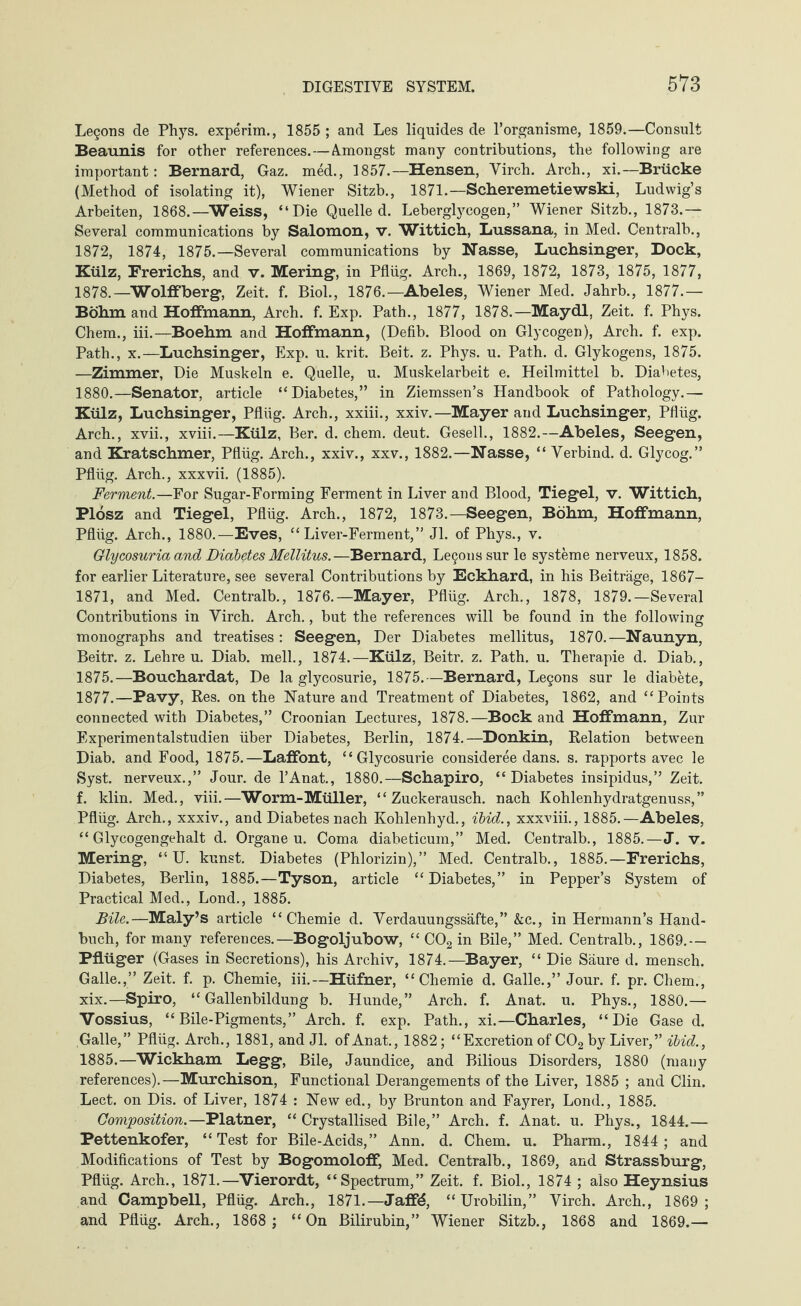 Legons de Phys. experim., 1855 ; and Les liquides de l’organisme, 1859.—Consult Beaunis for other references.—Amongst many contributions, the following are important: Bernard, Gaz. med., 1857.—Hensen, Virch. Arch., xi.—Brücke (Method of isolating it), Wiener Sitzb., 1871.—Scheremetiewski, Ludwig’s Arbeiten, 1868.—Weiss, “Die Quelled. Leberglycogen,” Wiener Sitzb., 1873.— Several communications by Salomon, v. Wittich, Lussana, in Med. Centralb., 1872, 1874, 1875.—Several communications by Nasse, Luchsinger, Dock, Külz, Frerichs, and v. Mering, in Pflüg. Arch., 1869, 1872, 1873, 1875, 1877, 1878.—Wolffberg, Zeit. f. Biol., 1876.—Abeles, Wiener Med. Jahrb., 1877.— Böhm and Hoffmann, Arch. f. Exp. Path., 1877, 1878.—Maydl, Zeit. f. Phys. Chem., iii.—Boehm and Hoffmann, (Defib. Blood on Glycogen), Arch. f. exp. Path., x.—Luchsinger, Exp. u. krit. Beit. z. Phys. u. Path. d. Glykogens, 1875. —Zimmer, Die Muskeln e. Quelle, u. Muskelarbeit e. Heilmittel b. Diabetes, 1880.—Senator, article “Diabetes,” in Ziemssen’s Handbook of Pathology.— Külz, Luchsinger, Pflüg. Arch., xxiii., xxiv.—Mayer and Luchsinger, Pflüg. Arch., xvii., xviii.—Külz, Ber. d. chem. deut. Gesell., 1882.—Abeles, Seegen, and Kratschmer, Pflüg. Arch., xxiv., xxv., 1882.—Nasse, “ Verbind, d. Glycog.” Pflüg. Arch., xxxvii. (1885). Ferment.—For Sugar-Forming Ferment in Liver and Blood, Tiegel, v. Wittich, Plösz and Tiegel, Pflüg. Arch., 1872, 1873.—Seegen, Böhm, Hoffmann, Pflüg. Arch., 1880.—Eves, “Liver-Ferment,” Jl. of Phys., v. Glycosuria and Diabetes Mellitus.—Bernard, Legonssur le Systeme nerveux, 1858. for earlier Literature, see several Contributions by Eckhard, in his Beiträge, 1867- 1871, and Med. Centralb., 1876.—Mayer, Pflüg. Arch., 1878, 1879.—Several Contributions in Virch. Arch., but the references will be found in the following monographs and treatises : Seegen, Der Diabetes mellitus, 1870.—Naunyn, Beitr. z. Lehre u. Diab. mell., 1874.—Külz, Beitr. z. Path. u. Therapie d. Diab., 1875.—Bouchardat, De la glycosurie, 1875.—Bernard, Legons sur le diabete, 1877.—Pavy, Res. on the Nature and Treatment of Diabetes, 1862, and “Points connected with Diabetes,” Croonian Lectures, 1878.—Bock and Hoffmann, Zur Experimentalstudien über Diabetes, Berlin, 1874.—Donkin, Relation between Diab. and Food, 1875.—Laffont, “Glycosurie consideree dans. s. rapports avec le Syst, nerveux.,” Jour, de l’Anat., 1880.—Schapiro, “ Diabetes insipidus,” Zeit, f. klin. Med., viii.—Worm-Müller, “Zuckerausch, nach Kohlenhydratgenuss,” Pflüg. Arch., xxxiv., and Diabetes nach Kohlenhyd., ibid., xxxviii., 1885.—Abeles, “ Glycogengehalt d. Organe u. Coma diabeticum,” Med. Centralb., 1885.—J. v. Mering, “ U. kunst. Diabetes (Phlorizin),” Med. Centralb., 1885.—Frerichs, Diabetes, Berlin, 1885.—Tyson, article “Diabetes,” in Pepper’s System of Practical Med., Lond., 1885. Bile.—Maly’s article “Chemie d. Verdauungssäfte,” &c., in Hermann’s Hand¬ buch, for many references.— Bogoljubow, “ C02 in Bile,” Med. Centralb., 1869.— Pflüger (Gases in Secretions), his Archiv, 1874.—Bayer, “ Die Säure d. mensch. Galle.,” Zeit. f. p. Chemie, iii.—Hüfner, “Chemie d. Galle.,” Jour. f. pr. Chem., xix.—Spiro, “Gallenbildung b. Hunde,” Arch. f. Anat. u. Phys., 1880.— Vossius, “Bile-Pigments,” Arch. f. exp. Path., xi.—Charles, “Die Gase d. Galle,” Pflüg. Arch., 1881, and Jl. of Anat, 1882; “Excretion of C02 by Liver,” ibid., 1885.—Wickham Legg, Bile, Jaundice, and Bilious Disorders, 1880 (many references).—Murchison, Functional Derangements of the Liver, 1885 ; and Clin. Lect. on Dis. of Liver, 1874 : New ed., bjr Brunton and Fayrer, Lond., 1885. Composition.—Platner, “ Crystallised Bile,” Arch. f. Anat. u. Phys., 1844.— Pettenkofer, “ Test for Bile-Acids,” Ann. d. Chem. u. Pharm., 1844; and Modifications of Test by Bogomoloff, Med. Centralb., 1869, and Strassburg, Pflüg. Arch., 1871.—Vierordt, “Spectrum,” Zeit. f. Biol., 1874 ; also Heynsius and Campbell, Pflüg. Arch., 1871.—Jaff4, “Urobilin,” Virch. Arch., 1869; and Pflüg. Arch., 1868 ; “On Bilirubin,” Wiener Sitzb., 1868 and 1869.—