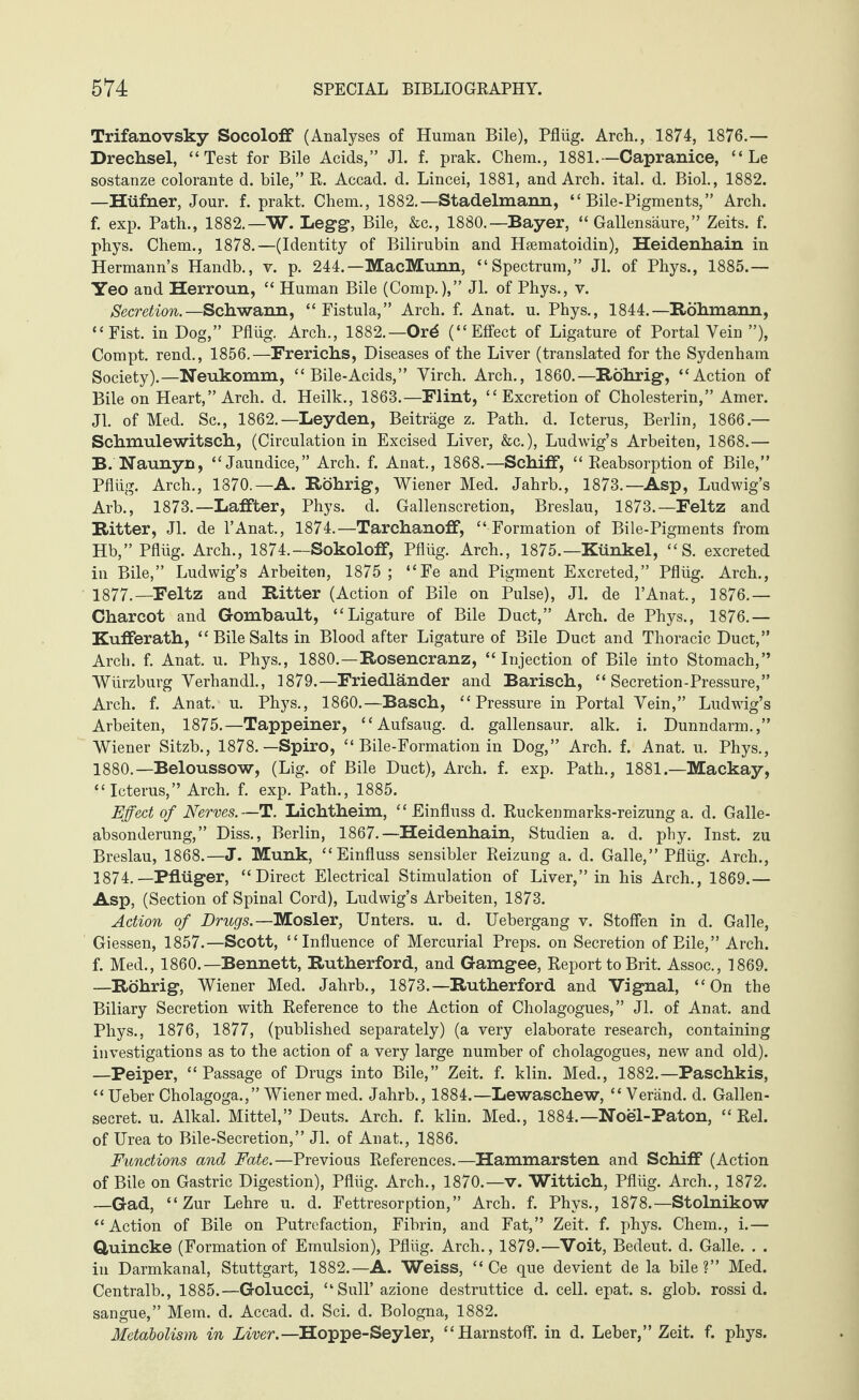 Trifanovsky Socoloff (Analyses of Human Bile), Pflüg. Arch., 1874, 1876.— Drechsel, “Test for Bile Acids,” Jl. f. prak. Chem., 1881.—Capranice, “ Le sostanze colorante d. bile,” R. Accad. d. Lincei, 1881, and Arch. ital. d. Biol., 1882. —Hüfner, Jour. f. prakt. Chem., 1882.—Stadelmann, “Bile-Pigments,” Arch, f. exp. Path., 1882.—W. L egg, Bile, &c., 1880.—Bayer, “ Gallen säure,” Zeits. f. phys. Chem., 1878.—(Identity of Bilirubin and Hsematoidin), Heid.enh.ain in Hermann’s Handb., v. p. 244. —MacMimn, “Spectrum,” Jl. of Phys., 1885.— Yeo and Herroun, “ Human Bile (Comp.),” Jl. of Phys., v. Secretion.—Schwann, “Fistula,” Arch. f. Anat. u. Phys., 1844.—Röhmann, “Fist, in Dog,” Pflüg. Arch., 1882.—Ord (“Effect of Ligature of Portal Vein ”), Compt. rend., 1856.—Frerichs, Diseases of the Liver (translated for the Sydenham Society).—Neukomm, “ Bile-Acids,” Yirch. Arch., 1860.—Röhrig, “Action of Bile on Heart,” Arch. d. Heilk., 1863.—Flint, “Excretion of Cholesterin,” Amer. Jl. of Med. Sc., 1862.—Leyden, Beiträge z. Path. d. Icterus, Berlin, 1866.— Schmulewitsch, (Circulation in Excised Liver, &c.), Ludwig’s Arbeiten, 1868.— B. Naunyn, “Jaundice,” Arch. f. Anat., 1868.—Schiff, “ Reabsorption of Bile,” Pflüg. Arch., 1870.—A. Röhrig, Wiener Med. Jahrb., 1873.—Asp, Ludwig’s Arb., 1873.—Laffter, Phys. d. Gallenscretion, Breslau, 1873.—Feltz and Ritter, Jl. de l’Anat., 1874.—Tarchanoff, “ Formation of Bile-Pigments from Hb,” Pflüg. Arch., 1874.—Sokoloff, Pflüg. Arch., 1875.—Künkel, “S. excreted in Bile,” Ludwig’s Arbeiten, 1875 ; “Fe and Pigment Excreted,” Pflüg. Arch., 1877.—Feltz and Ritter (Action of Bile on Pulse), Jl. de l’Anat., 1876.— Charcot and Gombault, “Ligature of Bile Duct,” Arch, de Phys., 1876.— Kufferath, “BileSalts in Blood after Ligature of Bile Duct and Thoracic Duct,” Arch. f. Anat. u. Phys., 1880.—Rosencranz, “Injection of Bile into Stomach,” Würzburg Verhandl., 1879.—Friedländer and Barisch, “ Secretion-Pressure,” Arch. f. Anat. u. Phys., 1860.—Basch, “Pressure in Portal Vein,” Ludwig’s Arbeiten, 1875.—Tappeiner, “Aufsaug. d. gallensaur. alk. i. Dünndarm.,” Wiener Sitzb., 1878.—Spiro, “ Bile-Formation in Dog,” Arch. f. Anat. u. Phys., 1880.—Beloussow, (Lig. of Bile Duct), Arch. f. exp. Path., 1881.—Mackay, “Icterus,” Arch. f. exp. Path., 1885. Effect of Nerves.—T. Lichtheim, “ Einfluss d. Ruckenmarks-reizung a. d. Galle- absonderung, ” Diss., Berlin, 1867.—Heidenhain, Studien a. d. phy. Inst, zu Breslau, 1868.—J. Munk, “Einfluss sensibler Reizung a. d. Galle,” Pflüg. Arch., 1874.—Pflüger, “Direct Electrical Stimulation of Liver,” in his Arch., 1869.— Asp, (Section of Spinal Cord), Ludwig’s Arbeiten, 1873. Action of Drugs.—Mosler, Unters, u. d. Uebergang v. Stoffen in d. Galle, Giessen, 1857.—Scott, “Influence of Mercurial Preps, on Secretion of Bile,” Arch, f. Med., I860.—Bennett, Rutherford, and Gamgee, Report to Brit. Assoc., 1869. —Röhrig, Wiener Med. Jahrb., 1873.—Rutherford and Vignal, “On the Biliary Secretion with Reference to the Action of Cholagogues,” Jl. of Anat. and Phys., 1876, 1877, (published separately) (a very elaborate research, containing investigations as to the action of a very large number of cholagogues, new and old). —Peiper, “Passage of Drugs into Bile,” Zeit. f. klin. Med., 1882.—Paschkis, “ Ueber Cholagoga.,” Wiener med. Jahrb., 1884.—Lewaschew, “ Veränd. d. Gallen- secret. u. Alkal. Mittel,” Deuts. Arch. f. klin. Med., 1884.—Noel-Paton, “ Rel. of Urea to Bile-Secretion,” Jl. of Anat., 1886. Functions and Fate.—Previous References.—Hammarsten and Schiff (Action of Bile on Gastric Digestion), Pflüg. Arch., 1870.—v. Wittich, Pflüg. Arch., 1872. —Gad, “Zur Lehre u. d. Fettresorption,” Arch. f. Phys., 1878.—Stolnikow “Action of Bile on Putrefaction, Fibrin, and Fat,” Zeit. f. phys. Chem., i.— Quincke (Formationof Emulsion), Pflüg. Arch., 1879.—Voit, Bedeut, d. Galle. . . in Darmkanal, Stuttgart, 1882.—A. Weiss, “ Ce que devient de la bile ?” Med. Centralb., 1885.—Golucci, “SulT azione destruttice d. cell. epat. s. glob, rossi d. sangue,” Mem. d. Accad. d. Sei. d. Bologna, 1882. Metabolism in Liver.—Hoppe-Seyler, “Harnstoff, in d. Leber,” Zeit. f. phys.