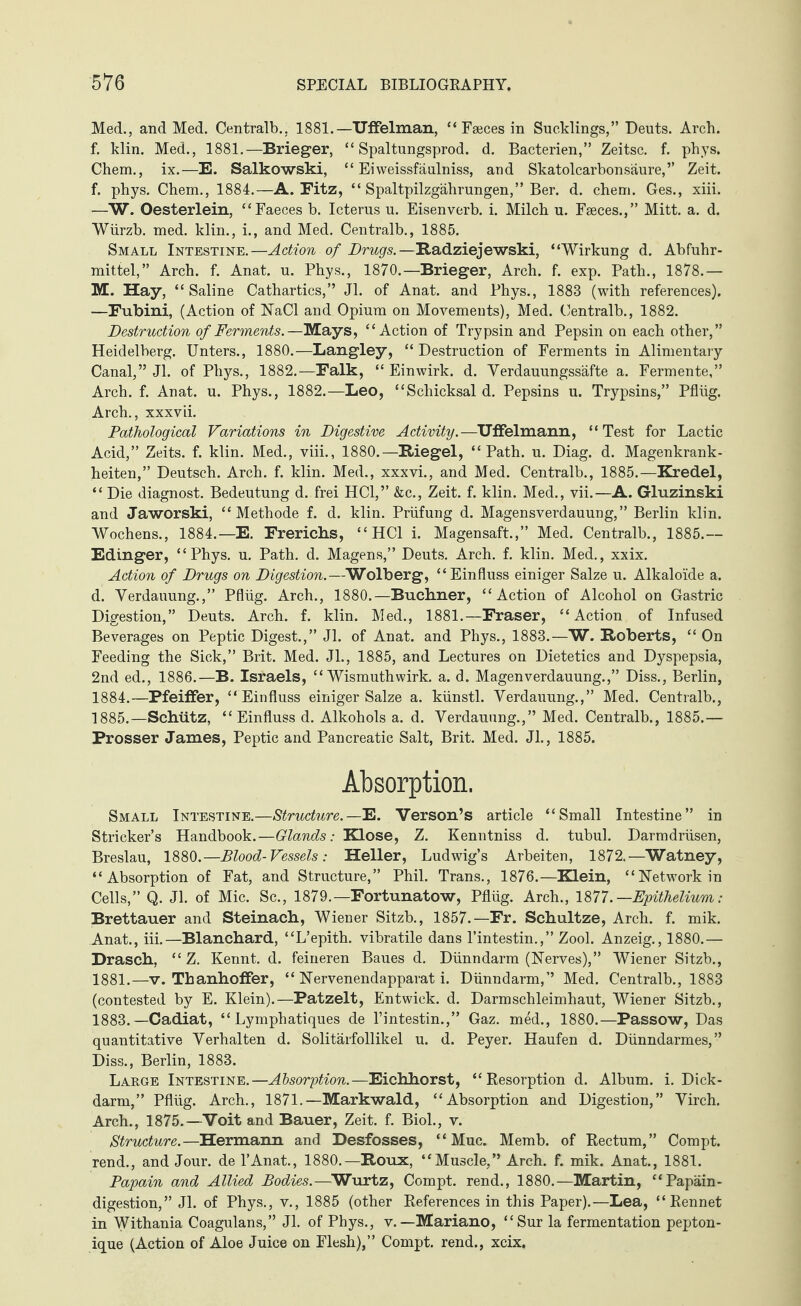 Med., and Med. Centralb., 1881.—Uffelman, “ Faeces in Sucklings,” Deuts. Arch, f. klin. Med., 1881.—Brieger, “ Spaltungsprod. d. Bacterien,” Zeitsc. f. phys. Chem., ix.—E. Salkowski, “ Ehveissfäulniss, and Skatolcarbonsäure,” Zeit, f. phys. Chem., 1884.—A. Fitz, “ Spaltpilzgährungen,” Ber. d. chem. Ges., xiii. —W. Oesterlein, “Faeces b. Icterus u. Eisenverb. i. Milch u. Faeces.,” Mitt. a. d. Wurzb. med. klin., i., and Med. Centralb., 1885. Small Intestine.—Action of Drugs.—Radziejewski, “Wirkung d. Abführ¬ mittel,” Arch. f. Anat. u. Phys., 1870.—Brieger, Arch. f. exp. Path., 1878.— M. Hay, “Saline Cathartics,” Jl. of Anat. and Phys., 1883 (with references). —Fubini, (Action of ISTaCl and Opium on Movements), Med. Centralb., 1882. Destruction of Ferments.—Mays, “Action of Trypsin and Pepsin on each other,” Heidelberg. Unters., 1880.—Langley, “Destruction of Ferments in Alimentary Canal,” Jl. of Phys., 1882.—Falk, “ Einwirk. d. Verdauungssäfte a. Fermente,” Arch. f. Anat. u. Phys., 1882.—Leo, “Schicksal d. Pepsins u. Trypsins,” Pflüg. Arch., xxxvii. Pathological Variations in Digestive Activity. —Uffelmann, “Test for Lactic Acid,” Zeits. f. klin. Med., viii., 1880.—Riegel, “Path. u. Diag. d. Magenkrank¬ heiten,” Deutsch. Arch. f. klin. Med., xxxvi., and Med. Centralb., 1885.—Kredel, “ Die diagnost. Bedeutung d. frei HCl,” &c., Zeit. f. klin. Med., vii.—A. Gluzinski and Jaworski, “Methode f. d. klin. Prüfung d. Magensverdauung,” Berlin klin. Wochens., 1884.—E. Frerichs, “ HCl i. Magensaft.,” Med. Centralb., 1885.— Edinger, “Phys. u. Path. d. Magens,” Deuts. Arch. f. klin. Med., xxix. Action of Drugs on Digestion.—Wolberg, “Einfluss einiger Salze u. Alkaloide a. d. Verdauung.,” Pflüg. Arch., 1880.—Buchner, “Action of Alcohol on Gastric Digestion,” Deuts. Arch. f. klin. Med., 1881.—Fraser, “Action of Infused Beverages on Peptic Digest.,” Jl. of Anat. and Phys., 1883.—W. Roberts, “ On Feeding the Sick,” Brit. Med. Jl., 1885, and Lectures on Dietetics and Dyspepsia, 2nd ed., 1886.—B. Israels, “ Wismuthwirk. a. d. Magenverdauung.,” Diss., Berlin, 1884. —Pfeiffer, “Einfluss einiger Salze a. künstl. Verdauung.,” Med. Centralb., 1885. —Schütz, “Einfluss d. Alkohols a. d. Verdauung.,” Med. Centralb., 1885.— Prosser James, Peptic and Pancreatic Salt, Brit. Med. Jl., 1885. Absorption. Small Intestine.—Structure.—E. Verson’s article “Small Intestine” in Strieker’s Handbook.—Glands: Klose, Z. Kenntniss d. tubul. Darmdrüsen, Breslau, 1880.—Blood-Vessels: Heller, Ludwig’s Arbeiten, 1872.—Watney, “Absorption of Fat, and Structure,” Phil. Trans., 1876.—Klein, “Network in Cells,” Q. Jl. of Mic. Sc., 1879.—Fortunatow, Pflüg. Arch., 1871 .—Epithelium: Brettauer and Steinach, Wiener Sitzb., 1857.—Fr. Schultze, Arch. f. mik. Anat., iii.—Blanchard, “L’epith. vibratile dans l’intestin.,” Zool. Anzeig., 1880.— Drasch, “ Z. Kennt, d. feineren Baues d. Dünndarm (Nerves),” Wiener Sitzb., 1881.—v. Tbanhoffer, “ Nervenendapparat i. Dünndarm,” Med. Centralb., 1883 (contested by E. Klein).—Patzelt, Entwick. d. Darm Schleimhaut, Wiener Sitzb., 1883. —Cadiat, “ Lymphatiques de l’intestin.,” Gaz. med., 1880.—Passow, Das quantitative Verhalten d. Solitärfollikel u. d. Peyer. Haufen d. Dünndarmes,” Diss., Berlin, 1883. Large Intestine.—Absorption.—Eichhorst, “Resorption d. Album, i. Dick¬ darm,” Pflüg. Arch., 1871.—Markwald, “Absorption and Digestion,” Virch. Arch., 1875.—Voit and Bauer, Zeit. f. Biol., v. Structure.—Hermann and Desfosses, “ Muc. Memb. of Rectum,” Compt. rend., and Jour, de l’Anat., 1880.—Roux, “Muscle,” Arch. f. mik. Anat., 1881. Papain and Allied Bodies.— Wurtz, Compt. rend., 1880.—Martin, “Papäin- digestion,” Jl. of Phys., v., 1885 (other References in this Paper).—Lea, “Rennet in Withania Coagulans,” Jl. of Phys., v. — Mariano, “Sur la fermentation pepton- ique (Action of Aloe Juice on Flesh),” Compt. rend., xeix.