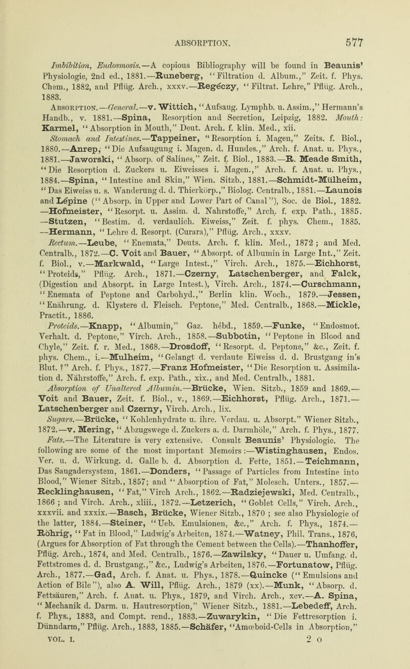 ABSORPTION. 511 Imbibition, Endosmosis.—A copious Bibliography will be found in Beaunis’ Physiologie, 2nd ed., 1881.—Runeberg, “ Filtration d. Album.,” Zeit. f. Phys. Chem., 1882, and Pflüg. Arch., xxxv.—Regeczy, “Filtrat. Lehre,” Pflüg. Arch., 1883. Absorption.—General.—v. Wittich, “Aufsaug. Lymphb. u. Assim.,” Hermann’s Handb., y. 1881.—Spina, Resorption and Secretion, Leipzig, 1882. Mouth: Karmel, “Absorption in Mouth,” Deut. Arch. f. klin. Med., xii. Stomach and Intestines.—Tappeiner, “Resorption i. Magen,” Zeits. f. Biol., 1880. —Anrep,- “Die Aufsaugung i. Magen, d. Hundes.,” Arch. f. Anat. u. Phys., 1881. —Jaworski, “Absorp. of Salines,” Zeit. f. Biol., 1883.—R. Meade Smith, “Die Resorption d. Zuckers u. Eiweisses i. Magen.,” Arch. f. Anat. u. Phys., 1884. —Spina, “ Intestine and Skin,” Wien. Sitzb., 1881.—Schmidt-Mülheim, “ Das Eiweiss u. s. Wanderung d. d. Thierkörp.,” Biolog. Centralb., 1881.—Launois and Lepine (“Absorp. in Upper and Lower Part of Canal”), Soc. de Biol., 1882. —Hofmeister, “Resorpt. u. Assim. d. Nährstoffe,” Arch. f. exp. Path., 1885. —Stutzen, “Bestim. d. verdaulich. Eiweiss,” Zeit. f. phys. Chem., 1885. —Hermann, “Lehre d. Resorpt. (Curara),” Pflüg. Arch., xxxv. Rectum.—Leube, “ Enemata,” Deuts. Arch. f. klin. Med., 1872 ; and Med. Centralb., 1872.—C. Voit and Bauer, “ Absorpt. of Albumin in Large Int.,” Zeit, f. Biol., v.—Markwald, “Large Intest.,” Yirch. Arch., 1875.—Eichhorst, “Proteids,” Pflüg. Arch., 1871.—Czerny, Latschenberger, and Falck, (Digestion and Absorpt. in Large Intest.), Yirch. Arch., 1874.—Curschmann, “Enemata of Peptone and Carbohyd.,” Berlin klin. Woch., 1879.—Jessen, “Enährung. d. Klystere d. Fleisch. Peptone,” Med. Centralb., 1868.—Mickle, Practit., 1886. Proteids.—Knapp, “Albumin,” Gaz. hebd., 1859.—Funke, “Endosmot. Yerhalt. d. Peptone,” Yirch. Arch., 1858.—Subbotin, “Peptone in Blood and Chyle,” Zeit. f. r. Med., 1868.—Drosdoff, “Resorpt. d. Peptone,” &c., Zeit. f. phys. Chem., i.—Mülheim, “Gelangt d. verdaute Eiweiss d. d. Brustgang in’s Blut. ?” Arch. f. Phys., 1877.—Franz Hofmeister, “Die Resorption u. Assimila¬ tion d. Nährstoffe,” Arch. f. exp. Path., xix., and Med. Centralb., 1881. Absorption of Unaltered Albumin.—Brücke, Wien. Sitzb., 1859 and 1869.— Voit and Bauer, Zeit. f. Biol., v., 1869.—Eichhorst, Pflüg. Arch., 1871.— Latschenberger and Czerny, Yirch. Arch., lix. Sugars.—Brücke, “Kohlenhydrate u. ihre. Yerdau. u. Absorpt.” Wiener Sitzb., 1872.—v. Mering, “ Abzugswege d. Zuckers a. d. Darmhöle,” Arch. f. Phys., 1877. Fats.—The Literature is very extensive. Consult Beaunis’ Physiologic. The following are some of the most important Memoirs :—Wistinghausen, Endos. Yer. u. d. Wirkung, d. Galle b. d. Absorption d. Fette, 1851. —Teichmann, Das Saugadersystem, 1861.—Bonders, “Passage of Particles from Intestine into Blood,” Wiener Sitzb., 1857; and “Absorption of Fat,” Molesch. Unters., 1857.— Recklinghausen, “Fat,” Yirch Arch., 1862.—Radziejewski, Med. Centralb., 1866 ; and Yirch. Arch., xliii., 1872.—Letzerich, “Goblet Cells,” Yirch. Arch., xxxvii. and xxxix.—Basch, Brücke, Wiener Sitzb., 1870 ; see also Physiologie of the latter, 1884.—Steiner, “Ueb. Emulsionen, &c.,” Arch. f. Phys., 1874.— Röhrig, “Fat in Blood,” Ludwig’s Arbeiten, 1874.—Watney, Phil. Trans., 1876, (Argues for Absorption of Fat through the Cement between the Cells).—Thanhoffer, Pflüg. Arch., 1874, and Med. Centralb., 1876.—Zawilsky, “ Dauer u. Umfang, d. Fettstromes d. d. Brustgang.,” &c., Ludwig’s Arbeiten, 1876.—Fortunatow, Pflüg. Arch., 1877.—Gad, Arch. f. Anat. u. Phys., 1878.—Quincke (“Emulsionsand Action of Bile”), also A. Will, Pflüg. Arch., 1879 (xx).—Munk, “Absorp. d. Fettsäuren,” Arch. f. Anat. u. Phys., 1879, and Yirch. Arch., xcv.—A. Spina, “ Mechanik d. Darm. u. Hautresorption,” Wiener Sitzb., 1881.—Lebedeff, Arch, f. Phys., 1883, and Compt. rend., 1883.—Zuwarykin, “Die Fettresorption i. Dünndarm,” Pflüg. Arch., 1883, 1885.—Schafer, “Amoeboid-Cells in Absorption,”