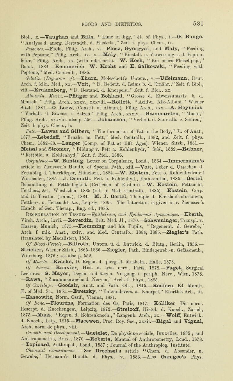 Biol., x.—Vaughan and Bills, “ Lime in Egg,” Jl. of Phys., i.—G. Bunge, “Analyse d. anorg. Bestandth. d. Muskels.,” Zeit. f. phys. Chem., ix. Peptones.—Fick, Pflüg. Arch., v.—Plösz, Gyorgyai, and Maly, “Feeding with Peptone,” Pflüg. Arch., ix., x.—Maly, “Einstell, u. Verwirrung, i. d. Pepton- lehre,” Pflüg. Arch., xx. (with references).—W. Koch, “Ein neues Fleischpep.,” Bonn., 1884.—Kemmerich, W. Kochs and E. Salkowski, “Feeding with Peptone,” Med. Centralb., 1885. Gelatin (Digestion of).—Thurn, Moleschott’s Unters., v.—Uffelmann, Deut. Arch. f. klin. Med., xx.—Voit, “ D. Bedeut, d. Leims b. d. Ernähr.,” Zeit. f. Biol., viii.—Krukenberg, “ D. Bestand, d. Knorpels.,” Zeit. f. Biol., xx. Albumin, Mucin.—Pflügerand Bohland, “Grösse d. Eiweissumsatz, b. d. Mensch.,” Pflüg. Arch., xxxv., xxxviii.—Rollett, “Acid-u. Aik-Album.” Wiener Sitzb. 1881.—O. Loew, (Constit. of Album.), Pflüg. Arch., xxx.—A. Heynsius, “Verhalt, d. Eiweiss. z. Salzen,” Pflüg. Arch., xxxiv.—Hammarsten, “Mucin,” Pflüg. Arch., xxxviii, also p. 556.—Johansson, “Verhalt, d. Säurealb. z. Säuren,” Zeit. f. phys. Chem., ix. Fats.—Lawes and Gilbert, “The formation of Fat in the Body,” Jl. of Anat., 1877.— Lebedeff, “Ernähr, m. Fett,” Med. Centralb., 1882, and Zeit. f. phys. Chem., 1882-83.—Langer (Comp, of Fat at difft. Ages), Wiener. Sitzb., 1881.— Meissl and Stromer, “ Bildung v. Fett a. Kohlenhydr,” ibid., 1882.—Rubner, “Fettbild. a. Kohlenhyd,” Zeit. f. Biol., 1886. Corpulence—W. Banting, Letter on Corpulence, Lond., 1864.—Immermann’s article in Ziemssen’s Handb. of Special Path., xiii.—Voit, Ueber d. Ursachen d. Fettablag. i. Thierkörper, München., 1884.—W. Ebstein, Fett o. Kohlenhydrate? Wiesbaden, 1885.—J. Demuth, Fett u. Kohlenhyd., Frankenthal, 1885.—Oertel, Behandlung d. Fettleibigkeit (Criticism of Ebstein).—W. Ebstein, Fettsucht, Fettherz, &c., Wiesbaden, 1885 (ref. in Med. Centralb., 1885).—Ebstein, Corp. and its Treatm. (trans.), 1884.—M. J. Oertel, Therapie d. Kreislaufs-störungen, Fettherz, u. Fettsucht, &c., Leipzig, 1885. The Literature is given in v. Ziemssen’s Handb. of Gen. Therap., Eng. ed., 1885. Regeneration of Tissues —Epithelium, and Epidermal Appendages.— Eberth, Virch. Arch., lxvii.—Reverdin, Brit. Med. Jl., 1870.—Schweninger, Transpl. v. Haaren, Munich, 1875.—Flemming and his Pupils, “ Regenerat. d. Gewebe,” Arch. f. mik. Anat., xxiv., and Med. Centralb., 1884, 1885.—Ziegler’s Path, (translated by Macalister), 1883. Of Blood-Vessels.—Billroth, Unters, ü. d. Entwick. d. Blutg., Berlin, 1856.— Strieker, Wiener Sitzb., 1865-1866.—Ziegler, Path. Bindegeweb.-u. Gefässneub., Würzbui’g, 1876 ; see also p. 552. Of Muscle.—Kraske, D. Regen, d. quergest. Muskeln., Halle, 1878. Of Nerves.—Ranvier, Hist. d. syst, nerv., Paris, 1878.—Paget, Surgical Lectures.—S. Mayer, Degen. and Regen. Vorgang, i. periph. Nerv., Wien, 1878. —Rawa, “Zusammenwachs d. Nerven,” Arch. f. Phys., 1885. Of Cartilage. — Goodsir, Anat. and Path. Obs., 1845.—Redfern, Ed. Month. Jl. of Med. Sc., 1851.—Ewetzky, “Entzündsvers. a. Knorpel,” Eberth’s Arb., iii. —Kassowitz, Norm. Ossif., Vienna, 1881. Of Bone.—Flourens, Formation des Os, Paris, 1847.—Kölliker, Die norm. Resorpt. d. Knochengew., Leipzig, 1873.—Strelzoff, Histol. d. Enoch., Zurich, 1873.—Maas, “Regen, d. Röhrenknoch.,” Langenb. Arch., xx.—Wolff, Entwick. d. Enoch., Leip., 1875.—Macewen, Proc. Roy. Soc., xxxii.—Rigal and Vignal, Arch, norm de phys., viii. Growth and Development.—OLuetelet, De physique sociale, Bruxelles, 1835; and Anthropometrie, Brux., 1870.—Roberts, Manual of Anthropometry, Lond., 1878. —Topinard, Anthropol., Lond., 1887 ; Journal of the Anthroplog. Institute. Chemical Constituents. —See Drechsel’s article “Chem. d. Absonder. u. Gewebe,” Hermann’s Handb. d. Phys., v., 1883.—Also Gamgee’s Phys.