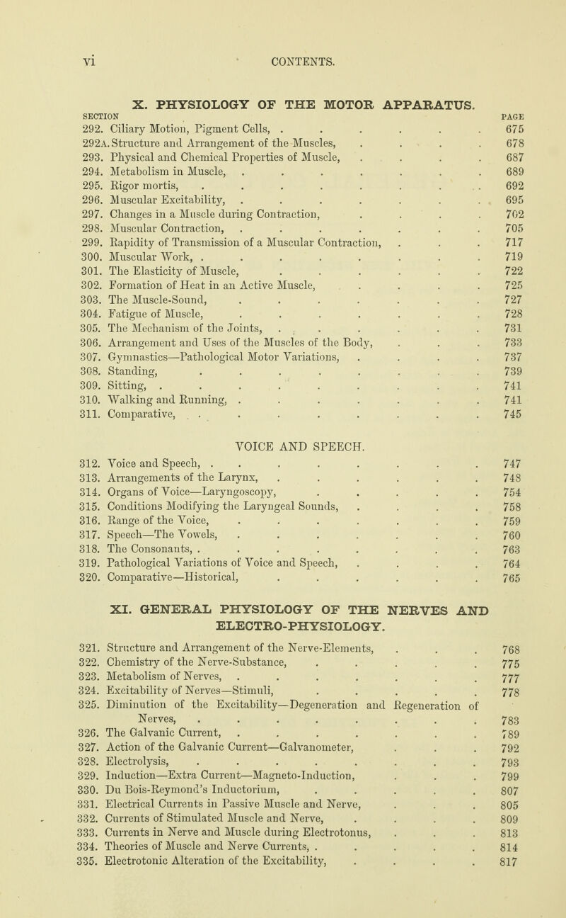 X. PHYSIOLOGY OF THE MOTOR APPARATUS. SECTION PAGE 292. Ciliary Motion, Pigment Cells, ...... 675 292a. Structure and Arrangement of the Muscles, .... 678 293. Physical and Chemical Properties of Muscle, .... 687 294. Metabolism in Muscle, ....... 689 295. Rigor mortis, ........ 692 296. Muscular Excitability, ....... 695 297. Changes in a Muscle during Contraction, .... 702 298. Muscular Contraction, . . . . . . .705 299. Rapidity of Transmission of a Muscular Contraction, . . . 717 300. Muscular Work, ........ 719 301. The Elasticity of Muscle, . . . . . . 722 302. Formation of Heat in an Active Muscle, .... 725 303. The Muscle-Sound, . . . . . . .727 304. Fatigue of Muscle, ....... 728 305. The Mechanism of the Joints, ... . . . . 731 306. Arrangement and Uses of the Muscles of the Body, . . . 733 307. Gymnastics—Pathological Motor Variations, .... 737 308. Standing, . . . . . . . . 739 309. Sitting, ......... 741 310. Walking and Running, ....... 741 311. Comparative, ... . . . . . . 745 VOICE AND SPEECH. 312. Voice and Speech, ........ 747 313. Arrangements of the Larynx, ...... 748 314. Organs of Voice—Laryngoscopy, ..... 754 315. Conditions Modifying the Laryngeal Sounds, .... 758 316. Range of the Voice, ....... 759 317. Speech—The Vowels, ....... 760 318. The Consonants, . . . . . . . . 763 319. Pathological Variations of Voice and Speech, .... 764 320. Comparative—Historical, ...... 765 XI. GENERAL PHYSIOLOGY OF THE NERVES AND ELECTRO-PHYSIOLOGY. 321. Structure and Arrangement of the Nerve-Elements, . . . 768 322. Chemistry of the Nerve-Substance, ..... 775 323. Metabolism of Nerves, ....... 777 324. Excitability of Nerves—Stimuli, ..... 778 325. Diminution of the Excitability—Degeneration and Regeneration of Nerves, ........ 783 326. The Galvanic Current, . . . . . . .789 327. Action of the Galvanic Current—Galvanometer, . . . 792 328. Electrolysis, ........ 793 329. Induction—Extra Current—Magneto-Induction, . . . 799 330. Du Bois-Reymond’s Inductorium, ..... 807 331. Electrical Currents in Passive Muscle and Nerve, . . . 805 332. Currents of Stimulated Muscle and Nerve, .... 809 333. Currents in Nerve and Muscle during Electrotonus, . . . 813 334. Theories of Muscle and Nerve Currents, . . . . .814 335. Electrotonic Alteration of the Excitability, .... 817