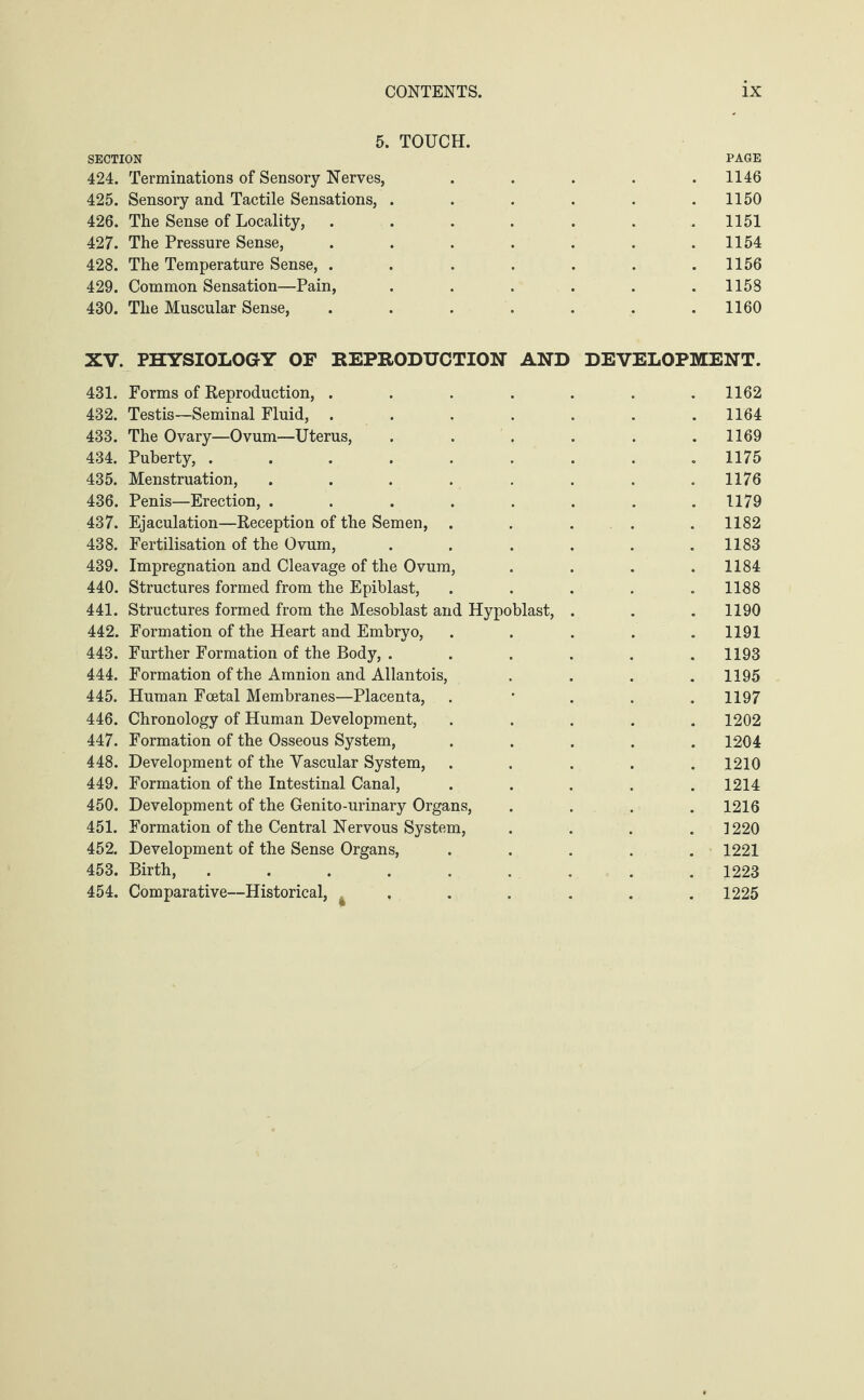 5. TOUCH. SECTION PAGE 424. Terminations of Sensory Nerves, . . . . .1146 425. Sensory and Tactile Sensations, . . . . . .1150 426. The Sense of Locality, ....... 1151 427. The Pressure Sense, . . . . . . .1154 428. The Temperature Sense, . . . . . . .1156 429. Common Sensation—Pain, ...... 1158 430. The Muscular Sense, ....... 1160 XV. PHYSIOLOGY OF REPRODUCTION AND DEVELOPMENT. 431. Forms of Reproduction, ....... 1162 432. Testis—Seminal Fluid, ....... 1164 433. The Ovary—Ovum—Uterus, . . . . . .1169 434. Puberty, ......... 1175 435. Menstruation, ........ 1176 436. Penis—Erection, . . . . . . . .1179 437. Ejaculation—Reception of the Semen, ..... 1182 438. Fertilisation of the Ovum, . . . . . .1183 439. Impregnation and Cleavage of the Ovum, .... 1184 440. Structures formed from the Epiblast, ..... 1188 441. Structures formed from the Mesoblast and Hypoblast, . . . 1190 442. Formation of the Heart and Embryo, ..... 1191 443. Further Formation of the Body, ...... 1193 444. Formation of the Amnion and Allantois, .... 1195 445. Human Foetal Membranes—Placenta, . 1197 446. Chronology of Human Development, ..... 1202 447. Formation of the Osseous System, ..... 1204 448. Development of the Vascular System, ..... 1210 449. Formation of the Intestinal Canal, ..... 1214 450. Development of the Genito-urinary Organs, .... 1216 451. Formation of the Central Nervous System, .... 1220 452. Development of the Sense Organs, ..... 1221 453. Birth, ......... 1223