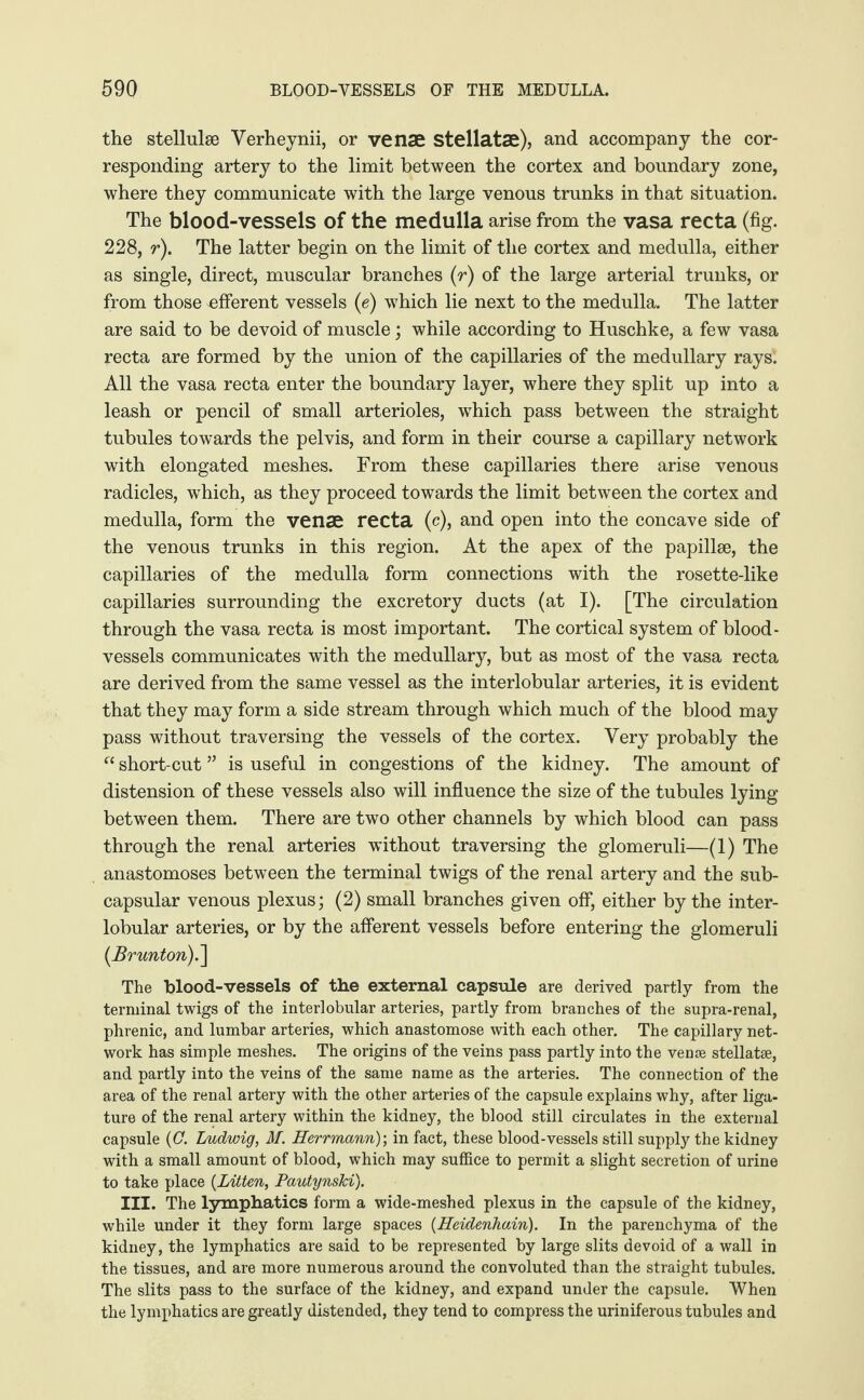 the stellulse Verheynii, or venae Stellatae), and accompany the cor¬ responding artery to the limit between the cortex and boundary zone, where they communicate with the large venous trunks in that situation. The blood-vessels of the medulla arise from the vasa recta (fig. 228, r). The latter begin on the limit of the cortex and medulla, either as single, direct, muscular branches (r) of the large arterial trunks, or from those efferent vessels (e) which lie next to the medulla. The latter are said to be devoid of muscle; while according to Huschke, a few vasa recta are formed by the union of the capillaries of the medullary rays! All the vasa recta enter the boundary layer, where they split up into a leash or pencil of small arterioles, which pass between the straight tubules towards the pelvis, and form in their course a capillary network with elongated meshes. From these capillaries there arise venous radicles, which, as they proceed towards the limit between the cortex and medulla, form the venae recta (c), and open into the concave side of the venous trunks in this region. At the apex of the papillae, the capillaries of the medulla form connections with the rosette-like capillaries surrounding the excretory ducts (at I). [The circulation through the vasa recta is most important. The cortical system of blood¬ vessels communicates with the medullary, but as most of the vasa recta are derived from the same vessel as the interlobular arteries, it is evident that they may form a side stream through which much of the blood may pass without traversing the vessels of the cortex. Very probably the “ short-cut ” is useful in congestions of the kidney. The amount of distension of these vessels also will influence the size of the tubules lying between them. There are two other channels by which blood can pass through the renal arteries without traversing the glomeruli—(1) The anastomoses between the terminal twigs of the renal artery and the sub- capsular venous plexus; (2) small branches given off, either by the inter¬ lobular arteries, or by the afferent vessels before entering the glomeruli (Br unton).\ The blood-vessels of the external capsule are derived partly from the terminal twigs of the interlobular arteries, partly from branches of the supra-renal, phrenic, and lumbar arteries, which anastomose with each other. The capillary net¬ work has simple meshes. The origins of the veins pass partly into the venae stellatae, and partly into the veins of the same name as the arteries. The connection of the area of the renal artery with the other arteries of the capsule explains why, after liga¬ ture of the renal artery within the kidney, the blood still circulates in the external capsule (0. Ludwig, M. Herrmann)', in fact, these blood-vessels still supply the kidney with a small amount of blood, which may suffice to permit a slight secretion of urine to take place (Litten, PautynsJci). III. The lymphatics form a wide-meshed plexus in the capsule of the kidney, while under it they form large spaces (Heidenhain). In the parenchyma of the kidney, the lymphatics are said to be represented by large slits devoid of a wall in the tissues, and are more numerous around the convoluted than the straight tubules. The slits pass to the surface of the kidney, and expand under the capsule. When the lymphatics are greatly distended, they tend to compress the uriniferous tubules and
