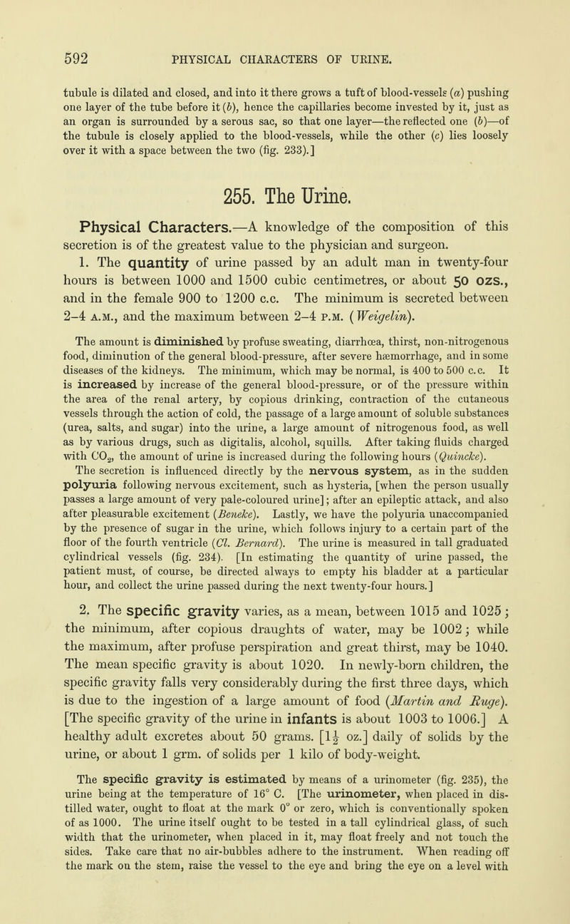 tubule is dilated and closed, and into it there grows a tuft of blood-vessels (a) pushing one layer of the tube before it {b), hence the capillaries become invested by it, just as an organ is surrounded by a serous sac, so that one layer—the reflected one (b)—of the tubule is closely applied to the blood-vessels, while the other (c) lies loosely over it with a space between the two (fig. 233).] 255. The Urine. Physical Characters.—A knowledge of the composition of this secretion is of the greatest value to the physician and surgeon. 1. The quantity of urine passed by an adult man in twenty-four hours is between 1000 and 1500 cubic centimetres, or about 50 OZS., and in the female 900 to 1200 c.c. The minimum is secreted between 2-4 a.m., and the maximum between 2-4 p.m. (Weigelin). The amount is diminished by profuse sweating, diarrhoea, thirst, non-nitrogenous food, diminution of the general blood-pressure, after severe haemorrhage, and in some diseases of the kidneys. The minimum, which may be normal, is 400 to 500 c.c. It is increased by increase of the general blood-pressure, or of the pressure within the area of the renal artery, by copious drinking, contraction of the cutaneous vessels through the action of cold, the passage of a large amount of soluble substances (urea, salts, and sugar) into the urine, a large amount of nitrogenous food, as well as by various drugs, such as digitalis, alcohol, squills. After taking fluids charged with C02, the amount of urine is increased during the following hours {Quincke). The secretion is influenced directly by the nervous system, as in the sudden polyuria following nervous excitement, such as hysteria, [when the person usually passes a large amount of very pale-coloured urine]; after an epileptic attack, and also after pleasurable excitement (Beneke). Lastly, we have the polyuria unaccompanied by the presence of sugar in the urine, which follows injury to a certain part of the floor of the fourth ventricle {Cl. Bernard). The urine is measured in tall graduated cylindrical vessels (fig. 234). [In estimating the quantity of urine passed, the patient must, of course, be directed always to empty his bladder at a particular hour, and collect the urine passed during the next twenty-four hours.] 2. The specific gravity varies, as a mean, between 1015 and 1025 ; the minimum, after copious draughts of water, may be 1002; while the maximum, after profuse perspiration and great thirst, may be 1040. The mean specific gravity is about 1020. In newly-born children, the specific gravity falls very considerably during the first three days, which is due to the ingestion of a large amount of food (Martin and Huge). [The specific gravity of the urine in infants is about 1003 to 1006.] A healthy adult excretes about 50 grams. [1J oz.] daily of solids by the urine, or about 1 grm. of solids per 1 kilo of body-weight. The specific gravity is estimated by means of a urinometer (fig. 235), the urine being at the temperature of 16° C. [The urinometer, when placed in dis¬ tilled water, ought to float at the mark 0° or zero, which is conventionally spoken of as 1000. The urine itself ought to be tested in a tall cylindrical glass, of such width that the urinometer, when placed in it, may float freely and not touch the sides. Take care that no air-bubbles adhere to the instrument. When reading off the mark on the stem, raise the vessel to the eye and bring the eye on a level with
