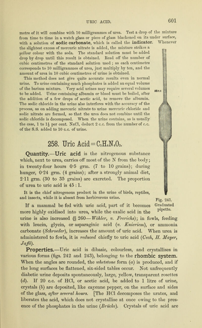 URIC ACID. metre of it will combine with 10 milligrammes of urea. Test a drop of the mixture from time to time in a watch glass or piece of glass blackened on its under surface, with a solution of sodic carbonate, which is called the indicator. Whenever the slightest excess of mercuric nitrate is added, the mixture strikes a yellow colour with the soda. The standard solution must be added drop by drop until this result is obtained. Read off the number of cubic centimetres of the standard solution used ; as each centimetre corresponds to 10 milligrammes of urea, just multiply by ten, and the amount of urea in 10 cubic centimetres of urine is obtained. This method does not give quite accurate results even in normal urine. To urine containing much phosphates is added an equal volume of the barium mixture. Yery acid urines may require several volumes to be added. Urine containing albumin or blood must be boiled, after the addition of a few drops of acetic acid, to remove the albumin. The sodic chloride in the urine also interferes with the accuracy of the process, as on adding mercuric nitrate to urine mercuric chloride and sodic nitrate are formed, so that the urea does not combine until the sodic chloride is decomposed. When the urine contains, as is usually the case, 1 to 1| per cent. NaCl, deduct 2 c.c. from the number of c.c. of the S.S. added to 10 c.c. of urine. 258. Uric Acid=0,1^0» Quantity.—Uric acid is the nitrogenous substance which, next to urea, carries off most of the N from the body; in twenty-four hours 0-5 grm. (7 to 10 grains); during hunger, 0'24 grm. (4 grains); after a strongly animal diet, 2-11 grm. (30 to 35 grains) are excreted. The proportion of urea to uric acid is 45 :1. It is the chief nitrogenous product in the urine of birds, reptiles, and insects, while it is absent from herbivorous urine. If a mammal be fed with uric acid, part of it becomes Graduated more highly oxidised into urea, while the oxalic acid in the luPette- urine is also increased (§ 260—Wöhler, v. Frerichs); in fowls, feeding with leucin, glycin, or asparaginic acid (v. Knieriem), or ammonia carbonate (Schroeder), increases the amount of uric acid. When urea is administered to fowls, it is reduced chiefly to uric acid {Cech, H. Mayer, Jaffe). Properties.—Uric acid is dibasic, colourless, and crystallises in various forms (figs. 242 and 243), belonging to the rhombic system. When the angles are rounded, the whetstone form (a) is produced, and if the long surfaces be flattened, six-sided tables occur. Not unfrequently diabetic urine deposits spontaneously, large, yellow, transparent rosettes (d). If 20 c.c. of HC1, or acetic acid, be added to 1 litre of urine, crystals (b) are deposited, like cayenne pepper, on the surface and sides of the glass, after several hours. [The HC1 decomposes the urates, and liberates the acid, which does not crystallise at once owing to the pres¬ ence of the phosphates in the urine (Brüche). Crystals of uric acid are Fig. 241.